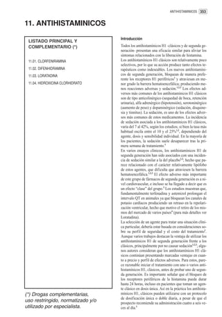 ANTIHISTAMINICOS 353


11. ANTIHISTAMINICOS
                                   Introducción
 LISTADO PRINCIPAL Y
 COMPLEMENTARIO (*)                Todos los antihistamínicos H1 -clásicos y de segunda ge-
                                   neración- presentan una eficacia similar para aliviar los
                                   síntomas relacionados con la liberación de histamina.
 11.01. CLORFENIRAMINA             Los antihistamínicos H1 clásicos son relativamente poco
                                   selectivos, por lo que su acción produce tanto efectos te-
 11.02. DIFENHIDRAMINA             rapéuticos como indeseables. Los nuevos antihistamíni-
 11.03. LORATADINA                 cos de segunda generación, bloquean de manera prefe-
                                   rente los receptores H1 periféricos1 y atraviesan en me-
 11.04. HIDROXICINA CLORHIDRATO    nor grado la barrera hematoencefálica; produciendo me-
                                   nos reacciones adversas y sedación.1,2,3 Los efectos ad-
                                   versos más comunes de los antihistamínicos H1 clásicos
                                   son de tipo anticolinérgico (sequedad de boca, retención
                                   urinaria), alfa adrenérgico (hipotensión), serotoninérgico
                                   (aumento de peso) y dopaminérgico (sedación, disquine-
                                   sia y tinnitus). La sedación, es uno de los efectos adver-
                                   sos más comunes de estos medicamentos. La incidencia
                                   de sedación asociada a los antihistamínicos H1 clásicos,
                                   varía del 7 al 42%, según los estudios; si bien la tasa más
                                   habitual oscila entre el 10 y el 25%1,2, dependiendo del
                                   agente, dosis y sensibilidad individual. En la mayoría de
                                   los pacientes, la sedación suele desaparecer tras la pri-
                                   mera semana de tratamiento.1
                                   En varios ensayos clínicos, los antihistamínicos H1 de
                                   segunda generación han sido asociados con una inciden-
                                   cia de sedación similar a la del placebo1,2; hecho que pa-
                                   rece relacionado con el carácter relativamente lipófobo
                                   de estos agentes, que dificulta que atraviesen la barrera
                                   hematoencefálica.1,2,3 El efecto adverso más importante
                                   de este grupo de fármacos de segunda generación es a ni-
                                   vel cardiovascular, e incluso se ha llegado a decir que es
                                   un efecto “clase” del grupo.3 Los estudios muestran que,
                                   fundamentalmente terfenadina y astemizol prolongan el
                                   intervalo QT en animales ya que bloquean los canales de
                                   potasio cardíacos produciendo un retraso en la repolari-
                                   zación ventricular, hecho que motivo el retiro de los mis-
                                   mos del mercado de varios países4 (para más detalles ver
                                   Loratadina).
                                   La selección de un agente para tratar una situación clíni-
                                   ca particular, debería estar basada en consideraciones so-
                                   bre su perfil de seguridad y el costo del tratamiento1.
                                   Aunque varios trabajos destacan la ventaja de utilizar los
                                   antihistamínicos H1 de segunda generación frente a los
                                   clásicos, principalmente por no causar sedación1,2,3; algu-
                                   nos autores consideran que los antihistamínicos H1 clá-
                                   sicos continúan presentando marcadas ventajas en cuan-
                                   to a precio y perfil de efectos adversos. Para estos, pare-
                                   ce razonable iniciar el tratamiento con uno o varios anti-
                                   histamínicos H1, clásicos, antes de probar uno de segun-
                                   da generación. Es importante señalar que el bloqueo de
                                   los receptores periféricos de la histamina puede durar
                                   hasta 24 horas, incluso en pacientes que toman un agen-
                                   te clásico en dosis única. Así en la práctica los antihista-
(*) Drogas complementarias,        mínicos H1, clásicos pueden utilizarse con un protocolo
                                   de dosificación única o doble diaria, a pesar de que el
uso restringido, normatizado y/o   prospecto recomiende su administración cuatro a seis ve-
utilizado por especialista.        ces al día.1
 