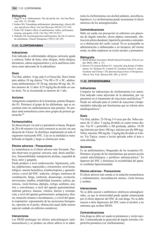 354 11.01. CLORFENIRAMINA

Bibliografía                                                              nistra la clorfeniramina con alcohol,sedantes, ansiolíticos,
1. Peggs JF et al. Antihistamines: The old and the new. Am Fam Physi-     hipnóticos. La clorfeniramina puede incrementar el efecto
   cian 1995; 52: 593-600.
2. Kaliner MA. Nonsedating antihistamines: pharmacology, clinical effi-
                                                                          ototóxico de los aminoglucósidos.
   cacy and adverse effects. Am Fam Physician 1992;45:1337-1342.
3. Nolen TM. Sedative effects of antihistamines: Safety, performance,     Contraindicaciones
   learning, and quality of life. Clin Ther 1997;19:39-51.                Debe ser usada con precaución en enfermos con glauco-
4. DuBuske LM. Second-generation antihistamines: the risk of ventricu-    ma de ángulo estrecho, úlcera péptica estenosante, obs-
   lar arrhythmias. Clinical Therapeutics 1999;21:281-295.
                                                                          trucción píloro-duodenal, hipertrofia prostática sintomáti-
                                                                          ca u obstrucción del cuello vesical. No es aconsejable su
11.01. CLORFENIRAMINA                                                     administración a embarazadas o en lactancia; del mismo
                                                                          modo, no debe emplearse en recién nacidos y prematuros.
Indicaciones
Está indicada en enfermedades alérgicas (urticaria aguda                  Bibliografía
o crónica), fiebre de heno, otras alergias, rinitis alérgica,             1. British Medical Association. British National Formulary. 43rd ed. Lon-
dermatosis, edema angioneurótico y en la anafilaxia sisté-                   don: BMA; 2002. p. 153.
mica como adyuvante de la adrenalina).                                    2. Morrow J D, Jackson Roberts II L. Autacoids; drug therapy of inflam-
                                                                             mation. En: Hardman JG, Limbird LE, Goodman Gilman A, editors.
                                                                             Goodman and Gilman´s The pharmacological basis of therapeutics.
Dosis                                                                        10th ed. New York: McGraw-Hill; 2001. p. 643-67.
Vía Oral, adultos: 4 mg cada 4 a 6 horas/día. Dosis límite
para adultos 24 mg diarios.1 Vía IM o IV o SC, adultos:                   11.02. DIFENHIDRAMINA
como antihistamínico 10–20 mg, máximo 40 mg/ día. Ni-
ños menores de 12 años: 0,35 mg/kg/día dividido en cua-                   Indicaciones
tro dosis. No se recomienda en menores de 1 año.                          Comparte las indicaciones de clorfeniramina (ver antes).
                                                                          Está indicado como adyuvante de la adrenalina, por vía
Acciones                                                                  parenteral en el tratamiento de reacciones anafilácticas.1,2
Antagonista competitivo de la histamina, potente bloquea-                 Puede ser utilizado para el control de reacciones extrapi-
dor H1. Pertenece al grupo de las alkilaminas que se en-                  ramidales inducidas por fenotiazinas que no toleren otros
cuentran entre los antihistamínicos más potentes. No pro-                 antidisquinéticos.1
duce tanta somnolencia como otros grupos de primera ge-
neración.1,2                                                              Dosis
                                                                          Vía Oral, adultos: 25-50 mg 3-4 veces por día. Niños me-
Farmacocinética                                                           nores de 12 años: 5 mg/kg dividido en cuatro tomas dia-
Su absorción por vía oral y/o parenteral es buena. Después                rias. Vía IV ( preferible) o IM profunda, adultos: 10-50
de 20 a 60 minutos (vía oral) comienza su acción con una                  mg (máximo por dosis 100 mg y máximo por día 400 mg).
duración de 4 horas. Se distribuye ampliamente en todo el                 Niños: máximo 300 mg/día. 5 mg/kg/día dividido en 4 do-
organismo incluyendo SNC. Casi en su totalidad es meta-                   sis. Vía Tópica: crema o loción aplicada sobre el área o
bolizada en hígado y luego se elimina por orina.                          zona afectada.
Efectos adversos - Precauciones                                           Acciones
La somnolencia es el efecto adverso más frecuente. Pue-                   Es un antihistamínico, bloqueador de los receptores H1.
den observarse en general: urticaria, rash, shock anafilác-               Pertenece al grupo de las etanolaminas que poseen acción
tico, fotosensibilidad, transpiración profusa, sequedad de                central anticolinérgica y periférica antimuscarínica.1 Es
boca, nariz y garganta.                                                   depresor del SNC y disminuye la excitabilidad del apara-
Puede producir a nivel cardiovascular: hipotensión, cefa-                 to vestibular hiperestimulado.
lea, palpitaciones, taquicardia y extrasístoles; nivel hema-
tológico: anemia hemolítica, trombocitopenia y agranulo-                  Efectos adversos - Precauciones
citosis; a nivel del SNC: sedación, vértigos, trastornos de               El efecto adverso más común es la sedación (somnolencia
coordinación, fatiga, confusión, desasosiego, excitación,                 y embotamiento), incoordinación motora, visión borrosa
nerviosismo, temblor, irritabilidad, insomnio, euforia, pa-               y temblor.
restesia, visión borrosa, diplopía, vértigo, acúfenos, neu-
ritis y convulsiones; a nivel del aparato gastrointestinal:               Interacciones
malestar gástrico, náuseas, vómitos, diarrea y constipa-                  No se debe asociar a antibióticos ototóxicos aminoglucó-
ción; a nivel del aparato genitourinario: polaquiuria, disu-              sidos, ya que la ototoxicidad puede quedar enmascarada
ria, retención urinaria o incontinencia, y a nivel del apara-             por el efecto depresor del SNC de esta droga. No se debe
to respiratorio: espesamiento de las secreciones bronquia-                asociar a otros depresores del SNC como el alcohol, o en
les, opresión en el pecho, obstrucción nasal (debe tenerse                enfermos que reciben IMAO.
especial cuidado en enfermos asmáticos).
                                                                          Contraindicaciones
Interacciones                                                             Esta droga no debe ser usada en prematuros y recién naci-
Los IMAO prolongan los efectos anticolinérgicos (anti-                    dos. Contraindicada en glaucoma de ángulo estrecho e hi-
muscarínicos) y se produce un efecto aditivo si se admi-                  pertrofia prostática.(ver clorfeniramina).
 