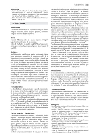 11.03. LORATADINA 355


Bibliografía                                                                cos es a nivel cardiovascular, e incluso se ha llegado a de-
1. Morrow J D, Jackson Roberts II L. Autacoids; drug therapy of inflam-     cir que es un efecto “clase” del grupo.3 Los estudios
   mation. En: Hardman JG, Limbird LE, Goodman Gilman A, editors.
   Goodman and Gilman´s The pharmacological basis of therapeutics.          muestran que, fundamentalmente terfenadina y astemizol
   10th ed. New York: McGraw-Hill; 2001. p. 656-57.                         prolongan el intervalo QT en animales ya que bloquean
2. British Medical Association. British National Formulary. 43rd ed. Lon-   los canales de potasio cardíacos produciendo un retraso en
   don:BMA; 2002. p. 154                                                    la repolarización ventricular1, hecho que motivo el retiro
                                                                            de los mismos del mercado de varios países.4 Esta prolon-
11.03. LORATADINA                                                           gación del intervalo QT implica un riesgo de desarrollar
                                                                            arritmias ventriculares tipo “torsade de pointes”.3
Indicaciones                                                                Aunque los casos descritos con terfenadina y astemizol sue-
Tratamiento sintomático de afecciones alérgicas: rinitis                    len estar relacionados con la utilización de dosis altas o con
alérgica estacional, rinitis alérgica perenne, dermatitis                   interacciones, se han comunicado también con estos dos
alérgica, urticaria idiopática crónica.                                     principios activos algunos casos de efectos cardiovasculares
                                                                            graves a dosis normales y en pacientes que no tienen ningún
Dosis                                                                       factor de riesgo asociado. Se han comunicado notificaciones
Vía oral: Adultos y niños de 6 años o mayores: 10 mg/24                     espontáneas a través de sistemas de farmacovigilancia con
h, preferiblemente antes de las comidas.                                    otros fármacos del grupo como loratadina y cetirizina.3,4
Niños de 2 a 5 años de edad: 5 mg/24 h.1 Insuficiencia he-                  Por el momento hay controversia en este tema ya que algu-
pática grave o insuficiencia renal grave: dosis inicial, 10                 nos autores opinan que se debe realizar una consideración
mg/48 h.                                                                    minuciosa del perfil beneficio riesgo de todos los AH1 de
                                                                            segunda generación6,7 y, por el contrario, otros piensan que
Acciones                                                                    el potencial para causar efectos adversos cardiovasculares
Antihistamínico tricíclico de acción prolongada. Actúa                      no es un efecto clase de los antihistamínicos H1 de segun-
como antagonista competitivo de los receptores H1 de la                     da generación3 y solo se ha confirmado relación causal con
histamina preferentemente a nivel periférico, evitando que                  terfenadina y astemizol. 4,5,3 Sin embargo, se debe tener
la histamina liberada actúe sobre las células efectoras. De                 precaución, ya que algunos fármacos de este grupo no han
esta forma, se reducen, pero no se revierten, muchos de                     sido cuidadosamente evaluados en relación a su potencial
los efectos fisiológicos de la histamina. Los efectos anti-                 arritmogénico en humanos pues no tienen estudios que
histamínicos se manifiestan por vasoconstricción con re-                    avalen una experiencia clínica a largo plazo2.
ducción del edema y del flujo sanguíneo nasal, broncodi-
latación del músculo liso bronquial y reducción de la urti-                 Interacciones
caria y del prurito. Carece de propiedades sedantes o an-                   El uso concomitante de eritromicina, cimetidina o ketoco-
ticolinérgicas clínicamente significativas. Loratadina pe-                  nazol puede elevar las concentraciones de loratadina, co-
netra con dificultad la barrera hematoencefálica y presen-                  mo también potencialmente, la coadministración con otra
ta escasa afinidad por los receptores de membrana de la                     droga que inhiba el sistema citocromo p 450. Los antihis-
corteza cerebral. No tiene actividad significativa sobre los                tamínicos pueden disminuir las reacciones en las pruebas
receptores H2.                                                              cutáneas, por lo que se aconseja suspender el tratamiento
                                                                            con loratadina 48 horas antes de efectuar la prueba.
Farmacocinética
Se absorbe bien y rápidamente por vía oral, experimenta-                    Contraindicaciones
do un intenso metabolismo de primer paso, con formación                     Hipersensibilidad al medicamento. Está contraindicado en
de diversos metabolitos. Uno de los cuales, la descarboe-                   pacientes con ataques agudos de asma. No se ha establecido
toxiloratadina, es farmacológicamente activo y responsa-                    su seguridad en niños menores de 2 años. En caso de insufi-
ble, en gran medida, de la actividad.                                       ciencia hepática o insuficiencia renal grave se debe reducir la
El grado de unión a las proteínas plasmáticas es elevada                    dosis inicial o aumentar los intervalos de administración.
(97% a 99%), siendo moderada la capacidad de unión de
su metabolito activo (73% a 76%). Aproximadamente un
40% de la dosis es excretada en la orina y un 41% en las                    Bibliografía
                                                                            1. British Medical Association. British National Formulary. 43rd ed. Lon-
heces durante un período de 10 días, fundamentalmente                          don:BMA; 2002. p. 152.
en forma de metabolitos conjugados.                                         2. Morrow J D, Jackson Roberts II L. Autacoids; drug therapy of inflam-
                                                                               mation. En: Hardman JG, Limbird LE, Goodman Gilman A, editors.
Efectos adversos - Precauciones                                                Goodman and Gilman´s The pharmacological basis of therapeutics.
                                                                               10th ed. New York: McGraw-Hill; 2001. p. 643-67.
Los efectos adversos suelen ser leves y transitorios, dismi-
                                                                            3. DuBuske LM. Second-generation antihistamines: the risk of ventricu-
nuyendo a medida que progresa el tratamiento. Excepcio-                        lar arrhythmias. Clin Therap 1999;21:281-295.
nalmente puede producir: somnolencia, fatiga, cefalea,                      4. Nolen TM. Sedative effects of antihistamines: safety, performance,
nerviosismo. sequedad de boca, náuseas, aumento del                            learning, and quality of life. Clin Therap 1997;19:39-55.
apetito, gastritis, erupción cutánea, anafilaxia, alopecia,                 5. Lindquist M and Edwards IR. Risks of non-sedating antihistamines.
taquicardia (generalmente asociada a condiciones de pre-                       Lancet 1997;349:1322.
                                                                            6. Rankin AC. Non-sedating antihistamines and cardiac arrhythmia. Lan-
disposición subyacente). Rara vez, elevación de enzimas                        cet 1999;350:1115-1116.
hepáticas.                                                                  7. Slater JW, Zechnich AD and Haxby DG. Secon-generation antihista-
El efecto adverso más importante de este grupo de fárma-                       mines. A comparative review. Drugs 1999;57:31-47.
 