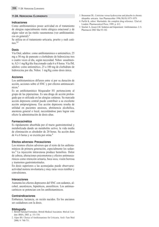 356 11.04. HIDROXICINA CLORHIDRATO

11.04. HIDROXICINA CLORHIDRATO                                             3. Breneman DL. Cetirizine versus hydroxyzine and placebo in chronic
                                                                              idiopathic urticaria. Ann Pharmacother 1996;30(10):1075-1079.
                                                                           4. Parfitt K, editor. Martindale: the complete drug reference. 32nd ed.
Indicaciones
                                                                              London: Pharmaceutical Press; 1999. p. 412.
Como antihistamínico posee actividad en el tratamiento                     5. Sinclair A, Jessen LM. Sedation and Impairment: Antihistamines. U.S.
de alergias especialmente rinitis alérgica estacional y de                    Pharmacist 2002 Mar:93-102.
algún valor en las rinitis vasomotoras (ver antihistamíni-
cos en general).1
Se utiliza en el tratamiento urticaria, prurito y rash cutá-
neo.2,3

Dosis
Vía Oral, adultos: como antihistamínico o antiemético, 25
mg a 50 mg de pamoato o clorhidrato de hidroxicina tres
o cuatro veces al día, según necesidad. Niños: usualmen-
te, 0,5-1 mg/Kg/día fraccionado cada 6 u 8 horas. Vía IM,
adultos: como antiemético, 25 a 100 mg de clorhidrato de
hidroxicina por día. Niños: 1 mg/Kg como dosis única.

Acciones
Los antihistamínicos difieren entre sí por su duración de
acción, acciones sobre el SNC y por efectos antimuscarí-
nicos.1
Es un antihistamínico bloqueador H1 perteneciente al
grupo de las piperazinas. Es una droga de acción prolon-
gada que es utilizada en las alergias cutáneas. Su marcada
acción depresora central puede contribuir a su excelente
acción antipruriginosa. Esa acción depresora resulta de
utilidad en pacientes ansiosos, abstinencia alcohólica,
anestesia general o local, necesitándose para lograr este
efecto la administración de dosis altas.

Farmacocinética
Es rápidamente absorbida por el tracto gastrointestinal y
metabolizada dando un metabolito activo, la vida media
de eliminación es alrededor de 20 horas. Su acción dura
de 4 a 6 horas y se excreta por orina.4

Efectos adversos- Precauciones
Los mismos efectos adversos que el resto de los anihista-
mínicos de primera generación, especialmente los sedan-
tes.5 La inyección intravenosa produce hemólisis. Dolor
de cabeza, alteraciones psicomotoras y efectos antimusca-
rínicos como retención urinaria, boca seca, visión borrosa
y trastornos gastrointestinales.
En dosis superiores a las aconsejadas puede observarse:
actividad motora involuntaria y muy raras veces temblor y
convulsiones.

Interacciones
Aumenta los efectos depresores del SNC con sedantes, al-
cohol, anestésicos, hipnóticos, ansiolíticos. Los antimus-
carínicos se potencian con los antihistamínicos.

Contraindicaciones
Embarazo, lactancia, en recién nacidos. En los ancianos
ser cuidadosos con la dosis.

Bibliografía
1. British National Formulary. British Medical Asociation. 46rd ed. Lon-
   don: BMA; 2003. p. 151-154.
2. Alper BS. Choice of Antihistamines for Urticaria. Arch Fam Med
   2000; 9: 748-751.
 
