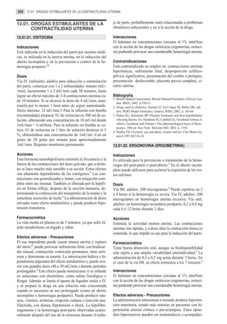 360 12.01. DROGAS ESTIMULANTES DE LA CONTRACTILIDAD UTERINA


12.01. DROGAS ESTIMULANTES DE LA                               jo de parto, probablemente estén relacionadas a problemas
       CONTRACTILIDAD UTERINA                                  obstétricos subyacentes y no a la acción de la droga.

12.01.01. OXITOCINA                                            Interacciones
                                                               El halotano en concentraciones cercanas al 1% interfiere
Indicaciones                                                   con la acción de las drogas oxitócicas (ergonovina, oxitoci-
Está indicada en la inducción del parto por razones médi-      na) pudiendo provocar una considerable hemorragia uterina.
cas, es utilizada en la inercia uterina, en la inducción del
aborto incompleto y en la prevención o control de la he-       Contraindicaciones
morragia posparto.1,2                                          Está contraindicado su empleo en: contracciones uterinas
                                                               hipertónicas, sufrimiento fetal, desproporción cefálico-
Dosis                                                          pélvica significativa, presentación del cordón o prolapso,
Vía IV (infusión), adultos para inducción o estimulación       presentación desfavorable; placenta previa completa, ci-
del parto, comenzar con 1 a 2 miliunidades/ minuto (mU-        catriz uterina.
/min); incrementar 1 a 2 mU/min cada 30 minutos, hasta
lograr un efecto máximo de 3-4 contracciones uterinas ca-      Bibliografía
                                                               1. British Medical Association. British National Formulary. 43rd ed. Lon-
da 10 minutos. Si se alcanza la dosis de 4 mU/min, man-
                                                                  don: BMA; 2002. p.350-51.
tenerla por lo menos 1 hora antes de seguir aumentando.        2. Drugs used in obstetrics. Section 22. En Couper M, Mehta DK, edi-
Dosis máxima: 32 mU/min.3 Para la infusión con bomba              tors. WHO Model Formulary. Geneva: WHO, 2002. p. 365-66
(recomendada) preparar 5U de oxitocina en 500 ml de so-        3. Parker KL, Schimmer BP. Pituitary hormones and their hypothalamic
lución, obteniendo una concentración de 10 mU/ml donde            releasing factors. En: Hardman JG, Limbird LE, Goodman Gilman A,
1mU/min = 6 ml/hora. Para la infusión sin bomba se co-            editors. Goodman and Gilman´s The pharmacological basis of thera-
                                                                  peutics. 10th ed. New York: McGraw-Hill; 2001. p. 1558.
loca 1U de oxitocina en 1 litro de solución dextrosa al 5      4. Dudley DJ. Oxytocin: use and abuse, science and art. Clin Obstet Gy-
%, obteniéndose una concentración de 1mU/ml. Con un               necol 1997:40:516-24.
goteo de 20 gotas por minuto pasa aproximadamente
1mU/min. Requiere monitoreo permanente.                        12.01.02. ERGONOVINA (ERGOMETRINA)

Acciones                                                       Indicaciones
Esta hormona neurohipofisaria estimula la frecuencia y la      Es utilizada para la prevención o tratamiento de la hemo-
fuerza de las contracciones del útero grávido, que a térmi-    rragia del post-parto o post-aborto.1 En el aborto incom-
no se hace mucho más sensible a su acción. Estos efectos       pleto puede utilizarse para acelerar la expulsión de los res-
son altamente dependientes de los estrógenos.3 Las con-        tos uterinos.
tracciones son generalizadas y lentas, con relajación com-
pleta entre las mismas. También es liberada por la hipófi-     Dosis
sis en forma refleja, después de la succión mamaria, de-       Vía IM, adultos: 200 microgramos.2 Puede repetirse en 2
terminando la contracción del mioepitelio de la mama y la      a 4 horas si la hemorragia es severa. Vía IV, adultos: 200
inmediata secreción de leche.3 La administración de dosis      microgramos en hemorragia uterina excesiva. Vía oral,
elevadas tiene efecto antidiurético y puede producir hipo-     adultos: en hemorragia secundaria postparto, 0,2 a 0,4 mg
tensión transitoria.                                           cada 6 ó 12 horas durante 2 días.

Farmacocinética                                                Acciones
La vida media en plasma es de 5 minutos, ya que sufre rá-      Estimula la actividad motora uterina. Las contracciones
pido metabolismo en hígado y riñón.                            uterinas son rápidas, y a dosis altas la contracción tónica es
                                                               sostenida, lo que impide su uso para la inducción del parto.
Efectos adversos - Precauciones
El uso imprudente puede causar tetania uterina y ruptura       Farmacocinética
del útero;4 puede provocar sufrimiento fetal, con bradicar-    Tiene buena absorción oral, aunque su biodisponibilidad
dia sinusal, contracción ventricular prematura, otras arrit-   esta sujeta a una amplia variabilidad interindividual.3 La
mias y determinar su muerte. La intoxicación hídrica e hi-     administración de 0,3 a 0,5 mg actúa durante 3 horas. En
ponatremia dependen del efecto antidiurético y puede ocu-      el caso de la vía IM, su efecto comienza a los 7 minutos.1
rrir con grandes dosis (40 a 50 mU/min.) durante períodos
prolongados.4 Este efecto puede minimizarse si se infunde      Interacciones
en soluciones con electrolitos, como salina fisiológica o      El halotano en concentraciones cercanas al 1% interfiere
Ringer. Además se limita el aporte de líquidos orales e IV     con la acción de las drogas oxitócicas (ergonovina, oxitoci-
y se prepara la droga en una solución más concentrada          na) pudiendo provocar una considerable hemorragia uterina.
cuando es necesario su uso prolongado (como en aborto
incompleto o hemorragia postparto). Puede producir náu-        Efectos adversos - Precauciones
seas, vómitos, arritmias, erupción cutánea o reacción ana-     La administración intravenosa a menudo produce hiperten-
filactoide, con disnea, hipotensión o shock. La hipofibri-     sión transitoria, siendo más notorias en pacientes con hi-
nogenemia y la hemorragia post-parto observadas ocasio-        pertensión arterial crónica o pre-eclampsia. Estos episo-
nalmente después del uso de la oxitocina durante el traba-     dios hipertensivos pueden ser asintomáticos o acompañar-
 
