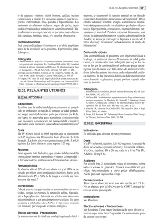 12.02. RELAJANTES UTERINOS 361


se de náuseas, vómitos, visión borrosa, cefalea, incluso                  materna, e incrementó la tensión arterial en un elevado
convulsiones y muerte. En ocasiones aparecen parestesias,                 porcentaje de pacientes (efecto dosis dependiente).3 Otros
prurito, extremidades frías, pálidas e hipoestésicas. Los                 efectos adversos: temblor, letargia, somnolencia, hipoka-
trastornos circulatorios incluyen: angina de pecho, taqui-                lemia (riesgo aumentado con diuréticos perdedores de po-
cardia o bradicardia y variación en la tensión arterial.3 De-             tasio), hiperglucemia, cetoacidosis, edema pulmonar, ner-
be administrarse con precaución en pacientes con enferme-                 viosismo y ansiedad. Produce retención hidrosalina, con
dad: cardíaca, hepática, renal, y/o vascular obstructiva.                 riesgo de edema pulmonar por excesiva administración de
                                                                          fluidos; se aconseja restringir los líquidos a no más de 2
Contraindicaciones                                                        litros diarios y monitorear cuidadosamente el estado de
Está contraindicada en el embarazo y no debe emplearse                    hidratación.4
antes de la expulsión de la placenta. Hipertensión grave.
Eclampsia.                                                                Contraindicaciones
                                                                          Está contraindicada en pacientes con hipersensibilidad a
Bibliografía                                                              la droga, en embarazo previo a 20 semanas de edad gesta-
1. Sanders-Bush E, Mayer SE. 5-Hydroxytryptamine (serotonin): recep-      cional, en embarazadas con cardiopatía previa y en los ca-
   tor agonists and antagonists. En: Hardman JG, Limbird LE, Goodman
   Gilman A, editors. Goodman and Gilman´s The pharmacological basis
                                                                          sos en los que la continuación del embarazo puede ser pe-
   of therapeutics. 10th ed. New York: McGraw-Hill; 2001. p. 281.         ligrosa para la madre o el feto. Antes de administrar rito-
2. Drugs used in obstetrics. Section 22. En Couper M, Mehta DK, edi-      drina debe descartarse la existencia de enfermedad cardía-
   tors. WHO Model Formulary. Geneva: WHO, 2002. p. 364-65                ca materna. En las pacientes diabéticas debe monitorearse
3. Dongen, PW, Vree, TB, et al. Ergot Alkaloids. Current Status and Re-   estrechamente la glucemia, ya que pueden requerir infu-
   view of Clinical Pharmacology and Therapeutic Use Compared With-
                                                                          sión de insulina.
   Other Oxytocics in Obstetrics and Gynaecology. Drugs 1998;56:523-35.

                                                                          Bibliografía
12.02. RELAJANTES UTERINOS                                                1. British Medical Association. British National Formulary. 43rd ed. Lon-
                                                                             don: BMA; 2002. p.352-53.
12.02.01. RITODRINA                                                       2. Hoffman BB. Catecholamines, sympathomimetic drugs and adrenergic
                                                                             receptor antagonists. En: Hardman JG, Limbird LE, Goodman Gilman
                                                                             A, editors. Goodman and Gilman´s The pharmacological basis of the-
Indicaciones
                                                                             rapeutics. 10th ed. New York: McGraw-Hill; 2001. p. 231.
Se utiliza para la inhibición del parto prematuro no compli-              3. Norwitz ER, Robinson JN, Challis JRG. The control of labor. N Engl
cado en embarazos de más de 20 semanas de edad gestacio-                     J Med 1999; 341: 660-6.
nal, lo que permite demorar el parto por lo menos por 48 hs;              4. Pisani, RJ, Rosenow EC. Pulmonary Edema Associated With Tocoly-
este lapso se aprovecha para administrar corticosteroides                    tic Therapy. Ann Intern Med 1989; 110:714.
(que favorecen la maduración del pulmón fetal) y transferir
a la madre a una institución con cuidado neonatal intensivo.1             12.02.02. ISOXSUPRINA

Dosis                                                                     Indicaciones
Vía IV: Goteo inicial de 0,05 mg/min, que se incrementa                   Es utilizada para detener el parto prematuro
en 0,05 mg/min cada 10 minutos hasta alcanzar el efecto
deseado.1 La dosis efectiva es generalmente de 0,15 a 0,35                Dosis
mg/min. La dosis diaria no debe superar 120 mg.                           Vía IV (infusión), Adultos: 0,05-0,5 mg/min. Ajustando la
                                                                          dosis de acuerdo a presión arterial y frecuencia cardíaca.
Acciones                                                                  Vía Oral, Adultos: 10 a 20 mg, cada 6 u 8 hs. Vía IM,
Es un agonista beta 2 selectivo, que produce inhibición de las            Adultos: 10 mg/8 hs.
contracciones uterinas espontáneas y reduce la intensidad y
la frecuencia de las contracciones del músculo liso uterino.2             Acciones
                                                                          Por acción beta 2 estimulante relaja el miometrio, sobre
Farmacocinética                                                           todo en estado de gravidez. Provoca vasodilatación por
Se absorbe sólo el 30% de una dosis oral y el 90% es ex-                  efecto beta-estimulante y cierto poder alfabloqueante.
cretado por riñón como conjugados inactivos; luego de la                  Puede provocar taquicardia refleja.
administración IV, el 50% de la droga se excreta sin cam-
bios por vía renal.2                                                      Farmacocinética
                                                                          Tiene buena absorción oral, con vida media de 1,25 hs.
Interacciones                                                             No es afectada por la MAO ni por la COMT, de aquí de-
Deberá usarse con precaución en combinación con corti-                    riva su acción prolongada.
coides, porque se potencia la retención salina, hipokale-
mia e hiperglucemia. Potencia sus efectos con otros sim-                  Interacciones
páticomiméticos y con antidepresivos tricíclicos. No debe                 Ver Ritodrina.
asociarse a inhibidores de la MAO. Evitar el uso conjunto
con halotano por riesgo de arritmias malignas.                            Efectos adversos - Precauciones
                                                                          Ver Ritodrina. Tiene mayor incidencia de estos efectos co-
Efectos adversos - Precauciones                                           laterales que otros Beta 2 agonistas. Ocasionalmente pue-
La administración de ritodrina produjo taquicardia fetal y                de causar rash severo.
 
