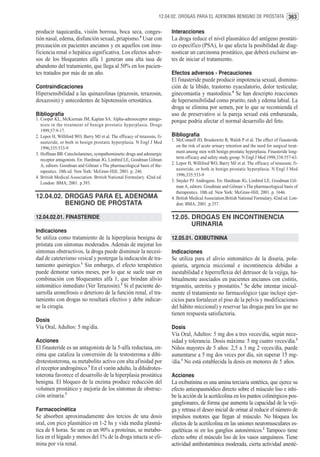12.04.02. DROGAS PARA EL ADENOMA BENIGNO DE PRÓSTATA 363


producir taquicardia, visión borrosa, boca seca, conges-                   Interacciones
tión nasal, edema, disfunción sexual, priapismo.4 Usar con                 La droga reduce el nivel plasmático del antígeno prostáti-
precaución en pacientes ancianos y en aquellos con insu-                   co específico (PSA), lo que afecta la posibilidad de diag-
ficiencia renal o hepática significativa. Los efectos adver-               nosticar un carcinoma prostático, que deberá excluirse an-
sos de los bloqueantes alfa 1 generan una alta tasa de                     tes de iniciar el tratamiento.
abandono del tratamiento, que llega al 50% en los pacien-
tes tratados por más de un año.                                            Efectos adversos - Precauciones
                                                                           El finasteride puede producir impotencia sexual, disminu-
Contraindicaciones                                                         ción de la libido, trastorno eyaculatorio, dolor testicular,
Hipersensibilidad a las quinazolinas (prazosin, terazosin,                 ginecomastia y mastodinia.4 Se han descripto reacciones
doxazosin) y antecedentes de hipotensión ortostática.                      de hipersensibilidad como prurito, rash y edema labial. La
                                                                           droga se elimina por semen, por lo que se recomienda el
Bibliografía                                                               uso de preservativo si la pareja sexual está embarazada,
1. Cooper KL, McKiernan JM, Kaplan SA. Alpha-adrenoceptor antago-          porque podría afectar el normal desarrollo del feto.
   nists in the treatment of benign prostatic hyperplasia. Drugs
   1999;57:9-17.
2. Lepor H, Williford WO, Barry MJ et al. The efficacy of terazosin, fi-   Bibliografía
   nasteride, or both in benign prostatic hyperplasia. N Engl J Med        1. McConnell JD, Bruskewitz R, Walsh P et al. The effect of finasteride
   1996;335:533-9                                                             on the risk of acute urinary retention and the need for surgical treat-
3. Hoffman BB. Catecholamines, sympathomimetic drugs and adrenergic           ment among men with benign prostatic hyperplasia. Finasteride long-
   receptor antagonists. En: Hardman JG, Limbird LE, Goodman Gilman           term efficacy and safety study group. N Engl J Med 1998;338:557-63.
   A, editors. Goodman and Gilman´s The pharmacological basis of the-      2. Lepor H, Williford WO, Barry MJ et al. The efficacy of terazosin, fi-
   rapeutics. 10th ed. New York: McGraw-Hill; 2001. p. 246.                   nasteride, or both in benign prostatic hyperplasia. N Engl J Med
4. British Medical Association. British National Formulary. 42nd ed.          1996;335:533-9
   London: BMA; 2001. p.393.                                               3. Snyder PJ. Androgens. En: Hardman JG, Limbird LE, Goodman Gil-
                                                                              man A, editors. Goodman and Gilman´s The pharmacological basis of
                                                                              therapeutics. 10th ed. New York: McGraw-Hill; 2001. p. 1646.
12.04.02. DROGAS PARA EL ADENOMA                                           4. British Medical Association.British National Formulary. 42nd ed. Lon-
          BENIGNO DE PRÓSTATA                                                 don: BMA; 2001. p.357.

12.04.02.01. FINASTERIDE                                                   12.05. DROGAS EN INCONTINENCIA
                                                                                  URINARIA
Indicaciones
Se utiliza como tratamiento de la hiperplasia benigna de                   12.05.01. OXIBUTININA
próstata con síntomas moderados. Además de mejorar los
síntomas obstructivos, la droga puede disminuir la necesi-                 Indicaciones
dad de cateterismo vesical y postergar la indicación de tra-               Se utiliza para el alivio sintomático de la disuria, pola-
tamiento quirúrgico.1 Sin embargo, el efecto terapéutico                   quiuria, urgencia miccional e incontinencia debidas a
puede demorar varios meses, por lo que se suele usar en                    inestabilidad e hiperreflexia del detrusor de la vejiga, ha-
combinación con bloqueantes alfa 1, que brindan alivio                     bitualmente asociados en pacientes ancianos con cistitis,
sintomático inmediato (Ver Terazosin).2 Si el paciente de-                 trigonitis, uretritis y prostatitis.1 Se debe intentar inicial-
sarrolla uronefrosis o deterioro de la función renal, el tra-              mente el tratamiento no farmacológico (que incluye ejer-
tamiento con drogas no resultará efectivo y debe indicar-                  cicios para fortalecer el piso de la pelvis y modificaciones
se la cirugía.                                                             del hábito miccional) y reservar las drogas para los que no
                                                                           tienen respuesta satisfactoria.
Dosis
Vía Oral, Adultos: 5 mg/día.                                               Dosis
                                                                           Vía Oral, Adultos: 5 mg dos a tres veces/día, según nece-
Acciones                                                                   sidad y tolerancia. Dosis máxima: 5 mg cuatro veces/día.1
El finasteride es un antagonista de la 5-alfa reductasa, en-               Niños mayores de 5 años: 2,5 a 3 mg 2 veces/día, puede
zima que cataliza la conversión de la testosterona a dihi-                 aumentarse a 5 mg dos veces por día, sin superar 15 mg-
drotestosterona, su metabolito activo con alta afinidad por                /día.1 No está establecida la dosis en menores de 5 años.
el receptor androgénico.3 En el varón adulto, la dihidrotes-
toterona favorece el desarrollo de la hiperplasia prostática               Acciones
benigna. El bloqueo de la enzima produce reducción del                     La oxibutinina es una amina terciaria sintética, que ejerce su
volumen prostático y mejoría de los síntomas de obstruc-                   efecto antiespasmódico directo sobre el músculo liso e inhi-
ción urinaria.3                                                            be la acción de la acetilcolina en los puntos colinérgicos pos-
                                                                           ganglionares, de forma que aumenta la capacidad de la veji-
Farmacocinética                                                            ga y retrasa el deseo inicial de orinar al reducir el número de
Se absorben aproximadamente dos tercios de una dosis                       impulsos motores que llegan al músculo. No bloquea los
oral, con pico plasmático en 1-2 hs y vida media plasmá-                   efectos de la acetilcolina en las uniones neuromusculares es-
tica de 8 horas. Se une en un 90% a proteínas, se metabo-                  queléticas ni en los ganglios autonómicos.2 Tampoco tiene
liza en el hígado y menos del 1% de la droga intacta se eli-               efecto sobre el músculo liso de los vasos sanguíneos. Tiene
mina por vía renal.                                                        actividad antihistamínica moderada, cierta actividad anesté-
 