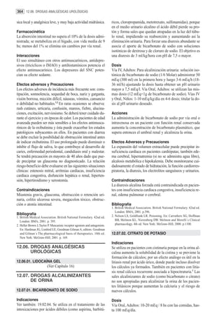 364 12.06. DROGAS ANALGÉSICAS UROLÓGICAS

sica local y analgésica leve, y muy baja actividad midriásica.               ricos, cloropropamida, metotrexato, sulfonamidas), porque
                                                                             en el medio urinario alcalino el ácido débil pierde su pro-
Farmacocinética                                                              tón y forma sales que quedan atrapadas en la luz del túbu-
La absorción intestinal no supera el 10% de la dosis admi-                   lo renal, impidiendo su reabsorción y aumentando así la
nistrada; se metaboliza en el hígado, con vida media de 9                    eliminación urinaria. Para forzar una diuresis abundante se
hs; menos del 1% se elimina sin cambios por vía renal.                       asocia el aporte de bicarbonato de sodio con soluciones
                                                                             isotónicas de dextrosa y de cloruro de sodio. El objetivo es
Interacciones                                                                una diuresis de 3 ml/kg/hora con pH de 7,5 o mayor.
El uso simultáneo con otros antimuscarínicos, antidepre-
sivos (tricíclicos o IMAO) y antihistamínicos potencia el                    Dosis
efecto antimuscarínico. Los depresores del SNC poten-                        Vía IV, Adultos: Para alcalinización urinaria: solución iso-
cian su efecto sedante.                                                      tónica de bicarbonato de sodio (1/6 Molar) administrar 50
                                                                             mEq (300 ml) en la primera hora y luego 3-6 mEq/h (18-
Efectos adversos y Precauciones                                              36 ml/h) ajustando la dosis hasta obtener un pH urinario
Los efectos adversos de incidencia más frecuente son: cons-                  mayor a 7,5 mEq/l. Vía Oral, Adultos: se utilizan las mis-
tipación, somnolencia, sequedad de boca, nariz y garganta,                   mas dosis (12 mEq=1g de bicarbonato de sodio). Vías IV
visión borrosa, micción difícil, náuseas, vómitos, cansancio                 y Oral, Niños: 1-10 mEq/kg/día en 4-6 dosis; titular la do-
o debilidad no habituales.1,2 En raras ocasiones se observa:                 sis al pH urinario deseado.
rash cutáneo, urticaria, confusión, mareos, fiebre, alucina-
ciones, excitación, nerviosismo. Se deberá tener cuidado du-                 Acciones
rante el ejercicio y en épocas de calor. Los pacientes de edad               La administración de bicarbonato de sodio por vía oral o
avanzada pueden ser más sensibles a los efectos antimusca-                   intravenosa en un paciente con función renal conservada
rínicos de la oxibutinina y ésta puede exacerbar los estados                 aumenta la concentración de bicarbonato plasmático, que
patológicos subyacentes en ellos. En pacientes con diarrea                   supera entonces el umbral renal y alcaliniza la orina.
se debe excluir la posibilidad de obstrucción intestinal antes
de indicar oxibutinina. El uso prolongado puede disminuir o                  Efectos Adversos y Precauciones
inhibir el flujo de saliva, lo que contribuye al desarrollo de               La expansión del volumen extracelular puede precipitar in-
caries, enfermedad periodontal, candidiasis oral y malestar.                 suficiencia cardíaca en pacientes cardiópatas; también ede-
Se tendrá precaución en mayores de 40 años dado que pue-                     ma cerebral, hipernatremia (si no se admnistra agua libre),
de precipitar un glaucoma no diagnosticado. La relación                      alcalosis metabólica e hipokalemia. Debe monitorearse cui-
riesgo-beneficio debe evaluarse en las siguientes situaciones                dadosamente el estado de hidratación, la función cardiorres-
clínicas: estenosis mitral, arritmias cardíacas, insuficiencia               piratoria, la diuresis, los electrolitos sanguíneos y urinarios.
cardíaca congestiva, disfunción hepática o renal, hiperten-
sión, hipertiroidismo y xerostomía.                                          Contraindicaciones
                                                                             La diuresis alcalina forzada está contraindicada en pacien-
Contraindicaciones                                                           tes con insuficiencia cardíaca congestiva, insuficiencia re-
Miastenia gravis, glaucoma, obstrucción o retención uri-                     nal, edema pulmonar o cerebral.
naria, colitis ulcerosa severa, megacolon tóxico, obstruc-
ción o atonía intestinal.                                                    Bibliografía
                                                                             1. British Medical Association. British National Formulary. 42nd ed.
                                                                                London: BMA; 2001. p.396.
Bibliografía                                                                 2. Nelson LS, Goldfrank LR. Poisoning. En: Carruthers SG, Hoffman
1. British Medical Association. British National Formulary. 42nd ed.
   London: BMA; 2001. p. 395.                                                   BB, Melmon KL, Nierenberg DW. Melmon and Morelli´s Clinical
2. Heller Brown J, Taylor P. Muscarinic receptor agonists and antagonists.      pharmacology. 4th ed. New York: McGraw-Hill; 2000. p.1100.
   En: Hardman JG, Limbird LE, Goodman Gilman A, editors. Goodman
   and Gilman´s The pharmacological basis of therapeutics. 10th ed.          12.07.02. CITRATO DE POTASIO
   New York: McGraw-Hill; 2001. p. 169.
                                                                             Indicaciones
12.06. DROGAS ANALGÉSICAS                                                    Se utiliza en pacientes con cistinuria porque en la orina al-
       UROLÓGICAS                                                            calina aumenta la solubilidad de la cistina y se previene la
                                                                             formación de cálculos; por un efecto análogo es útil en la
12.06.01. LIDOCAÍNA GEL                                                      litiasis renal por ácido úrico, donde puede incluso disolver
                         (Ver Capítulo 16)                                   los cálculos ya formados. También en pacientes con litia-
                                                                             sis renal cálcica recurrente asociada a hipocitraturia.1 Las
12.07. DROGAS ALCALINIZANTES                                                 sales alcalinizantes de sodio (como bicarbonato o citrato)
       DE ORINA                                                              no son apropiadas para alcalinizar la orina de los pacien-
                                                                             tes litiásicos porque aumentan la calciuria y el riesgo de
12.07.01. BICARBONATO DE SODIO                                               nuevos cálculos.

Indicaciones                                                                 Dosis
Ver también: 19.02.04. Se utiliza en el tratamiento de las                   Vía Oral, Adultos: 10-20 mEq / 8 hs con las comidas, has-
intoxicaciones por ácidos débiles (como aspirina, barbitú-                   ta 100 mEq/día.
 