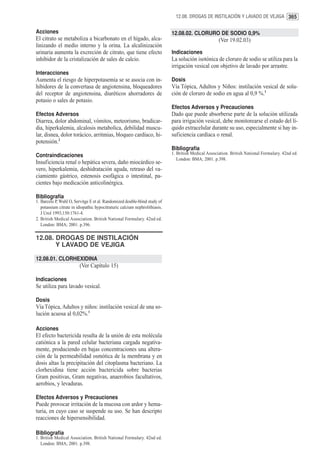 12.08. DROGAS DE INSTILACIÓN Y LAVADO DE VEJIGA 365


Acciones                                                                     12.08.02. CLORURO DE SODIO 0,9%
El citrato se metaboliza a bicarbonato en el hígado, alca-                                            (Ver 19.02.03)
linizando el medio interno y la orina. La alcalinización
urinaria aumenta la excreción de citrato, que tiene efecto                   Indicaciones
inhibidor de la cristalización de sales de calcio.                           La solución isotónica de cloruro de sodio se utiliza para la
                                                                             irrigación vesical con objetivo de lavado por arrastre.
Interacciones
Aumenta el riesgo de hiperpotasemia se se asocia con in-                     Dosis
hibidores de la convertasa de angiotensina, bloqueadores                     Vía Tópica, Adultos y Niños: instilación vesical de solu-
del receptor de angiotensina, diuréticos ahorradores de                      ción de cloruro de sodio en agua al 0,9 %.1
potasio o sales de potasio.
                                                                             Efectos Adversos y Precauciones
Efectos Adversos                                                             Dado que puede absorberse parte de la solución utilizada
Diarrea, dolor abdominal, vómitos, meteorismo, bradicar-                     para irrigación vesical, debe monitorearse el estado del lí-
dia, hiperkalemia, alcalosis metabolica, debilidad muscu-                    quido extracelular durante su uso, especialmente si hay in-
lar, disnea, dolor torácico, arritmias, bloqueo cardíaco, hi-                suficiencia cardíaca o renal.
potensión.2
                                                                             Bibliografía
Contraindicaciones                                                           1. British Medical Association. British National Formulary. 42nd ed.
                                                                                London: BMA; 2001. p.398.
Insuficiencia renal o hepática severa, daño miocárdico se-
vero, hiperkalemia, deshidratación aguda, retraso del va-
ciamiento gástrico, estenosis esofágica o intestinal, pa-
cientes bajo medicación anticolinérgica.

Bibliografía
1. Barcelo P, Wuhl O, Servitge E et al. Randomized double-blind study of
   potassium citrate in idiopathic hypocitraturic calcium nephrolithiasis.
   J Urol 1993;150:1761-4.
2. British Medical Association. British National Formulary. 42nd ed.
   London: BMA; 2001. p.396.

12.08. DROGAS DE INSTILACIÓN
       Y LAVADO DE VEJIGA

12.08.01. CLORHEXIDINA
                         (Ver Capítulo 15)

Indicaciones
Se utiliza para lavado vesical.

Dosis
Vía Tópica, Adultos y niños: instilación vesical de una so-
lución acuosa al 0,02%.1

Acciones
El efecto bactericida resulta de la unión de esta molécula
catiónica a la pared celular bacteriana cargada negativa-
mente, produciendo en bajas concentraciones una altera-
ción de la permeabilidad osmótica de la membrana y en
dosis altas la precipitación del citoplasma bacteriano. La
clorhexidina tiene acción bactericida sobre bacterias
Gram positivas, Gram negativas, anaerobios facultativos,
aerobios, y levaduras.

Efectos Adversos y Precauciones
Puede provocar irritación de la mucosa con ardor y hema-
turia, en cuyo caso se suspende su uso. Se han descripto
reacciones de hipersensibilidad.

Bibliografía
1. British Medical Association. British National Formulary. 42nd ed.
   London: BMA; 2001. p.398.
 
