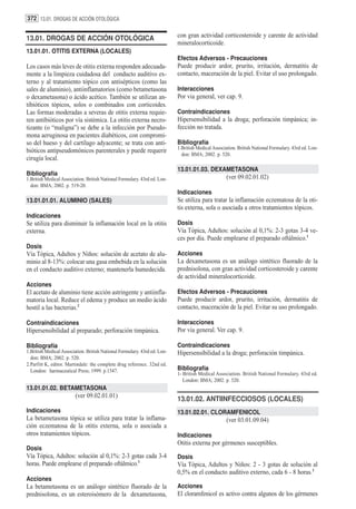 372 13.01. DROGAS DE ACCIÓN OTOLÓGICA


13.01. DROGAS DE ACCIÓN OTOLÓGICA                                          con gran actividad corticosteroide y carente de actividad
                                                                           mineralocorticoide.
13.01.01. OTITIS EXTERNA (LOCALES)
                                                                           Efectos Adversos - Precauciones
Los casos más leves de otitis externa responden adecuada-                  Puede producir ardor, prurito, irritación, dermatitis de
mente a la limpieza cuidadosa del conducto auditivo ex-                    contacto, maceración de la piel. Evitar el uso prolongado.
terno y al tratamiento tópico con antisépticos (como las
sales de aluminio), antiinflamatorios (como betametasona                   Interacciones
o dexametasona) o ácido acético. También se utilizan an-                   Por via general, ver cap. 9.
tibióticos tópicos, solos o combinados con corticoides.
Las formas moderadas a severas de otitis externa requie-                   Contraindicaciones
ren antibióticos por vía sistémica. La otitis externa necro-               Hipersensibilidad a la droga; perforación timpánica; in-
tizante (o “maligna”) se debe a la infección por Pseudo-                   fección no tratada.
mona aeruginosa en pacientes diabéticos, con compromi-
so del hueso y del cartílago adyacente; se trata con anti-                 Bibliografía
                                                                           1.British Medical Association. British National Formulary. 43rd ed. Lon-
bióticos antipseudomónicos parenterales y puede requerir
                                                                             don: BMA; 2002. p. 520.
cirugía local.
                                                                           13.01.01.03. DEXAMETASONA
Bibliografía
1.British Medical Association. British National Formulary. 43rd ed. Lon-                            (ver 09.02.01.02)
  don: BMA; 2002. p. 519-20.
                                                                           Indicaciones
13.01.01.01. ALUMINIO (SALES)                                              Se utiliza para tratar la inflamación eczematosa de la oti-
                                                                           tis externa, sola o asociada a otros tratamientos tópicos.
Indicaciones
Se utiliza para disminuir la inflamación local en la otitis                Dosis
externa.                                                                   Vía Tópica, Adultos: solución al 0,1%: 2-3 gotas 3-4 ve-
                                                                           ces por día. Puede emplearse el preparado oftálmico.1
Dosis
Vía Tópica, Adultos y Niños: solución de acetato de alu-                   Acciones
minio al 8-13%: colocar una gasa embebida en la solución                   La dexametasona es un análogo sintético fluorado de la
en el conducto auditivo externo; mantenerla humedecida.                    prednisolona, con gran actividad corticosteroide y carente
                                                                           de actividad mineralocorticoide.
Acciones
El acetato de aluminio tiene acción astringente y antiinfla-               Efectos Adversos - Precauciones
matoria local. Reduce el edema y produce un medio ácido                    Puede producir ardor, prurito, irritación, dermatitis de
hostil a las bacterias.2                                                   contacto, maceración de la piel. Evitar su uso prolongado.

Contraindicaciones                                                         Interacciones
Hipersensibilidad al preparado; perforación timpánica.                     Por vía general. Ver cap. 9.

Bibliografía                                                               Contraindicaciones
1.British Medical Association. British National Formulary. 43rd ed. Lon-   Hipersensibilidad a la droga; perforación timpánica.
  don: BMA; 2002. p. 520.
2.Parfitt K, editor. Martindale: the complete drug reference. 32nd ed.
  London: harmaceutical Press; 1999. p.1547.                               Bibliografía
                                                                           1- British Medical Association. British National Formulary. 43rd ed.
                                                                              London: BMA; 2002. p. 520.
13.01.01.02. BETAMETASONA
                         (ver 09.02.01.01)
                                                                           13.01.02. ANTIINFECCIOSOS (LOCALES)
Indicaciones                                                               13.01.02.01. CLORAMFENICOL
La betametasona tópica se utiliza para tratar la inflama-                                           (ver 03.01.09.04)
ción eczematosa de la otitis externa, sola o asociada a
otros tratamientos tópicos.                                                Indicaciones
                                                                           Otitis externa por gérmenes susceptibles.
Dosis
Vía Tópica, Adultos: solución al 0,1%: 2-3 gotas cada 3-4                  Dosis
horas. Puede emplearse el preparado oftálmico.1                            Vía Tópica, Adultos y Niños: 2 - 3 gotas de solución al
                                                                           0,5% en el conducto auditivo externo, cada 6 - 8 horas.1
Acciones
La betametasona es un análogo sintético fluorado de la                     Acciones
prednisolona, es un esteroisómero de la dexametasona,                      El cloramfenicol es activo contra algunos de los gérmenes
 