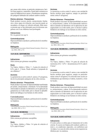 13.01.02.02. GENTAMICINA 373


que causan otitis externa, en particular estreptococos, baci-              Acciones
los Gram negativos y anaerobios. Puede haber resistencia en                La neomicina es activa contra S. aureus y una variedad de
cepas de Staphylococcus aureus y Pseudomona aeruginosa,                    bacilos aerobios gram negativos, aunque no particular-
dos patógenos habituales del conducto auditivo externo.                    mente contra P. aeruginosa.

Efectos adversos - Precauciones                                            Efectos Adversos - Precauciones
Puede producir escozor, prurito, enrojecimiento, hincha-                   Puede producir reacciones de hipersensibilidad con pruri-
zón u otros signos de irritación; esta reacción puede ser                  to, enrojecimiento y edema. Se ha demostrado ototoxici-
secundaria a la droga o al vehículo utilizado. Debe tener-                 dad en animales de laboratorio con la aplicación de ami-
se presente que se han informado casos de discrasias san-                  noglucósidos en el oído medio, pero se discute la aplica-
guíneas con el uso oftálmico local prolongado.                             bilidad de este hallazgo al uso humano en otitis externa.
Interacciones                                                              Contraindicaciones
Por vía general (ver cap 3).                                               Hipersensibilidad al producto; perforación de la membra-
                                                                           na timpánica.
Contraindicaciones
Hipersensibilidad al producto; perforación de la membra-
                                                                           Bibliografía
na timpánica.                                                              1.British Medical Association. British National Formulary. 43rd ed. Lon-
                                                                            don: BMA; 2002. p. 522.
Bibliografía
1.British Medical Association. British National Formulary. 43rd ed. Lon-
  don: BMA; 2002. p. 521.
                                                                           13.01.02.04. NEOMICINA + CORTICOSTEROIDE

13.01.02.02. GENTAMICINA                                                   Indicaciones
                         (ver 03.01.01.01)                                 Otitis externa por gérmenes susceptibles.

Indicaciones                                                               Dosis
Otitis externa por gérmenes susceptibles.                                  Vía Tópica, Adultos y Niños: 3-4 gotas de solución de
                                                                           neomicina al 0,3 - 0,5% + dexametasona al 0,1% cada 6-
Dosis
                                                                           8 horas.1
Vía Tópica, Adultos y Niños: 3 - 4 gotas de solución al
0,3% cada 6 - 8 horas. Puede utilizarse el preparado de
                                                                           Acciones
uso oftálmico.1
                                                                           La neomicina es activa contra S. aureus y una variedad de
Acciones                                                                   bacilos aerobios gram negativos, aunque no particular-
La gentamicina es activa contra S. aureus y P. aeruginosa,                 mente contra P. aeruginosa. El corticoide tiene acción an-
dos de los principales patógenos de las otitis externas.                   tiinflamatoria que disminuye el edema, el prurito y el do-
                                                                           lor locales.
Efectos adversos - Precauciones
Puede producir reacciones de hipersensibilidad manifestadas                Efectos Adversos - Precauciones
por prurito, enrojecimiento o hinchazón. Se ha demostrado                  Puede producir reacciones de hipersensibilidad con pruri-
ototoxicidad en animales de laboratorio con la aplicación de               to, enrojecimiento y edema. Se ha demostrado ototoxici-
gentamicina en el oído medio, pero se discute la aplicabili-               dad en animales de laboratorio con la aplicación de ami-
dad de este hallazgo al uso humano en otitis externa.                      noglucósidos en el oído medio, pero se discute la aplica-
                                                                           bilidad de este hallazgo al uso humano en otitis externa.
Contraindicaciones
Hipersensibilidad al producto; perforación de la membra-
                                                                           Contraindicaciones
na timpánica.
                                                                           Hipersensibilidad al producto; perforación de la membra-
                                                                           na timpánica.
Bibliografía
1.British Medical Association. British National Formulary. 43rd ed. Lon-
  don: BMA; 2002. p. 521-2.                                                Bibliografía
                                                                           1.British Medical Association. British National Formulary. 43rd ed. Lon-
                                                                             don: BMA; 2002. p. 522.
13.01.02.03. NEOMICINA
                         (ver 03.01.01.03)
Indicaciones                                                               13.01.02.05. ACIDO ACÉTICO
Otitis externa por gérmenes susceptibles.
                                                                           Indicaciones
Dosis                                                                      El ácido acético se utiliza para el tratamiento de la otitis
Vía Tópica, Adultos y Niños: 3-4 gotas de solución al                      externa. Se asocia con limpieza del conducto auditivo ex-
0,5% cada 6-8 horas.1                                                      terno y, en condiciones especiales, con antibióticos por
                                                                           vía tópica. Los casos de otitis externa severa requieren an-
                                                                           tibióticos por vía sistémica.
 