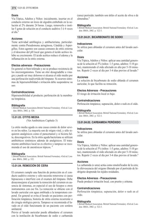 374 13.01.03. OTITIS MEDIA

Dosis                                                                      (urea) peróxido; también son útiles el aceite de oliva o de
Vía Tópica, Adultos y Niños: inicialmente, insertar en el                  almendras.1
conducto externo un trozo de algodón embebido en la so-
lución al 2% durante 24 horas. Luego, removerlo e insti-                   Bibliografía
lar 5 gotas de solución en el conducto auditivo 3 ó 4 veces                1.British Medical Association. British National Formulary. 43rd ed. Lon-
                                                                             don: BMA; 2002. p. 522-3.
al día.1
                                                                           13.01.04.01. BICARBONATO DE SODIO
Acciones
Tiene actividad antifúngica y antibacteriana, particular-
                                                                           Indicaciones
mente contra Pseudomona aeruginosa, Cándida y Asper-
                                                                           Se utiliza para ablandar el cerumen antes del lavado auri-
gillus. Estos agentes son causas comunes de otitis externa
                                                                           cular.
y el descenso del pH local que genera el ácido acético in-
hibe su crecimiento. El ácido acético reduce el edema y la
                                                                           Dosis
inflamación en la otitis externa.
                                                                           Vía Tópica, Adultos y Niños: aplicar una cantidad genero-
                                                                           sa de la solución al 5% (niños: 1-5 gotas, adultos: 5-10 go-
Efectos adversos - Precauciones
                                                                           tas), manteniendo el oído afectado en alto por 5-10 minu-
En general es bien tolerado y no se produce resistencia de
                                                                           tos. Repetir 2 veces al día por 3-4 días previos al lavado.1
los microorganismos. Tiene un olor desagradable a vina-
gre y puede ser muy doloroso si alcanza el oído medio por
                                                                           Acciones
una perforación inadvertida del tímpano. Si ocurren sínto-
                                                                           La solución de bicarbonato de sodio ablanda el cerumen
mas de hipersensibilidad o irritación debe suspenderse su
                                                                           auricular, lo que facilita su remoción.
uso.
                                                                           Efectos Adversos - Precauciones
Contraindicaciones
                                                                           El riesgo de irritación local es bajo.
Hipersensibilidad al producto; perforación de la membra-
na timpánica.
                                                                           Contraindicaciones
                                                                           Perforación timpánica; supuración, dolor o rash en el oído.
Bibliografía
1.British Medical Association.British National Formulary. 43rd ed. Lon-
  don: BMA; 2002. p. 520.                                                  Bibliografía
                                                                           1.British Medical Association. British National Formulary. 43rd ed. Lon-
                                                                             don: BMA; 2002. p. 522-3.
13.01.03. OTITIS MEDIA
                 (Ver Antibióticos Capítulo 3)
                                                                           13.01.04.02. CARBAMIDA PERÓXIDO
La otitis media aguda es una causa común de dolor seve-
                                                                           Indicaciones
ro en los niños. La mayoría son de origen viral, y sólo re-
                                                                           Se utiliza para ablandar el cerumen antes del lavado auri-
quieren analgésicos como el paracetamol y si hiciera fal-
                                                                           cular.
ta, descongestivos. En la otitis aguda bacteriana se utilizan
antibióticos sistémicos además de analgésicos. El trata-                   Dosis
miento antibiótico local no es efectivo y tampoco se reco-                 Vía Tópica, Adultos y Niños: aplicar una cantidad genero-
mienda el uso de anestésicos tópicos. 1                                    sa de la solución al 5% (niños: 1-5 gotas, adultos: 5-10 go-
                                                                           tas), manteniendo el oído afectado en alto por 5-10 minu-
Bibliografía                                                               tos. Repetir 2 veces al día por 3-4 días previos al lavado.1
1.British Medical Association. British National Formulary. 43rd ed. Lon-
 don: BMA; 2002. p. 522.
                                                                           Acciones
13.01.04. REMOCIÓN DE CERA                                                 La carbamida (o urea) actúa como emulsificador de la cera;
                                                                           la efervescencia del oxígeno liberado por el peróxido de hi-
El cerumen cumple una función de protección en el con-                     drógeno desprende los tejidos residuales.
ducto auditivo externo y sólo necesita removerse si causa
hipoacusia o interfiere con el examen del tímpano. Debe                    Efectos Adversos - Precauciones
desaconsejarse al paciente la remoción del cerumen en au-                  Puede producir irritación local, con prurito y eritema.
sencia de síntomas, en especial el uso de hisopos u otros
instrumentos con ese fin. La remoción se obtiene con el                    Contraindicaciones
lavado auricular con agua entibiada a la temperatura cor-                  Perforación timpánica; supuración, dolor o rash en el
poral. En general se evita el lavado en pacientes con per-                 oído.
foración timpánica, historia de otitis externa recurrente o
de cirugía otológica previa. Tampoco se recomienda el la-                  Bibliografía
                                                                           1.British Medical Association. British National Formulary. 43rd ed. Lon-
vado en el oído funcionante de un paciente con sordera                       don: BMA; 2002. p. 522-3.
unilateral.
Previo al lavado auricular puede ablandarse el cerumen
con la instilación de bicarbonato de sodio o carbamida
 