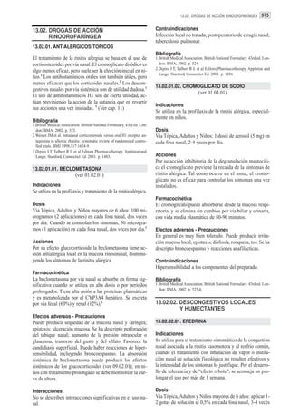 13.02. DROGAS DE ACCIÓN RINOOROFARÍNGEA 375


13.02. DROGAS DE ACCIÓN                                                     Contraindicaciones
       RINOOROFARÍNGEA                                                      Infección local no tratada; postoperatorio de cirugía nasal;
                                                                            tuberculosis pulmonar.
13.02.01. ANTIALÉRGICOS TÓPICOS
                                                                            Bibliografía
El tratamiento de la rinitis alérgica se basa en el uso de                  1.British Medical Association. British National Formulary. 43rd ed. Lon-
corticosteroides por vía nasal. El cromoglicato disódico es                   don: BMA; 2002. p. 524.
algo menos eficaz, pero suele ser la elección inicial en ni-                2.Dipiro J T, Talbert R L et al Editors Pharmacotherapy. Appleton and
                                                                              Lange. Stanford, Connectict Ed. 2001. p. 1486
ños.1 Los antihistamínicos orales son también útiles, pero
menos eficaces que los corticoides nasales.2 Los descon-
                                                                            13.02.01.02. CROMOGLICATO DE SODIO
gestivos nasales por vía sistémica son de utilidad dudosa.1
                                                                                                       (ver 01.03.01)
El uso de antihistamínicos H1 son de cierta utilidad, ac-
túan previniendo la acción de la sutancia que en revertir
                                                                            Indicaciones
sus acciones una vez iniciadas. 3 (Ver cap. 11)
                                                                            Se utiliza en la profilaxis de la rinitis alérgica, especial-
                                                                            mente en niños.
Bibliografía
1.British Medical Association. British National Formulary. 43rd ed. Lon-
  don: BMA; 2002. p. 523.                                                   Dosis
2.Weiner JM et al. Intranasal corticosteroids versus oral H1 receptor an-   Vía Tópica, Adultos y Niños: 1 dosis de aerosol (5 mg) en
  tagonists in allergic rhinitis: systematic review of randomized contro-   cada fosa nasal, 2-4 veces por día.
  lled trials. BMJ 1998;317:1624-9.
3.Dipiro J T, Talbert R L et al Editors Pharmacotherapy. Appleton and
  Lange. Stanford, Connectict Ed. 2001. p. 1483.                            Acciones
                                                                            Por su acción inhibitoria de la degranulación mastocíti-
13.02.01.01. BECLOMETASONA                                                  ca el cromoglicato previene la recaída de la síntomas de
                           (ver 01.02.01)                                   rinitis alérgica. Tal como ocurre en el asma, el cromo-
                                                                            glicato no es eficaz para controlar los síntomas una vez
Indicaciones                                                                instalados.
Se utiliza en la profilaxis y tratamiento de la rinitis alérgica.
                                                                            Farmacocinética
Dosis                                                                       El cromoglicato puede absorberse desde la mucosa respi-
Vía Tópica, Adultos y Niños mayores de 6 años: 100 mi-                      ratoria, y se elimina sin cambios por vía biliar y urinaria,
crogramos (2 aplicaciones) en cada fosa nasal, dos veces                    con vida media plasmática de 80-90 minutos.
por día. Cuando se controlan los síntomas, 50 microgra-
mos (1 aplicación) en cada fosa nasal, dos veces por día.1                  Efectos adversos - Precauciones
                                                                            En general es muy bien tolerado. Puede producir irrita-
Acciones                                                                    ción mucosa local, epistaxis, disfonía, ronquera, tos. Se ha
Por su efecto glucocorticoide la beclometasona tiene ac-                    descripto broncoespasmo y reacciones anafilácticas.
ción antialérgica local en la mucosa rinosinusal, disminu-
yendo los síntomas de la rinitis alérgica.                                  Contraindicaciones
                                                                            Hipersensibilidad a los componentes del preparado.
Farmacocinética
La beclometasona por vía nasal se absorbe en forma sig-                     Bibliografía
nificativa cuando se utiliza en alta dosis o por períodos                   1.British Medical Association. British National Formulary. 43rd ed. Lon-
                                                                              don: BMA; 2002. p. 525-6.
prolongados. Tiene alta unión a las proteínas plasmáticas
y es metabolizada por el CYP3A4 hepático. Se excreta
por vía fecal (60%) y renal (12%).2                                         13.02.02. DESCONGESTIVOS LOCALES
                                                                                      Y HUMECTANTES
Efectos adversos - Precauciones
Puede producir sequedad de la mucosa nasal y faríngea;                      13.02.02.01. EFEDRINA
epistaxis; ulceración mucosa. Se ha descripto perforación
del tabique nasal; aumento de la presión intraocular o                      Indicaciones
glaucoma; trastorno del gusto y del olfato. Favorece la                     Se utiliza para el tratamiento sintomático de la congestión
candidiasis superficial. Puede haber reacciones de hiper-                   nasal asociada a la rinitis vasomotora y al resfrío común,
sensibilidad, incluyendo broncoespasmo. La absorción                        cuando el tratamiento con inhalación de vapor o instila-
sistémica de beclometasona puede producir los efectos                       ción nasal de solución fisiológica no resulten efectivos y
sistémicos de los glucocorticoides (ver 09.02.01); en ni-                   la intensidad de los síntomas lo justifique. Por el desarro-
ños con tratamiento prolongado se debe monitorear la cur-                   llo de tolerancia y de “efecto rebote”, se aconseja no pro-
va de altura.                                                               longar el uso por más de 1 semana.

Interacciones                                                               Dosis
No se describen interacciones significativas en el uso na-                  Vía Tópica, Adultos y Niños mayores de 6 años: aplicar 1-
sal.                                                                        2 gotas de solución al 0,5% en cada fosa nasal, 3-4 veces
 