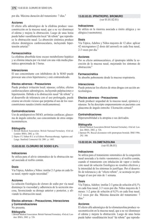 376 13.02.02.02. CLORURO DE SODIO 0,9%

por día. Máxima duración del tratamiento: 7 días.1                         13.02.02.03. IPRATROPIO, BROMURO
                                                                                                   (ver 01.01.02.01)
Acciones
El efecto alfa adrenérgico de la efedrina produce vaso-                    Indicaciones
constricción en la mucosa nasal, que a su vez disminuye                    Se utiliza en la rinorrea asociada a rinitis alérgica y no
el edema y mejora la obstrucción. Luego de unas horas                      alérgica (vasomotora).
puede haber vasodilatación local “de rebote” que reprodu-
ce la obstrucción nasal. La absorción sistémica produce                    Dosis
efectos drenérgicos cardiovasculares, incluyendo hiper-                    Vía Tópica, Adultos y Niños mayores de 12 años: aplicar
tensión arterial.2                                                         42 microgramos (2 dosis del aerosol) en cada fosa nasal,
                                                                           2-3 veces por día.1
Farmacocinética
La efedrina absorbida tiene escaso metabolismo hepático                    Acciones
y se elimina intacta por vía renal con una vida media plas-                Por su efecto antimuscarínico, el ipratropio inhibe la se-
mática aproximada de 3 horas.                                              creción de la mucosa nasal, mejorando los síntomas de
                                                                           obstrucción.2
Interacciones
El uso concomitante con inhibidores de la MAO puede                        Farmacocinética
provocar una crisis hipertensiva y está contraindicado.                    Se absorbe pobremente desde la mucosa respiratoria.

Efectos adversos - Precauciones                                            Interacciones
Puede producir irritación local; náuseas; cefalea; efectos                 Puede potenciar los efectos de otras drogas con acción an-
cardiovasculares adrenérgicos, incluyendo palpitaciones e                  ticolinérgica.
hipertensión. Debido a la obstrucción nasal “de rebote” y
al desarrollo de tolerancia con el uso prolongado, puede                   Efectos adversos - Precauciones
crearse un círculo vicioso que perpetúa el uso de los vaso-                Puede producir sequedad de la mucosa nasal, epistaxis y
constrictores nasales (rinitis medicamentosa).                             náuseas. Se ha descripto empeoramiento en pacientes con
                                                                           glaucoma de ángulo estrecho. Ulceración corneal.2
Contraindicaciones
Uso de antidepresivos IMAO; arritmias cardíacas; glauco-                   Contraindicaciones
ma de ángulo estrecho; uso concomitante de otros simpa-                    Hipersensibilidad a la atropina o sus derivados.
ticomiméticos.
                                                                           Bibliografía
                                                                           1.British Medical Association.British National Formulary. 43rd ed. Lon-
Bibliografía                                                                 don: BMA; 2002. p. 526.
1. British Medical Association. British National Formulary. 43rd ed.
   London: BMA; 2002. p. 526.                                              2.Spenser PA. Buccal ulcerataion with ipratropium bromide. BMJ 1986;
2. Dipiro J T, Talbert R L et al Editors Pharmacotherapy. Appleton and       292: 380.
   Lange. Stanford, Connectict Ed. 2001. p. 1485.
                                                                           13.02.02.04. XILOMETAZOLINA
13.02.02.02. CLORURO DE SODIO 0,9%                                                                   (ver 01.06.01)

                                                                           Indicaciones
Indicaciones
                                                                           Se utiliza para el tratamiento sintomático de la congestión
Se utiliza para el alivio sintomático de la obstrucción na-
                                                                           nasal asociada a la rinitis vasomotora y al resfrío común,
sal asociada al resfrío común.
                                                                           cuando el tratamiento con inhalación de vapor o instila-
                                                                           ción nasal de solución fisiológica no resulten efectivos y
Dosis
                                                                           la intensidad de los síntomas lo justifique. Por el desarro-
Vía Tópica, Adultos y Niños: instilar 2-3 gotas en cada fo-
                                                                           llo de tolerancia y de “efecto rebote”, se aconseja no pro-
sa nasal; repetir según necesidad.1
                                                                           longar el uso por más de 1 semana.
Acciones                                                                   Dosis
La solución fisiológica de cloruro de sodio por vía nasal                  Vía Tópica, Adultos: instilar 2-3 gotas de solución al 0,1%
disminuye la viscosidad y adherencia de la secreción mu-                   en cada fosa nasal, 2-3 veces por día. Niños mayores de 3
cosa, favoreciendo su drenaje anterior y posterior, y ali-                 meses: 1-2 gotas de solución al 0,5% en cada fosa nasal,
viando la obstrucción nasal.                                               1-2 veces por día. Máxima duración del tratamiento: 7
                                                                           días.1
Efectos adversos – Precauciones, Interacciones
y Contraindicaciones                                                       Acciones
No presenta.                                                               El efecto alfa adrenérgico de la xilometazolina produce va-
Bibliografía                                                               soconstricción en la mucosa nasal, que a su vez disminuye
1.British Medical Association. British National Formulary. 43rd ed. Lon-   el edema y mejora la obstrucción. Luego de unas horas
  don: BMA; 2002. p. 526.                                                  puede haber vasodilatación local “de rebote” que reprodu-
 