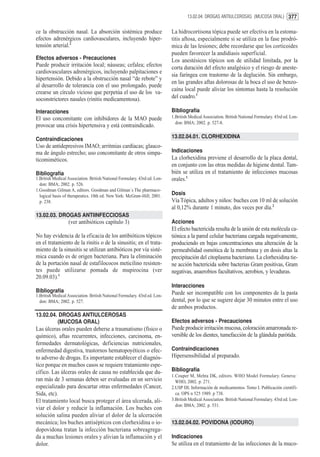 13.02.04. DROGAS ANTIULCEROSAS (MUCOSA ORAL) 377


ce la obstrucción nasal. La absorción sistémica produce                    La hidrocortisona tópica puede ser efectiva en la estoma-
efectos adrenérgicos cardiovasculares, incluyendo hiper-                   titis aftosa, especialmente si se utiliza en la fase prodró-
tensión arterial.2                                                         mica de las lesiones; debe recordarse que los corticoides
                                                                           pueden favorecer la andidiasis superficial.
Efectos adversos - Precauciones                                            Los anestésicos tópicos son de utilidad limitada, por la
Puede producir irritación local; náuseas; cefalea; efectos                 corta duración del efecto analgésico y el riesgo de aneste-
cardiovasculares adrenérgicos, incluyendo palpitaciones e
                                                                           sia faríngea con trastorno de la deglución. Sin embargo,
hipertensión. Debido a la obstrucción nasal “de rebote” y
                                                                           en las grandes aftas dolorosas de la boca el uso de benzo-
al desarrollo de tolerancia con el uso prolongado, puede
                                                                           caína local puede aliviar los síntomas hasta la resolución
crearse un círculo vicioso que perpetúa el uso de los va-
soconstrictores nasales (rinitis medicamentosa).                           del cuadro.1

Interacciones                                                              Bibliografía
El uso concomitante con inhibidores de la MAO puede                        1.British Medical Association. British National Formulary. 43rd ed. Lon-
                                                                             don: BMA; 2002. p. 527-8.
provocar una crisis hipertensiva y está contraindicado.

Contraindicaciones                                                         13.02.04.01. CLORHEXIDINA
Uso de antidepresivos IMAO; arritmias cardíacas; glauco-
ma de ángulo estrecho; uso concomitante de otros simpa-                    Indicaciones
ticomiméticos.                                                             La clorhexidina previene el desarrollo de la placa dental,
                                                                           en conjunto con las otras medidas de higiene dental. Tam-
Bibliografía                                                               bién se utiliza en el tratamiento de infecciones mucosas
1.British Medical Association. British National Formulary. 43rd ed. Lon-   orales.1
  don: BMA; 2002. p. 526.
1.Goodman Gilman A, editors. Goodman and Gilman´s The pharmaco-
  logical basis of therapeutics. 10th ed. New York: McGraw-Hill; 2001.     Dosis
  p. 238.                                                                  Vía Tópica, adultos y niños: buches con 10 ml de solución
                                                                           al 0,12% durante 1 minuto, dos veces por día.2
13.02.03. DROGAS ANTIINFECCIOSAS
                  (ver antibióticos capítulo 3)                            Acciones
                                                                           El efecto bactericida resulta de la unión de esta molécula ca-
No hay evidencia de la eficacia de los antibióticos tópicos                tiónica a la pared celular bacteriana cargada negativamente,
en el tratamiento de la rinitis o de la sinusitis; en el trata-            produciendo en bajas concentraciones una alteración de la
miento de la sinusitis se utilizan antibióticos por vía sisté-             permeabilidad osmótica de la membrana y en dosis altas la
mica cuando es de origen bacteriana. Para la eliminación                   precipitación del citoplasma bacteriano. La clorhexidina tie-
de la portación nasal de estafilococos meticilino resisten-                ne acción bactericida sobre bacterias Gram positivas, Gram
tes puede utilizarse pomada de mupirocina (ver                             negativas, anaerobios facultativos, aerobios, y levaduras.
20.09.03).1
                                                                           Interacciones
Bibliografía                                                               Puede ser incompatible con los componentes de la pasta
1.British Medical Association. British National Formulary. 43rd ed. Lon-
  don: BMA; 2002. p. 527.                                                  dental, por lo que se sugiere dejar 30 minutos entre el uso
                                                                           de ambos productos.
13.02.04. DROGAS ANTIULCEROSAS
         (MUCOSA ORAL)                                                     Efectos adversos - Precauciones
Las úlceras orales pueden deberse a traumatismo (físico o                  Puede producir irritación mucosa, coloración amarronada re-
químico), aftas recurrentes, infecciones, carcinoma, en-                   versible de los dientes, tumefacción de la glándula parótida.
fermedades dermatológicas, deficiencias nutricionales,
enfermedad digestiva, trastornos hematopoyéticos o efec-                   Contraindicaciones
to adverso de drogas. Es importante establecer el diagnós-                 Hipersensibilidad al preparado.
tico porque en muchos casos se requiere tratamiento espe-
cífico. Las úlceras orales de causa no establecida que du-                 Bibliografía
                                                                           1.Couper M, Mehta DK, editors. WHO Model Formulary. Geneva:
ran más de 3 semanas deben ser evaluadas en un servicio                      WHO, 2002. p. 271.
especializado para descartar otras enfermedades (Cancer,                   2.USP DI; Información de medicamentos. Tomo I. Publicación científi-
Sida, etc).                                                                  ca. OPS n 525 1989. p 738.
El tratamiento local busca proteger el área ulcerada, ali-                 3.British Medical Association. British National Formulary. 43rd ed. Lon-
                                                                             don: BMA; 2002. p. 531.
viar el dolor y reducir la inflamación. Los buches con
solución salina pueden aliviar el dolor de la ulceración
mecánica; los buches antisépticos con clorhexidina o io-                   13.02.04.02. POVIDONA (IODURO)
dopovidona tratan la infección bacteriana sobreagrega-
da a muchas lesiones orales y alivian la inflamación y el                  Indicaciones
dolor.                                                                     Se utiliza en el tratamiento de las infecciones de la muco-
 
