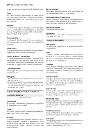 378 13.02.05. DROGAS ANTIFÚNGICAS TOPICAS

sa oral, pero no previene el desarrollo de la placa dentaria.              Farmacocinética
                                                                           Tiene escasa absorción gastrointestinal; no se absorbe por
Dosis                                                                      las mucosas cuando se usa en forma tópica.
Vía Tópica, Adultos y Niños mayores de 6 años: buches
con hasta 10 ml de solución al 1% diluidos en agua tibia,                  Efectos adversos - Precauciones
durante 30 segundos, hasta 4 veces por día, por un máxi-                   Es poco frecuente la irritación local. La droga puede pro-
mo de 14 días.                                                             ducir náuseas, vómitos y diarrea. Se ha descripto rash cu-
                                                                           táneo, urticaria y sindrome de Stevens-Johnson.
Acciones
La iodopovidona tópica se utiliza por su acción antiséptica                Contraindicaciones
local. El contenido de iodo es de 10 mg/ml, lo que resulta                 Hipersensibilidad a la droga.
en un aporte significativo capaz de inhibir la función tiroi-
dea por el efecto Wolff-Chaikoff.1                                         Bibliografía
                                                                           1.British Medical Association. British National Formulary. 43rd ed. Lon-
                                                                             don: BMA; 2002. p. 530.
Farmacocinética
El iodo puede absorberse desde el tracto gastrointesti-                    13.02.05.02. MICONAZOL
nal, incorporándose al pool tiroideo y al metabolismo
hormonal.                                                                  Indicaciones
                                                                           Se utiliza en el tratamiento de la candidiasis superficial
Interacciones                                                              oral y perioral.1
El uso concomitante con litio potencia el riesgo de hipoti-
roidismo que pueden provocar ambas drogas.                                 Dosis
                                                                           Vía Tópica, Adultos y Niños mayores de 6 años: aplicar 5
Efectos adversos - Precauciones                                            ml de gel al 2%, 4 veces/día. Niños de 2-6 años: 5 ml de
El iodo puede provocar irritación local y reacciones de hi-                gel al 2%, 2 veces por día. Niños menores de 2 años: 2,5
persensibilidad. El iodo absorbido puede afectar la fun-                   ml de gel al 2% 2 veces por día.
ción tiroidea, produciendo hipotiroidismo, por lo que se
recomienda no superar las dos semanas de tratamiento.                      Acciones
                                                                           Es un imidazol antifúngico con actividad sobre especies
Contraindicaciones                                                         de Candida y dermatofitos. Actúa inhibiendo la síntesis de
Seudoalergia al iodo; trastornos de la función tiroidea; tra-              ergosterol y alterando la permeabilidad de la membrana
tamiento con litio.                                                        celular del hongo.2

Bibliografía                                                               Farmacocinética
1.British Medical Association. British National Formulary. 43rd ed. Lon-   Tiene poca absorción sistémica luego de la aplicación mu-
  don: BMA; 2002. p. 532.                                                  cosa, pero puede ser suficiente para afectar el metabolis-
 2.Farwell AP, Braverman LE. Thyroid and antithyroid drugs. En: Hard-
                                                                           mo hepático de otras drogas que comparten el citocromo
  man JG, Limbird LE, Goodman Gilman A, editors. Goodman and Gil-
  man´s The pharmacological basis of therapeutics. 10th ed. New York:
                                                                           CYP3A4 (ver interacciones).
  McGraw-Hill; 2001. p. 1584-5.
                                                                           Interacciones
                                                                           Los imidazoles aumentan la concentración y el efecto de
13.02.05. DROGAS ANTIFÚNGICAS TOPICAS
                                                                           los dicumarínicos, quinidina, sulfonilureas, fenitoína, ter-
13.02.05.01. NISTATINA                                                     fenadina, ciclosporina, simvastatin y atorvastatina.
                         (ver 03.04.02.02)
                                                                           Efectos adversos
Indicaciones                                                               Puede producir irritación local y reacciones de hipersensi-
Se utiliza por vía tópica para el tratamiento o la profilaxis              bilidad, incluyendo ardor, eritema y prurito. Puede produ-
de la candidiasis oral o perioral.                                         cir náuseas, vómitos y diarrea. Se han informado casos de
                                                                           hepatitis.
Dosis
Vía Tópica, Adultos y Niños: solución con 100.000UI/ml:                    Contraindicaciones
buches con 1-5 ml, 4 veces por día.1                                       Hipersensibilidad a la droga; porfiria; insuficiencia hepá-
                                                                           tica. Usar con precaución en embarazo y lactancia.
Acciones
Es un antibiótico poliénico, que actúa uniéndose con los                   Bibliografía
                                                                           1.British Medical Association. British National Formulary. 43rd ed. Lon-
esteroles fúngicos y alterando la permeabilidad de la                        don: BMA; 2002. p. 530.
membrana celular del hongo. Su principal acción es con-                    2.Parfitt K, editor. Martindale: the complete drug reference. 32nd ed.
tra las especies de Candida. La nistatina no afecta la flora                 London: Pharmaceutical Press; 1999. p. 385.
intestinal normal.
 