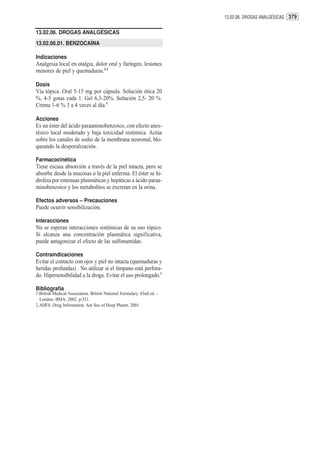 13.02.06. DROGAS ANALGÉSICAS 379


13.02.06. DROGAS ANALGÉSICAS
13.02.06.01. BENZOCAÍNA

Indicaciones
Analgesia local en otalgia, dolor oral y faríngeo, lesiones
menores de piel y quemaduras.1,2

Dosis
Vía tópica. Oral 5-15 mg por cápsula. Solución ótica 20
%, 4-5 gotas cada 1. Gel 6,3-20%. Solución 2,5- 20 %.
Crema 1-6 % 3 a 4 veces al día.1

Acciones
Es un éster del ácido paraaminobenzoico, con efecto anes-
tésico local moderado y baja toxicidad sistémica. Actúa
sobre los canales de sodio de la membrana neuronal, blo-
queando la desporalización.

Farmacocinética
Tiene escasa absorción a través de la piel intacta, pero se
absorbe desde la mucosas o la piel enferma. El éster se hi-
droliza por esterasas plasmáticas y hepáticas a ácido paraa-
minobenzoico y los metabolitos se excretan en la orina.

Efectos adversos – Precauciones
Puede ocurrir sensibilización.

Interacciones
No se esperan interacciones sistémicas de su uso tópico.
Si alcanza una concentración plasmática significativa,
puede antagonizar el efecto de las sulfonamidas.

Contraindicaciones
Evitar el contacto con ojos y piel no intacta (quemaduras y
heridas profundas) . No utilizar si el tímpano está perfora-
do. Hipersensibilidad a la droga. Evitar el uso prolongado.1

Bibliografía
1.British Medical Association. British National Formulary. 43nd ed. -
  London: BMA; 2002. p.531.
2.AHFS. Drug Information. Am Soc of Hosp Pharm. 2001.
 