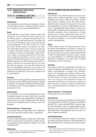386 14.01. INMUNOGLOBULINAS ESPECÍFICAS


14.01. INMUNOGLOBULINAS                                                   14.01.02. GAMMAGLOBULINA ANTIRRABICA
       ESPECÍFICAS
                                                                          Indicaciones
14.01.01. GAMMAGLOBULINA                                                  Está indicado como tratamiento precoz en casos de mor-
          ANTIHEPATITIS B                                                 deduras graves, heridas desgarradas, únicas o múltiples
                                                                          localizadas en la cabeza, cuello o en los dedos, ocasiona-
Indicaciones                                                              das por perros o animales salvajes. Del mismo modo se
Está indicada para la profilaxis post-exposición a fuentes                administra ante la sospecha de exposición al virus, siem-
conocidas HbsAg positivo o altamente probable en perso-                   pre acompañando la vacuna. La administración de la va-
nas susceptibles, ya que provee inmunidad pasiva.1                        cuna y la gamaglobulina debe realizarse lo más precoz-
                                                                          mente posible, independientemente del tiempo transcurri-
Dosis                                                                     do desde la exposición. Si no se administra en el mismo
Vía IM deltoides o vasto externo. Adultos y niños: 0,06                   momento que la vacuna, puede hacerse dentro de los 7
ml/kg/dosis. En la profilaxis del recién nacido de ma-                    días. Luego de este periodo los anticuerpos generados por
dre HbsAg positiva o serología desconocida pero con                       la vacuna son suficientes y no es necesaria la administra-
peso menor a 2 kg, debe administrarse 0,5 ml dentro de                    ción de la gamaglobulina.
las 12 horas del nacimiento, junto a la primera dosis de
vacuna antihepatitis B. En niños menores de 12 años                       Dosis
que tienen contacto estrecho con paciente con infec-                      Vía IM, Adultos y niños: 20 Ul/kg en única dosis. Se de-
ción aguda deben recibir 0,5 ml e iniciar la vacunación;                  be infiltrar preferiblemente en la herida y, cuando no es
los mayores sólo deben recibirla e iniciar la vacunación                  anatómicamente posible o la infiltración de la herida ocu-
si comparten elementos cortopunzantes, tienen exposi-                     pa sólo una porción de la dosis se puede administrar por
ción a sangre o son pareja sexual positiva. En la expo-                   vía IM en un lugar distante al sitio de la vacuna y con agu-
sición ocupacional percutánea o mucosa al virus de la                     ja y jeringa diferentes. La vía IM debe realizarse preferi-
hepatitis B (fuente HbsAg positivo), el uso de la gama-                   blemente en el deltoides o en el vasto externo. No deben
globulina depende del estado inmunitario del sujeto ex-                   administrarse más de 5 ml por sitio.
puesto, en personas sin vacunación previa o con cono-
cida falta de respuesta a la vacuna debe indicarse una                    Acciones
dosis de gamaglobulina dentro de los siete días de la                     Esta solución estéril de gamaglobulina antirrábica, se
exposición (preferiblemente dentro de las 24 horas), re-                  obtiene de donantes hiperinmunizados con vacuna anti-
pitiendo una segunda dosis a las cuatro semanas en los                    rrábica, prefiriéndosela al antiguo suero antirrábico
no respondedores.                                                         equino. Los anticuerpos que contiene confieren inmu-
                                                                          nidad pasiva; probablemente neutralizan el virus fuera
Acciones                                                                  del SNC durante el comienzo del período de incuba-
Solución estéril de inmunoglobulinas obtenidas de plasma                  ción. Una vez que los virus infectan las neuronas, los
de donantes con altos títulos de anticuerpos para antígeno                anticuerpos son ineficaces. Su absorción es rápida en el
de superficie de la hepatitis B (HBsAg). Debe almacenar-                  tejido muscular, no atraviesa la barrera hematoencefá-
se en heladera a 2-8ºC. No debe congelarse. Tiene una vi-                 lica, se conjuga lentamente en el hígado y no se filtra a
da media de 21 días.                                                      nivel renal.

Interacciones                                                             Efectos adversos - Precauciones
El uso simultáneo con la vacuna antihepatitis B no altera                 Puede producir reacciones alérgicas.
la respuesta inmune de la misma. Puede ocurrir la misma
interacción descripta para gamaglobulina antitetánica y                   Interacciones
vacuna triple viral. Luego de administrada debe diferirse                 En personas previamente inmunizadas con vacuna antirrá-
por tres meses la administración de vacunas a virus vivos                 bica humana diploide (HDCV), purificada de embrión de
atenuados.                                                                pollo (PCEC) o vacuna adsorbida (RVA) y que han logra-
                                                                          do títulos adecuados o que han recibido regímenes apro-
Efectos adversos - Precauciones                                           piados pre o post-exposición con HDCV,PCEC o RVA no
Las reacciones adversas incluyen dolor local e inflamación                debe administrarse la gamaglobulina para evitar que se in-
                                                                                                       1
en el sitio de inyección, urticaria, fiebre y angioedema.                 hiba la respuesta anamnésica.

Contraindicaciones                                                        Contraindicaciones
No debe ser administrada por vía endovenosa. Debe admi-                   Está contraindicada en pacientes alérgicos. Se recomien-
nistrarse con precaución en pacientes con déficit de IgA,                 da realizar previamente pruebas de hipersensibilidad. No
ya que pueden presentar anafilaxia. Embarazo: No es una                   debe administrarse por vía endovenosa, ni repetir la dosis.
contraindicación.
                                                                          Bibliografía
Bibliografía                                                              1. CDC. Human rabies prevention: United States,1999: recommenda-
1. Centers for Disease Control and Prevention. Prevention Of Infections      tions of the Advisory Commitee on Immunization Practices.
   In Health Care Workers. MMWR1997;46 RR-18:23.                             MMWR.1999;48 RR-1 :1-21.
 