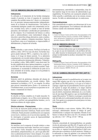 14.01.03. INMUNOGLOBULINA ANTITETANICA 387


14.01.03. INMUNOGLOBULINA ANTITETANICA                          antisarampionosa, antirrubéola o antiparotídea, éstas de-
                                                                ben repetirse luego de tres meses de administrada la ga-
Indicaciones                                                    maglobulina. No interfiere con vacunación antipolio oral,
Es utilizada en el tratamiento de las heridas tetanígenas       fiebre amarilla o antitifoidea oral en las mismas circuns-
cuando el paciente no tiene el esquema de vacunación            tancias. No debe ser administrada por vía endovenosa.
completo (ha recibido menos de 3 dosis) o es desconoci-
do o en pacientes inmunocomprometidos independiente-            Contraindicaciones
mente de su historia de inmunizaciones. Una herida es           Está contraindicada en sujetos con alteraciones de la coa-
considerada tetanígena cuando esta contaminada con he-          gulación o plaquetopenia. En el embarazo sólo debe admi-
ces, suciedad, tierra, saliva o cuando se trata de heridas      nistrarse cuando está claramente indicada.
punzantes, desvitalizadas o producidas por quemaduras o
de alto impacto. En el tratamiento del tétanos se utiliza       Bibliografía
junto a antimicrobianos como metronidazol (droga de             1. Centers for Disease Control and Prevention. Recommendation of the
elección) o penicilina (droga alternativa), junto a medica-        Immunization Practices Advisory Committee (ACIP): Diphtheria, te-
                                                                   tanus, and pertussis: Guidelines for vaccine prophylaxis and other
ción de sostén, sedantes y relajantes musculares. Tanto en
                                                                   preventive measures. MMWR 1991;40:1–28.
la profilaxis como en el tratamiento es imprescindible el
debridamiento y limpieza de la herida.
                                                                14.01.04. INMUNOGLUBULINA
                                                                         ANTITETANICA + TOXOIDE
Dosis
Vía IM deltoides o vasto externo. Profilaxis de herida en       Tiene las mismas indicaciones que la inmunoglobulina so-
adultos y niños: 250 UI en una sola dosis. En heridas muy       la, ya que en caso de tratamiento o de profilaxis del téta-
                                                                nos, debe iniciarse la inmunización activa con el toxoide
graves puede indicarse 500 U, y repetirse a las cuatro se-
                                                                porque la enfermedad no produce inmunidad (Ver vacuna
manas si el riesgo de tétanos persiste. Si se administra        antitetánica).1
conjuntamente con toxoide tetánico deben usarse jeringas
y sitios de aplicación intramuscular diferentes. Tratamien-     Bibliografía
to en adultos y niños: 3000 a 6000 U como dosis total. No       1. Centers for Disease Control and Prevention. Recommendation of the
ha sido establecida la dosis óptima terapéutica, ya que do-        Immunization Practices Advisory Committee (ACIP): Diphtheria, te-
sis de 500 U han sido efectivas en tétanos neonatal. Tradi-        tanus, and pertussis: Guidelines for vaccine prophylaxis and other
                                                                   preventive measures. MMWR 1991;40:1–28.
cionalmente se recomienda la infiltración de parte de la
dosis alrededor de la herida, aunque no se ha probado la
eficacia de esta medida.                                        14.01.05. GAMMAGLOBULINA ANTI RHO (ANTI D)

Acciones                                                        Indicaciones
Solución estéril de globulinas obtenidas del plasma de          Es usada para prevenir la sensibilización en la mujer con
adultos hiperinmunizados con toxoide tetánico. Debe             sangre Rho negativa que dé a luz un niño Rho positivo,
mantenerse en heladera a 2-8 ºC, no congelar. Se utiliza        que aborte un feto Rho positivo, o a la que se le realice o
para proveer inmunidad pasiva frente a la exotoxina de          exponga a algún tipo de procedimiento invasivo que pue-
Clostridium tetani, ya sea en profilaxis en pacientes no in-    da exponer la sangre del producto a la sangre materna
munes o tratamiento de tétanos.1                                (amniocentesis, biopsia de vellocidades coriónicas, ame-
                                                                naza de aborto, traumatismo abdominal, etc.), en el emba-
Farmacocinética                                                 razo de una mujer Rh negativa o que sea transfundida con
Se absorbe en forma completa en el tejido muscular. Es          sangre Rho positiva.1 El objetivo es proteger a un próximo
metabolizada en hígado y no se filtra a nivel glomerular.       niño del daño de la enfermedad hemolítica del recién na-
Siempre se prefiere esta gamaglobulina humana y no la           cido. Este agente en su preparación actual parece no trans-
antitoxina tetánica de origen equino.                           ferir hepatitis ni HIV.

Efectos adversos - Precauciones                                 Dosis
En el sitio de inyección puede producir dolor y eritema,        Vía IM deltoides o vasto externo. Adultos: 200 a 300 ug
como también reacciones sistémicas. Puede ocurrir fiebre        (microgr), administrados durante el trabajo de parto,
o febrícula. Puede presentar sensibilización con respuesta      alumbramiento o cualquier otra maniobra. Durante el em-
severa local y sistémica con el uso de dosis repetidas. De-     barazo se indican dos dosis a las 28 y 34 semanas de 600
be interrogarse al paciente acerca de hipersensibilidad         ug cada una. 2 ml = 250 ug; 2,4 ml = 300 ug.
previa a inmunoglobulinas.
                                                                Acciones
Interacciones                                                   Solución concentrada de inmunoglobulinas con grandes
No interfiere con la respuesta al toxoide tetánico u otras      niveles de anticuerpos anti Rho (D). El agente activo es la
vacunas bacterianas inactivadas. Interfiere con la respues-     inmunoglobulina G anti Rho (D). El mecanismo de acción
ta a vacunas virales atenuadas como antisarampionosa,           no es claro, se requiere la inmunoglobulina G (IgG) com-
antirrubéola, antipoliomielítica, etc.; por lo que debe dife-   pleta para que se produzca el efecto protector. Aunque es-
rirse su administración hasta 3 meses después. Si se admi-      te anticuerpo es capaz de aglutinar a los eritrocitos Rh+
nistra dentro de las dos semanas posteriores a vacunación       que ingresan a la madre Rh- durante el parto, el mecanis-
 