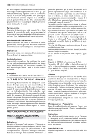 388 14.02. INMUNOGLOBULINAS HUMANAS

mo protector parece ser un fenómeno de supresión activa,          protección permanece por 3 meses. Actualmente en la
mediado por receptores para la fracción Fc de la IgG, que         profilaxis preexposición (viajes a zonas endémicas en in-
impide la activación y expansión clonal de los linfocitos         dividuos susceptibles), se prefiere el uso de la vacuna, pe-
capaces de reconocer el antígeno Rho. Dado que la expan-          ro si no se dispone de tiempo para la respuesta a la mis-
sión clonal es un fenómeno temprano en la sensibiliza-            ma, o en pacientes inmunocomprometidos o menores de 2
ción, la gamaglobulina anti-Rho debe administrarse tan            años debe indicarse la gamaglobulina. Puede administrar-
precozmente como se pueda después del parto (preferible-          se junto a la vacuna de hepatitis A.3
mente dentro de las 72 horas).                                    Sarampión: se utiliza para prevenir o atenuar la enferme-
                                                                  dad en individuos susceptibles que no pueden recibir la va-
Farmacocinética                                                   cuna como mujeres embarazadas, inmunocomprometidos,
Se absorbe rápidamente en el tejido muscular. No es filtra-       hijos menores de 6 meses cuya madre es susceptible para
da a nivel de los glomérulos renales pero se degrada a nivel      el sarampión. Debe aplicarse dentro de los 6 días de la ex-
hepático y del sistema reticuloendotelial (fagocitos mono-        posición. En otros contactos debe utilizarse la vacuna.4
nucleares fijos). La IgG atraviesa la barrera placentaria.        Rubéola: no está demostrada su eficacia en prevenir la in-
                                                                  fección ni la enfermedad. Podría ser considerada en la
Efectos adversos - Precauciones                                   embarazada susceptible dentro de las 72 horas de la ex-
La reacción adversa más común es la elevación de la tem-          posición.
peratura en el sitio de aplicación. Es común la aparición         Varicela: sólo debe usarse cuando no se dispone de la ga-
de sensibilización después de repetir la inmunoglobulina.         maglobulina específica.
                                                                  Enfermedades con inmunodeficiencia primaria: es indica-
Interacciones                                                     da como terapia de reemplazo.
Las vacunas a virus vivos atenuados deben administrarse           No está indicada en la exposición frente a hepatitis C y pa-
3 meses después de la gamaglobulina.                              peras.
Contraindicaciones                                                Dosis
Se contraindica en pacientes Rho positivos y Rho negati-          Hepatitis A: 0,02-0,06 ml/kg, no exceder de 5 ml.
vos que pudieran haber desarrollado anticuerpos. No de-           Sarampión: 0,2 a 0,25 ml/kg en huésped normal; 0,5
be ser administrada por vía endovenosa. Embarazo: No              ml/kg en huésped inmunocomprometido, no exceder de
sería perjudicial para el feto, a pesar de no haber estudios      15 ml. Varicela: 0,6 a 1,2 ml/kg. Debe ser refrigerada a 2-
realizados.                                                       8ºC y no debe ser congelada.
Bibliografía
1. Drug Information. AHPS. Am Soc Hosp Ser Pharm. 2001. P.3123.   Acciones
                                                                  Es una solución apirógena estéril con más del 90% de su
14.02. INMUNOGLOBULINAS HUMANAS                                   constitución formada por inmunoglobulina G. Algunas
                                                                  preparaciones contienen timerosal como preservante. Son
Las inmunoglobulinas humanas han reemplazado los an-              utilizadas para proveer inmunidad pasiva, aumentado los
tisueros de origen animal por tener menor incidencia de           títulos de anticuerpos en el individuo. Estos anticuerpos
reacciones de hipersensibilidad. Producen protección in-          se elevan a los 2 días de administrada la gamaglobulina,
mediata de varias semanas de duración de acuerdo a la do-         con una vida media aproximada de 23 días. Se utiliza
sis y a la vía de administración. Están producidas a partir       frente a la exposición a ciertas enfermedades infecciosas,
de suero o plasma humano, testeadas para antígeno de he-          cuando el individuo es alérgico a la vacuna, no se dispone
patitis B y anticuerpos del virus de la inmunodeficiencia         de vacuna, no se dispone del plazo
humana y hepatitis C. El procesamiento incluye una serie          adecuado para lograr la respuesta a la vacuna o el pacien-
de pasos que inactiva los virus, incluyendo al virus de la        te no puede producirla.
inmunodeficiencia humana. Estas inmunoglobulinas con-
tienen anticuerpos para virus prevalentes en la población         Efectos adversos - Precauciones
como virus del sarampión, rubéola, hepatitis A, varicela,         Luego de su administración debe esperarse 3 meses para
paperas, y otros.                                                 administrar vacuna triple viral y 5 meses para administrar
                                                                  vacuna anti varicela.
14.02.01. INMUNOGLOBULINA INTRAMUSCULAR
                                                                  Interacciones
14.02.01.01. INMUNOGLOBULINA NORMAL                               Si se aplicó vacuna triple viral se deben esperar 2 semanas
             HUMANA                                               y 3 semanas si se aplicó vacuna anti varicela para aplicar
                                                                  inmunoglobulina respectivamente, pero si esto no es posi-
Indicaciones                                                      ble deberán considerarse inefectivas las vacunas adminis-
Hepatitis A: Tiene una eficacia mayor del 85% y puede ser         tradas previamente.
administrada hasta 2 semanas después del contacto como
única medida post exposición1, preferiblemente lo más             Contraindicaciones
cerca posible a éste. En profilaxis postexposición se justi-      El embarazo y lactancia no son una contraindicación para
fica realizar serología para documentar inmunidad.2 La            su uso.
 