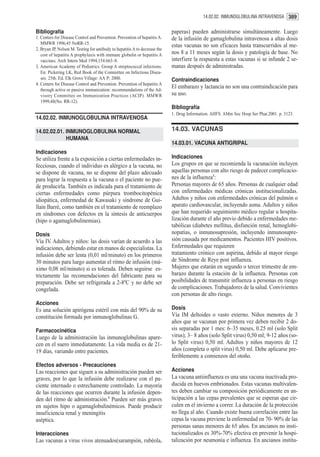 14.02.02. INMUNOGLOBULINA INTRAVENOSA 389


Bibliografía                                                                 paperas) pueden administrarse simultáneamente. Luego
1. Centers for Disease Control and Prevention. Prevention of hepatitis A.    de la infusión de gamaglobulina intravenosa a altas dosis
   MMWR 1996;45 NoRR-15.
                                                                             estas vacunas no son eficaces hasta transcurridos al me-
2. Bryan JP, Nelson M. Testing for antibody to hepatitis A to decrease the
   cost of hepatitis A prophylaxis with immune globulin or hepatitis A       nos 8 a 11 meses según la dosis y patología de base. No
   vaccines. Arch Intern Med 1994;154:663–8.                                 interfiere la respuesta a estas vacunas si se infunde 2 se-
3. American Academy of Pediatrics. Group A streptococcal infections.         manas después de administradas.
   En: Pickering LK, Red Book of the Committee on Infectious Disea-
   ses. 25th. Ed. Elk Grove Village: AA P; 2000.                             Contraindicaciones
4. Centers for Disease Control and Prevention. Prevention of hepatitis A
   through active or passive immunization: recommendations of the Ad-
                                                                             El embarazo y lactancia no son una contraindicación para
   visory Committee on Immunization Practices (ACIP). MMWR                   su uso.
   1999;48(No. RR-12).
                                                                             Bibliografía
                                                                             1. Drug Information. AHFS. AMm Soc Hosp Ser Phar.2001. p. 3123.
14.02.02. INMUNOGLOBULINA INTRAVENOSA

14.02.02.01. INMUNOGLOBULINA NORMAL                                          14.03. VACUNAS
             HUMANA
                                                                             14.03.01. VACUNA ANTIGRIPAL
Indicaciones
Se utiliza frente a la exposición a ciertas enfermedades in-                 Indicaciones
fecciosas, cuando el individuo es alérgico a la vacuna, no                   Los grupos en que se recomienda la vacunación incluyen
se dispone de vacuna, no se dispone del plazo adecuado                       aquellas personas con alto riesgo de padecer complicacio-
para lograr la respuesta a la vacuna o el paciente no pue-                   nes de la influenza1:
de producirla. También es indicada para el tratamiento de                    Personas mayores de 65 años. Personas de cualquier edad
ciertas enfermedades como púrpura trombocitopénica                           con enfermedades médicas crónicas institucionalizadas.
idiopática, enfermedad de Kawasaki y síndrome de Gui-                        Adultos y niños con enfermedades crónicas del pulmón o
llain Barré, como también en el tratamiento de reemplazo                     aparato cardiovascular, incluyendo asma. Adultos y niños
en síndromes con defectos en la síntesis de anticuerpos                      que han requerido seguimiento médico regular u hospita-
(hipo o agamaglobulinemias).                                                 lización durante el año previo debido a enfermedades me-
                                                                             tabólicas (diabetes mellitus, disfunción renal, hemoglobi-
Dosis                                                                        nopatias, o inmunosupresión, incluyendo inmunosupre-
Vía IV. Adultos y niños: las dosis varían de acuerdo a las                   sión causada por medicamentos. Pacientes HIV positivos.
indicaciones, debiendo estar en manos de especialistas. La                   Enfermedades que requieren
infusión debe ser lenta (0,01 ml/minuto) en los primeros                     tratamiento crónico con aspirina, debido al mayor riesgo
30 minutos para luego aumentar el ritmo de infusión (má-                     de Síndrome de Reye post influenza.
ximo 0,08 ml/minuto) si es tolerada. Deben seguirse es-                      Mujeres que estarán en segundo o tercer trimestre de em-
trictamente las recomendaciones del fabricante para su                       barazo durante la estación de la influenza. Personas con
preparación. Debe ser refrigerada a 2-8ºC y no debe ser                      posibilidades de transmitir influenza a personas en riesgo
congelada.                                                                   de complicaciones. Trabajadores de la salud. Convivientes
                                                                             con personas de alto riesgo.
Acciones
Es una solución apirógena estéril con más del 90% de su                      Dosis
constitución formada por inmunoglobulinas G.                                 Vía IM deltoides o vasto externo. Niños menores de 3
                                                                             años que se vacunan por primera vez deben recibir 2 do-
Farmacocinética                                                              sis separadas por 1 mes: 6–35 meses, 0.25 ml (solo Split
Luego de la administración las inmunoglobulinas apare-                       virus); 3– 8 años (solo Split virus) 0,50 ml; 9-12 años (so-
cen en el suero inmediatamente. La vida media es de 21-                      lo Split virus) 0,50 ml. Adultos y niños mayores de 12
19 días, variando entre pacientes.                                           años (completa o split virus) 0,50 ml. Debe aplicarse pre-
                                                                             feriblemente a comienzos del otoño.
Efectos adversos - Precauciones
Las reacciones que siguen a su administración pueden ser                     Acciones
graves, por lo que la infusión debe realizarse con el pa-                    La vacuna antiinfluenza es una una vacuna inactivada pro-
ciente internado o estrechamente controlado. La mayoría                      ducida en huevos embrionados. Estas vacunas multivalen-
de las reacciones que ocurren durante la infusión depen-                     tes deben cambiar su composición periódicamente en an-
den del ritmo de administración.1 Pueden ser más graves                      ticipación a las cepas prevalentes que se esperan que cir-
en sujetos hipo o agamaglobulinémicos. Puede producir                        culen en el invierno a correr. La duración de la protección
insuficiencia renal y meningitis                                             no llega al año. Cuando existe buena correlación entre las
aséptica.                                                                    cepas la vacuna previene la enfermedad en 70- 90% de las
                                                                             personas sanas menores de 65 años. En ancianos no insti-
Interacciones                                                                tucionalizados es 30%-70% efectiva en prevenir la hospi-
Las vacunas a virus vivos atenuados(sarampión, rubéola,                      talización por neumonía e influenza. En ancianos institu-
 