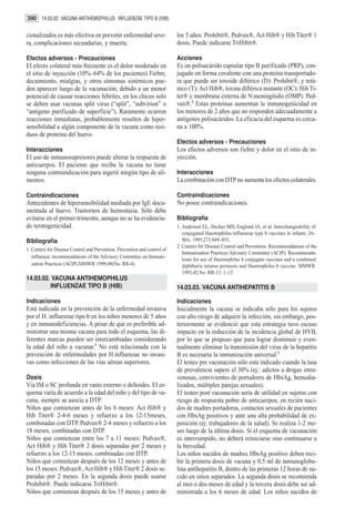 390 14.03.02. VACUNA ANTIHEMOPHILUS INFLUENZAE TIPO B (HIB)

cionalizados es más efectiva en prevenir enfermedad seve-                  los 5 años: Prohibit®, Pedvax®, Act Hib® y Hib Titer® 1
ra, complicaciones secundarias, y muerte.                                  dosis. Puede indicarse TriHibit®.

Efectos adversos - Precauciones                                            Acciones
El efecto colateral más frecuente es el dolor moderado en                  Es un polisacárido capsular tipo B purificado (PRP), con-
el sitio de inyección (10%–64% de los pacientes) Fiebre,                   jugado en forma covalente con una proteína transportado-
decaimiento, mialgias, y otros síntomas sistémicos pue-                    ra que puede ser toxoide diftérico (D): Prohibit®, y tetá-
den aparecer luego de la vacunación; debido a un menor                     nico (T): Act Hib®, toxina diftérica mutante (OC): Hib Ti-
potencial de causar reacciones febriles, en los chicos solo                ter® y membrana externa de N.meningitidis (OMP): Ped-
se deben usar vacunas split virus (“split”, “subvirion” o                  vax®.2 Estas proteínas aumentan la inmunogenicidad en
“antígeno purificado de superficie”). Raramente ocurren                    los menores de 2 años que no responden adecuadamente a
reacciones inmediatas, probablemente resulten de hiper-                    antígenos polisacáridos. La eficacia del esquema es cerca-
sensibilidad a algún componente de la vacuna como resi-                    na a 100%.
duos de proteína del huevo.
                                                                           Efectos adversos - Precauciones
Interacciones                                                              Los efectos adversos son fiebre y dolor en el sitio de in-
El uso de inmunosupresores puede alterar la respuesta de                   yección.
anticuerpos. El paciente que recibe la vacuna no tiene
ninguna contraindicación para ingerir ningún tipo de ali-                  Interacciones
mentos.                                                                    La combinación con DTP no aumenta los efectos colaterales.

Contraindicaciones                                                         Contraindicaciones
Antecedentes de hipersensibilidad mediada por IgE docu-                    No posee contraindicaciones.
mentada al huevo. Trastornos de hemostasia. Sólo debe
evitarse en el primer trimestre, aunque no se ha evidencia-                Bibliografía
do teratogenicidad.                                                        1. Anderson EL, Decker MD, Englund JA, et al. Interchangeability of
                                                                              conjugated Haemophilus influenzae type b vaccines in infants. JA-
Bibliografía                                                                  MA. 1995;273:849–853..
                                                                           2. Centers for Disease Control and Prevention. Recommendations of the
1. Centers for Disease Control and Prevention. Prevention and control of
                                                                              Immunization Practices Advisory Committee (ACIP): Recommenda-
   influenza: recommendations of the Advisory Committee on Immuni-
                                                                              tions for use of Haemophilus b conjugate vaccines and a combined
   zation Practices (ACIP).MMWR 1999;48(No. RR-4).                            diphtheria tetanus pertussis and Haemophilus b vaccine. MMWR
                                                                              1993;42:No. RR-13: 1–15.
14.03.02. VACUNA ANTIHEMOPHILUS
         INFLUENZAE TIPO B (HIB)                                           14.03.03. VACUNA ANTIHEPATITIS B

Indicaciones                                                               Indicaciones
Está indicada en la prevención de la enfermedad invasiva                   Inicialmente la vacuna se indicaba sólo para los sujetos
por el H. influenzae tipo b en los niños menores de 5 años                 con alto riesgo de adquirir la infección, sin embargo, pos-
y en inmunodeficiencias. A pesar de que es preferible ad-                  teriormente se evidenció que esta estrategia tuvo escaso
ministrar una misma vacuna para todo el esquema, las di-                   impacto en la reducción de la incidencia global de HVB,
ferentes marcas pueden ser intercambiadas considerando                     por lo que se propuso que para lograr disminuir y even-
la edad del niño a vacunar.1 No está relacionada con la                    tualmente eliminar la transmisión del virus de la hepatitis
prevención de enfermedades por H.influenzae no invasi-                     B es necesaria la inmunización universal.1
vas como infecciones de las vías aéreas superiores.                        El testeo pre vacunación sólo está indicado cuando la tasa
                                                                           de prevalencia supere el 30% (ej.: adictos a drogas intra-
Dosis                                                                      venosas, convivientes de portadores de HbsAg, hemodia-
Vía IM o SC profunda en vasto externo o deltoides. El es-                  lizados, múltiples parejas sexuales).
quema varía de acuerdo a la edad del niño y del tipo de va-                El testeo post vacunación sería de utilidad en sujetos con
cuna, siempre se asocia a DTP:                                             riesgo de respuesta pobre de anticuerpos, en recién naci-
Niños que comienzan antes de los 6 meses: Act Hib® y                       dos de madres portadoras, contactos sexuales de pacientes
Hib Titer® 2-4-6 meses y refuerzo a los 12-15meses,                        con HbsAg positivos y ante una alta probabilidad de ex-
combinadas con DTP. Pedvax® 2-4 meses y refuerzo a los                     posición (ej: trabajadores de la salud). Se realiza 1-2 me-
18 meses, combinadas con DTP.                                              ses luego de la última dosis. Si el esquema de vacunación
Niños que comienzan entre los 7 a 11 meses: Pedvax®,                       es interrumpido, no deberá reiniciarse sino continuarse a
Act Hib® y Hib Titer® 2 dosis separadas por 2 meses y                      la brevedad.
refuerzo a los 12-15 meses, combinadas con DTP.                            Los niños nacidos de madres HbsAg positivo deben reci-
Niños que comienzan después de los 12 meses y antes de                     bir la primera dosis de vacuna y 0.5 ml de inmunoglobu-
los 15 meses: Pedvax®, Act Hib® y Hib Titer® 2 dosis se-                   lina antihepatitis B, dentro de las primeras 12 horas de na-
paradas por 2 meses. En la segunda dosis puede usarse                      cido en sitios separados. La segunda dosis se recomienda
Prohibit®. Puede indicarse TriHibit®.                                      al mes o dos meses de edad y la tercera dosis debe ser ad-
Niños que comienzan después de los 15 meses y antes de                     ministrada a los 6 meses de edad. Los niños nacidos de
 