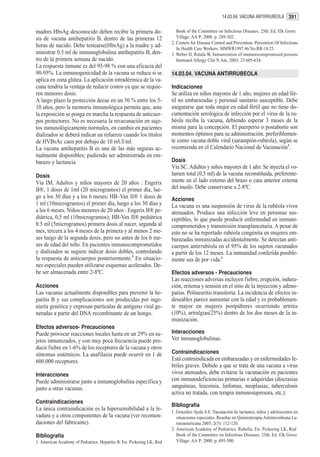 14.03.04. VACUNA ANTIRRUBEOLA 391


madres HbsAg desconocido deben recibir la primera do-                      Book of the Committee on Infectious Diseases. 25th. Ed. Elk Grove
sis de vacuna antihepatitis B, dentro de las primeras 12                   Village: AA P; 2000. p. 289-302.
                                                                        2. Centers for Disease Control and Prevention. Prevention Of Infections
horas de nacido. Debe testearse(HbsAg) a la madre y ad-                    In Health Care Workers. MMWR1997.46.No.RR-18:23.
ministrar 0.5 ml de inmunoglobulina antihepatitis B, den-               3. Weber D, Rutala W, Inmunization of immunocompromised persons
tro de la primera semana de nacido.                                        Immunol Allergy Clin N Am. 2003; 23:605-634.
La respuesta inmune es del 95-98 % con una eficacia del
90-95%. La inmunogenicidad de la vacuna se reduce si se                 14.03.04. VACUNA ANTIRRUBEOLA
aplica en zona glútea. La aplicación intradérmica de la va-
cuna tendría la ventaja de reducir costos ya que se requie-             Indicaciones
ren menores dosis.                                                      Se utiliza en niños mayores de 1 año, mujeres en edad fér-
A largo plazo la protección decae en un 50 % entre los 5-               til no embarazadas y personal sanitario susceptible. Debe
10 años, pero la memoria inmunológica permite que, ante                 asegurarse que toda mujer en edad fértil que no tiene do-
la exposición se ponga en marcha la respuesta de anticuer-              cumentación serológica de infección por el virus de la ru-
pos protectores. No es necesaria la revacunación en suje-               béola reciba la vacuna, debiendo esperar 3 meses de la
tos inmunológicamente normales, en cambio en pacientes                  misma para la concepción. El puerperio o postaborto son
dializados se deberá indicar un refuerzo cuando los títulos             momentos óptimos para su administración, preferiblemen-
de HVBsAc caen por debajo de 10 mUI/ml.                                 te como vacuna doble viral (sarampión-rubéola), según se
La vacuna antihepatitis B es una de las más seguras ac-                 recomienda en el Calendario Nacional de Vacunación1.
tualmente disponibles; pudiendo ser administrada en em-
barazo y lactancia.                                                     Dosis
                                                                        Vía SC. Adultos y niños mayores de 1 año: Se inyecta el vo-
Dosis                                                                   lumen total (0,5 ml) de la vacuna reconstituida, preferente-
Vía IM. Adultos y niños mayores de 20 años : Engerix                    mente en el lado externo del brazo o cara anterior externa
B®, 1 dosis de 1ml (20 microgramos) el primer día, lue-                 del muslo. Debe conservarse a 2-8ºC.
go a los 30 días y a los 6 meses; HB–Vax II® 1 dosis de                 Acciones
1 ml (10microgramos) el primer día, luego a los 30 días y               La vacuna es una suspensión de virus de la rubéola vivos
a los 6 meses. Niños menores de 20 años : Engerix B® pe-                atenuados. Produce una infección leve en personas sus-
diátrica, 0,5 ml (10microgramos); HB-Vax II® pediátrica                 ceptibles, lo que puede producir enfermedad en inmuno-
0.5 ml (5microgramos) primera dosis al nacer, segunda al                comprometidos y transmisión transplancetaria. A pesar de
mes, tercera a los 4 meses de la primera y al menos 2 me-               esto no se ha reportado rubéola congénita en mujeres em-
ses luego de la segunda dosis, pero no antes de los 6 me-               barazadas inmunizadas accidentalmente. Se detectan anti-
ses de edad del niño. En pacientes inmunocomprometidos                  cuerpos antirrubéola en el 95% de los sujetos vacunados
y dializados se sugiere indicar dosis dobles, controlando               a partir de los 12 meses. La inmunidad conferida posible-
la respuesta de anticuerpos posteriormente.3 En situacio-               mente sea de por vida.1
nes especiales pueden utilizarse esquemas acelerados. De-
be ser almacenada entre 2-8ºC.                                          Efectos adversos - Precauciones
                                                                        Las reacciones adversas incluyen fiebre, erupción, indura-
Acciones                                                                ción, eritema y tensión en el sitio de la inyección y adeno-
Las vacunas actualmente disponibles para prevenir la he-                patías. Polineuritis transitoria. La incidencia de efectos in-
patitis B y sus complicaciones son producidas por inge-                 deseables parece aumentar con la edad y es probablemen-
niería genética y expresan partículas de antígeno viral ge-             te mayor en mujeres postpúberes ocurriendo artritis
neradas a partir del DNA recombinante de un hongo.                      (10%), artralgias(25%) dentro de los dos meses de la in-
                                                                        munización.
Efectos adversos- Precauciones
Puede provocar reacciones locales hasta en un 29% en su-                Interacciones
jetos inmunizados, y con muy poca frecuencia puede pro-                 Ver inmunoglobulinas.
ducir fiebre en 1-6% de los receptores de la vacuna y otros
síntomas sistémicos. La anafilaxia puede ocurrir en 1 de                Contraindicaciones
600.000 receptores.                                                     Está contraindicada en embarazadas y en enfermedades fe-
                                                                        briles graves. Debido a que se trata de una vacuna a virus
Interacciones                                                           vivos atenuados, debe evitarse la vacunación en pacientes
Puede administrarse junto a inmunoglobulina específica y                con inmunodeficiencias primarias o adquiridas (discrasias
junto a otras vacunas.                                                  sanguíneas, leucemia, linfomas, neoplasias, tuberculosis
                                                                        activa no tratada, con terapia inmunosupresora, etc.).
Contraindicaciones
                                                                        Bibliografía
La única contraindicación es la hipersensibilidad a la le-              1. González Ayala S.E. Vacunación de lactantes, niños y adolescentes en
vadura y a otros componentes de la vacuna (ver recomen-                    situaciones especiales. Reseñas en Quimioterapia Antimicrobiana La-
daciones del fabricante).                                                  tinoamericana 2003; 2(5): 112-120.
                                                                        2. American Academy of Pediatrics. Rubella. En: Pickering LK, Red
Bibliografía                                                               Book of the Committee on Infectious Diseases. 25th. Ed. Elk Grove
1. American Academy of Pediatrics. Hepatitis B. En: Pickering LK, Red      Village: AA P; 2000. p..495-500.
 