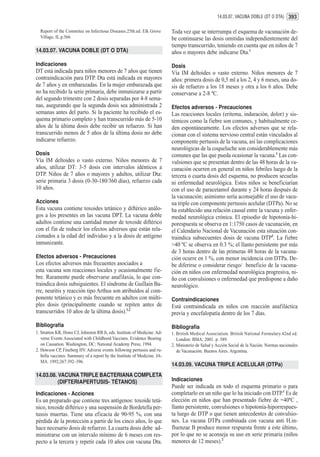 14.03.07. VACUNA DOBLE (DT O DTA) 393

  Report of the Commitee on Infectious Diseases.25th.ed. Elk Grove         Toda vez que se interrumpa el esquema de vacunación de-
  Village, IL.p.566                                                        be continuarse las dosis omitidas independientemente del
                                                                           tiempo transcurrido, teniendo en cuenta que en niños de 7
14.03.07. VACUNA DOBLE (DT O DTA)                                          años o mayores debe indicarse Dta.1
Indicaciones                                                               Dosis
DT está indicada para niños menores de 7 años que tienen                   Vía IM deltoides o vasto externo. Niños menores de 7
contraindicación para DTP. Dta está indicada en mayores                    años: primera dosis de 0,5 ml a los 2, 4 y 6 meses, una do-
de 7 años y en embarazadas. En la mujer embarazada que                     sis de refuerzo a los 18 meses y otra a los 6 años. Debe
no ha recibido la serie primaria, debe inmunizarse a partir                conservarse a 2-8 ºC.
del segundo trimestre con 2 dosis separadas por 4-8 sema-
nas, asegurando que la segunda dosis sea administrada 2                    Efectos adversos - Precauciones
semanas antes del parto. Si la paciente ha recibido el es-                 Las reacciones locales (eritema, induración, dolor) y sis-
quema primario completo y han transcurrido más de 5-10                     témicos como la fiebre son comunes, y habitualmente ce-
años de la última dosis debe recibir un refuerzo. Si han                   den espontáneamente. Los efectos adversos que se rela-
transcurrido menos de 5 años de la última dosis no debe                    cionan con el sistema nervioso central están vinculados al
indicarse refuerzo.                                                        componente pertussis de la vacuna, así las complicaciones
                                                                           neurológicas de la coqueluche son considerablemente más
Dosis                                                                      comunes que las que pueda ocasionar la vacuna.1 Las con-
Vía IM deltoides o vasto externo. Niños menores de 7                       vulsiones que se presentan dentro de las 48 horas de la va-
años, utilizar DT: 3-5 dosis con intervalos idénticos a                    cunación ocurren en general en niños febriles luego de la
DTP. Niños de 7 años o mayores y adultos, utilizar Dta:                    tercera o cuarta dosis del esquema, no producen secuelas
serie primaria 3 dosis (0-30-180/360 días), refuerzo cada                  ni enfermedad neurológica. Estos niños se beneficiarían
10 años.                                                                   con el uso de paracetamol durante y 24 horas después de
                                                                           la vacunación; asimismo sería aconsejable el uso de vacu-
Acciones                                                                   na triple con componente pertussis acelular (DTPa). No se
Esta vacuna contiene toxoides tetánico y diftérico análo-                  ha establecido una relación causal entre la vacuna y enfer-
gos a los presentes en las vacuna DPT. La vacuna doble                     medad neurológica crónica. El episodio de hipotonía-hi-
adultos contiene una cantidad menor de toxoide diftérico                   porespuesta se observa en 1:1750 casos de vacunación, en
con el fin de reducir los efectos adversos que están rela-                 el Calendario Nacional de Vacunación esta situación con-
cionados a la edad del individuo y a la dosis de antígeno                  traindica subsecuentes dosis de vacuna DTP2. La fiebre
inmunizante.                                                               >40 ºC se observa en 0.3 %; el llanto persistente por más
                                                                           de 3 horas dentro de las primeras 48 horas de la vacuna-
Efectos adversos - Precauciones                                            ción ocurre en 1 %, con menor incidencia con DTPa. De-
Los efectos adversos más frecuentes asociados a                            be diferirse o considerar riesgo/ beneficio de la vacuna-
esta vacuna son reacciones locales y ocasionalmente fie-                   ción en niños con enfermedad neurológica progresiva, ni-
bre. Raramente puede observarse anafilaxia, lo que con-                    ño con convulsiones o enfermedad que predispone a daño
traindica dosis subsiguientes. El síndrome de Guillain Ba-                 neurológico.
rre, neuritis y reacción tipo Arthus son atribuídos al com-
ponente tetánico y es más frecuente en adultos con múlti-                  Contraindicaciones
ples dosis (principalmente cuando se repiten antes de                      Está contraindicada en niños con reacción anafiláctica
transcurridos 10 años de la última dosis).1,2                              previa y encefalopatía dentro de los 7 días.
Bibliografía                                                               Bibliografía
1. Stratton KR, Howe CJ, Johnston RB Jr, eds. Institute of Medicine. Ad-   1. British Medical Association. British National Formulary.42nd ed.
   verse Events Associated with Childhood Vaccines. Evidence Bearing          London: BMA; 2001. p. 589.
   on Causation. Washington, DC: National Academy Press; 1994.             2. Ministerio de Salud y Acción Social de la Nación. Normas nacionales
2. Howson CP, Fineberg HV. Adverse events following pertussis and ru-         de Vacunación. Buenos Aires. Argentina.
   bella vaccines: Summary of a report by the Institute of Medicine. JA-
   MA. 1992;267:392–396.
                                                                           14.03.09. VACUNA TRIPLE ACELULAR (DTPa)
14.03.08. VACUNA TRIPLE BACTERIANA COMPLETA
          (DIFTERIAPERTUSIS- TÉTANOS)                                      Indicaciones
                                                                           Puede ser indicada en todo el esquema primario o para
Indicaciones - Acciones                                                    completarlo en un niño que lo ha iniciado con DTP.1 Es de
Es un preparado que contiene tres antígenos: toxoide tetá-                 elección en niños que han presentado fiebre de =40ºC ,
nico, toxoide diftérico y una suspensión de Bordetella per-                llanto persistente, convulsiones o hipotonía-hiporrespues-
tussis muertas. Tiene una eficacia de 90-95 %, con una                     ta luego de DTP o que tienen antecedentes de convulsio-
pérdida de la protección a partir de los cinco años, lo que                nes. La vacuna DTPa combinada con vacuna anti H.in-
hace necesario dosis de refuerzo. La cuarta dosis debe ad-                 fluenzae B produce menor respuesta frente a este último,
ministrarse con un intervalo mínimo de 6 meses con res-                    por lo que no se aconseja su uso en serie primaria (niños
pecto a la tercera y repetir cada 10 años con vacuna Dta.                  menores de 12 meses).2
 