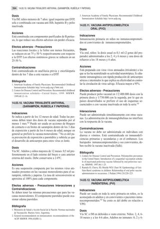394 14.03.10. VACUNA TRIVALENTE ANTIVIRAL (SARAMPIÓN, RUBÉOLA Y PAPERAS)

Dosis                                                                    3. American Academy of Family Physicians. Recommended Childhood
Vía IM: niños menores de 7 años: igual esquema que DTP,                     Immunization Schedule http://www.aafp.org
sola o combinada con vacuna anti Hib, hepatitis B y polio
inactivada.                                                              14.03.11. VACUNA ANTIPOLIOMIELÍTICA
                                                                                   ORAL (PVO)
Acciones
Está constituida con componentes purificados de B.pertus-                Indicaciones
sis, lo que reduce sus efectos adversos sin perder eficacia.             Inmunización primaria en niños no inmunocomprometi-
                                                                         dos ni convivientes de inmunocomprometidos.
Efectos adversos - Precauciones
Las reacciones locales y la fiebre son menos frecuentes,                 Dosis
se reducen en un 75 y 50 % respectivamente con respecto                  Vía oral, niños: la dosis usual es 0,1 ml (2 gotas del pre-
a la DTP. Los efectos sistémicos graves se reducen en un                 parado) administrados a los 2, 4 y 6 meses y una dosis de
25-50 %.                                                                 refuerzo a los 18 meses y 6 años.

Contraindicaciones                                                       Acciones
Está contraindicada en anafilaxia previa y encefalopatía                 Está preparada con virus vivos atenuados (trivalente) a los
dentro de los 7 días a esta vacuna o a DTP.                              que se les ha neutralizado su actividad neurotrópica. Es alta-
                                                                         mente inmunogénica con rápida producción de anticuerpos
Bibliografía                                                             séricos e intestinales lo que explica su efectividad en contro-
1. American Academy of Family Physicians. Recommended Childhood          lar la circulación de virus salvaje. Eficacia mayor a 95%.
   Immunization Schedule http://www.aafp.org/x7666.xml.
2. Centers for Disease Control and Prevention. Recommended childhood     Efectos adversos - Precauciones
   immunization schedule—United States, 1999. MMWR.                      Puede producir polio vacunal en 1/2.400.000 dosis con la
   1999;48:12–16.
                                                                         primera dosis y 1/750.000 con la segunda, por lo que en
                                                                         países desarrollados se prefiere el uso de esquemas se-
14.03.10. VACUNA TRIVALENTE ANTIVIRAL
                                                                         cuenciados o con vacuna inactivada en toda la serie.1,2
         (SARAMPIÓN, RUBÉOLA Y PAPERAS)
                                                                         Interacciones
Indicaciones
                                                                         Puede ser administrada simultáneamente con otras vacu-
Se indica a partir de los 12 meses de edad. Todas las per-               nas. La administración de inmunoglobulinas no interfiere
sonas deben tener dos dosis de vacuna separadas por al                   con la respuesta de la vacuna.
menos 1 mes.1,2 Puede ser usada en acciones de bloqueo
de contacto o en brotes de sarampión dentro de los 3 días                Contraindicaciones
de exposición a partir de los 6 meses de edad, aunque en                 La vacuna no debe ser administrada en individuos con
general se prefiere la vacuna monovalente. 3 No es útil pa-              diarrea o vómitos. Está contraindicada en inmunodefi-
ra prevención de exposición a parotiditis y rubéola ya que               ciencias primarias y secundarias y en el embarazo. Los
el desarrollo de anticuerpos para estos virus es lento.                  huéspedes inmunocomprometidos y sus convivientes, de-
                                                                         ben recibir la vacuna inactivada (Salk).
Dosis
Vía SC. Adultos y niños mayores de 12 meses: 0,5 ml pre-                 Bibliografía
ferentemente en el lado externo del brazo o cara anterior                1. Centers for Disease Control and Prevention. Poliomyelitis prevention
externa del muslo. Debe conservarse a 2-8ºC.                                in the United States: Introduction of a sequential vaccination schedu-
                                                                            le of inactivated poliovirus vaccine followed by oral poliovirus vaci-
Acciones                                                                    ne. MMWR. 1997;46:1–25.
Es una suspensión compuesta por los mismos virus ate-                    2. Rantala H, Cherry JD, Shields WD, Uhari M. Epidemiology of Gui-
                                                                            llain-Barré syndrome in children: Relationship of oral polio vaccine
nuados presentes en las vacunas monovalentes para el sa-                    administration to occurrence. J Pediatr.1994;124:220–223.
rampión, rubéola y paperas. La tasa de seroconversión se
aproxima al 100% para cada componente.                                   14.03.12. VACUNA ANTIPOLIOMIELÍTICA
                                                                                   PARENTERAL (PVI)
Efectos adversos - Precauciones Interacciones y
Contraindicaciones                                                       Indicaciones
Se deben tener las mismas precauciones que para las va-                  Puede ser usada en toda la serie primaria en niños, es la
cunas monovalentes. El componente parotídeo puede oca-                   aconsejada en adultos y en convivientes o pacientes inmu-
sionar edema parotídeo.                                                  nocomprometidos.1,2 Su costo es del doble en relación a
                                                                         VPO.
Bibliografía
1. Ministerio de Salud y Acción Social de la Nación. Normas nacionales   Dosis
   de Vacunación. Buenos Aires. Argentina.
2. General recommendation on immunization: recommendations of the
                                                                         Vía SC o IM en deltoides o vasto externo. Niños: 2, 4, 6-
   ACIP. MMWR 1994;43(RR-1).                                             18 meses y a los 4-6 años. Adultos no inmunes: 0, 2 y 6-
 