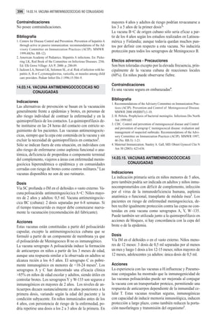 396 14.03.14. VACUNA ANTIMENINGOCOCCICAS NO CONJUGADAS

Contraindicaciones                                                         mayores 4 años y adultos de riesgo podrían revacunarse a
No posee contraindicaciones.                                               los 3 a 5 años de la primer dosis3.
                                                                           La vacuna B+C de origen cubano sólo seria eficaz a par-
Bibliografía                                                               tir de los 4 años según los estudios realizados en Latinoa-
1. Centers for Disease Control and Prevention. Prevention of hepatitis A   mérica y Finlandia; aunque todavía quedan muchos pun-
   through active or passive immunization: recommendations of the Ad-      tos por definir con respecto a esta vacuna. No induciría
   visory Committee on Immunization Practices (ACIP). MMWR
                                                                           protección para todos los serogrupos de Meningococo B.
   1999;48(No. RR-12).
2. American Academy of Pediatrics. Hepatitis A infections. En: Picke-
   ring LK, Red Book of the Committee on Infectious Diseases. 25th.        Efectos adversos - Precauciones
   Ed. Elk Grove Village: AA P; 2000. p..280-89.                           Son bien toleradas excepto por la elevada frecuencia, prin-
3. Jackson LA, Stewart LK, Solomon SL, et al. Risk of infection with he-   cipalmente de la vacuna cubana de reacciones locales
   patitis A, B or C,cytomegalovirus, varicella, or measles among child    (60%). En niños puede observarse fiebre.
   care providers. Pediatr Infect Dis J 1996;15:584–9.

                                                                           Contraindicaciones
14.03.14. VACUNA ANTIMENINGOCOCCICAS NO
                                                                           Es una vacuna segura en embarazadas4.
          CONJUGADAS
                                                                           Bibliografía
Indicaciones                                                               1. Recommendations of the Advisory Committee on Immunization Prac-
Las alternativas de prevención se basan en la vacunación                      tices (ACIP). Prevention and Control of Meningococcal Disease.
generalmente frente a epidemias y brotes, en personas de                      MMWR 2000 49(RR07);1-10.
alto riesgo individual de contraer la enfermedad y en la                   2. H. Peltola. Prophylaxis of bacterial meningitis. Infectious Dis North
quimioprofilaxis de los contactos. La quimioprofilaxis de-                    Am 1999:685.
                                                                           3. CDC. Control and prevention of meningococcal disease and Control
be instituirse en las 24 horas del contacto con estricto se-
                                                                              and prevention of serogrup C meningococcal disease: evaluation and
guimiento de los pacientes. Las vacunas antimeningocóc-                       management of suspected outbreaks. Recommendations of the Advi-
cicas, siempre que la cepa este contenida en la vacuna y sin                  sory Committee on Immunization Practices (ACIP). MMWR 1997;
excluir la necesidad de quimioprofilaxis en contactos2.                       46 (No. RR-5): 1-21.
Sólo se indican fuera de esta situación, en individuos con                 4. Maternal Immunization. Stanley A. Gall, MD. Obstet Gynecol Clin N
alto riesgo de enfermarse como asplenia funcional o ana-                      Am 30 (2003): 623-636.
tómica, deficiencia de properdina o componente terminal
del complemento, viajeros a áreas con enfermedad menin-                    14.03.15. VACUNAS ANTIMENINGOCÓCCICAS
gocócica hiperendémica o epidémica y en comunidades                                  CONJUGADAS
cerradas con riesgo de brotes como centros militares.1 Las
vacunas disponibles no son de uso rutinario.                               Indicaciones
                                                                           La indicación primaria sería en niños menores de 5 años,
Dosis                                                                      pero también podría ser indicada en adultos y niños inmu-
Vía SC profunda o IM en el deltoides o vasto externo. Va-                  nocomprometidos con déficit de complemento, infección
cuna polisacárida antimeningocóccica A+C: Niños mayo-                      por el virus de la inmunodeficiencia humana, asplenia
res de 2 años y adultos: 0,5 ml. Vacuna antimeningocóc-                    anatómica o funcional, transplante de médula ósea1. Los
cica BC (cubana): 2 dosis separadas por 6-8 semanas. Si                    pacientes en riesgo de enfermedad meningocóccica, de-
el tiempo transcurrido es mayor debe comenzarse nueva-                     ben recibir igualmente protección contra las cepas no con-
mente la vacunación (recomendación del fabricante).                        tenidas en esta vacuna como serogrupos A, Y, W–135.
                                                                           Puede también ser utilizada junto a la quimioprofilaxis en
Acciones                                                                   acciones de bloqueo, si hay concordancia con la cepa del
Estas vacunas están constituidas a partir del polisacárido                 brote o de la epidemia.
capsular, excepto la antimeningocóccica cubana que se
formuló a partir de un componente de membrana ya que                       Dosis
el polisacárido de Meningococo B no es inmunogénico.                       Vía IM en el deltoides o en el vasto externo. Niños meno-
La vacuna serogrupo A polisacárida induce la formación                     res de 12 meses: 3 dosis de 0,5 ml separadas por al menos
de anticuerpos en niños a partir de los 3 meses de edad,                   un mes y luego 1 dosis a los 12-15 meses; niños mayores de
aunque una respuesta similar a la observada en adultos se                  12 meses, adolescentes ya adultos: única dosis de 0,5 ml.
alcanza recién a los 4-5 años. El serogrupo C es pobre-
mente inmunogénico en menores de <18-24 meses1. Los                        Acciones
serogrupos A y C han demostrado una eficacia clínica                       La experiencia con las vacunas a H.influenzae y P.neumo-
>85% en niños de edad escolar y adultos, siendo útiles en                  niae conjugadas ha mostrado que la inmunogenicidad de
controlar brotes. Los serogrupos Y y W-135 son seguros e                   las vacunas polisacáridas puede ser mejorada al conjugar
inmunogénicos en mayores de 2 años. Los niveles de an-                     la vacuna con un transportador proteico, permitiendo una
ticuerpos decaen sustancialmente en años posteriores a la                  respuesta de anticuerpos dependiente de la inmunidad ce-
primera dosis, variando según la edad del paciente y la                    lular T. Estas vacunas resultan seguras, inmunogénicas
condición subyacente. En niños inmunizados antes de los                    con capacidad de inducir memoria inmunológica, inducen
4 años, con persistencia de riesgo de la enfermedad, po-                   protección a largo plazo, como también reducen la porta-
dría repetirse una dosis a los 2 a 3 años de la primera. En                ción nasofaríngea y transmisión del organismo2.
 