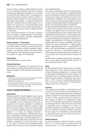 398 14.03.17. VACUNA ANTIVARICELA

invasiva en niños y adultos y también tendría concordan-               de la inmunidad celular.
cia con los serotipos resistentes. Luego de la vacunación              Si la vacuna es administrada entre los 3-5 días del contac-
se produce una respuesta de anticuerpos a las 2-3 semanas              to con un caso de varicela puede ser administrada para
en mas del 80% de los adultos sanos1,2; sin embargo la res-            prevenir enfermedad en contactos o para bloquear un bro-
puesta inmune puede no alcanzar a todos los serotipos. La              te dentro de un colegio u otra institución, en sujetos inmu-
respuesta es pobre en menores de 2 años en quienes su sis-             nocompetentes susceptibles. Si los antecedentes de vari-
tema inmune esta inmaduro y en pacientes inmunocom-                    cela son equívocos puede determinarse IgG anti varicela,
prometidos. También existe una variación frente a los se-              excepto en inmunocomprometidos hemotransfundidos, en
rotipos por lo que entre los 2-5 años puede haber menor                quienes la serología positiva puede ser transferida2.
respuesta. En adultos sanos los niveles de anticuerpos se              En caso de exposición significativa (contacto no transito-
mantienen por lo menos por 5 años; en algunas personas                 rio dentro de los primeros cinco días del comienzo del
los anticuerpos                                                        exantema; para algunos autores de una hora) en sujetos
caen a niveles prevacunacion a los 10 años. La declina-                con contraindicación para vacuna se deberá indicar inmu-
ción es más rápida en esplenectomizados, anemia drepa-                 noglobulina anti Varicela-Zoster lo más precozmente po-
nocítica, sindrome nefrótico, dializados, transplantados,              sible y no mas allá de las 96 horas. Estos pacientes inclu-
enfermedades oncohematológicas.                                        yen:inmunocomprometidos susceptibles, embarazada sus-
                                                                       ceptible, niño pretérmino(≥ 28 semanas de gestación)
Efectos adversos - Precauciones                                        hospitalizados hijos de madres susceptibles, niños a pre-
La mitad de las personas desarrollan efectos locales leves,            término(< 28 semanas de gestación o <=1000 g) hospita-
como dolor, edema y eritema que persiste por 48 horas.                 lizados independientemente de la susceptibilidad de la
Son raras las reacciones sistémicas moderadas (fiebre y                madre, recién nacido de madre con desarrollo de varicela
mialgias) y las reacciones locales más severas (indura-                (no zoster) 5 días antes a 2 días después del parto. La
ción). Raramente se han reportado reacciones severas co-               VZIG se aplica en forma intramuscular a una dosis de 125
mo anafilaxia. Es segura en la embarazada.                             U (1.25 ml) por cada 10 Kg. de peso hasta un máximo de
                                                                       625 U4.
Interacciones                                                          En adultos sanos susceptibles expuestos que no pueden re-
Puede administrarse con otras vacunas.                                 cibir la vacuna, podría indicarse aciclovir entre los 7-9
                                                                       días de exposición durante 7 días2.
Contraindicaciones
Anafilaxia previa. Alteraciones de la hemostasia. No ha                Dosis
sido evaluada su seguridad durante el primer trimestre del             En niños mayores de 1 año se indica una dosis. En adoles-
embarazo, aunque no se han reportado consecuencias ad-                 centes mayores de 13 años y adultos se indican dos dosis
versas.                                                                en forma subcutánea separadas por 4 a 8 semanas. Puede
                                                                       ser administrada simultáneamente con otras vacunas. Si la
Bibliografía                                                           administración no es simultánea con triple viral deben se-
1. Prevention of Pneumococcal Disease: Recommendations of the Advi-    pararse por cuatro semanas. El liofilizado debe almace-
   sory Committee on Immunization Practices (ACIP).                    narse a –15 0C. Antes de ser administrada debe almace-
   MMWR.1997;46(RR-08);1-24.
                                                                       narse a 2-8 0C por 72 horas. Una vez reconstituida debe
2. American Academy of Pediatrics. Group A streptococcal infections.
   En: Pickering LK, Red Book of the Committee on Infectious Disea-    utilizarse dentro de los 30 minutos3.
   ses. 25th. Ed. Elk Grove Village: AA P; 2000.
                                                                       Acciones
14.03.18. VACUNA ANTIVARICELA                                          Está compuesta por la cepa Oka viva atenuada del virus de
                                                                       la varicela. La vacuna contiene trazas de neomicina y ge-
Indicaciones                                                           latina. Confiere respuesta inmune humoral y mediada por
Huésped susceptible inmunocompetente mayor o igual a                   células en más del 95 % de los niños vacunados entre los
un año de edad sin antecedentes clínicos y/o serológico de             12 meses y 12 años, luego de una dosis. En sujetos de 13
varicela. En adultos susceptibles inmunocompetentes se-                años o mayores, se logra 99 % de respuesta tras 2 dosis.
ría aconsejable su uso en situaciones de alto riesgo de                Es 85 a 90 % efectiva para la prevención de la enfermedad
transmisión como: maestros, trabajadores y residentes de               en niños durante brotes y 100% efectiva en la prevención
instituciones de enseñanza, militar, etc., mujeres en edad             de enfermedad severa o moderada. No se conoce con
fértil, convivientes de niños, viajeros. En sujetos suscepti-          exactitud la duración de la inmunidad, ya que en aquellos
bles con leucemia linfoblástica aguda en remisión hema-                que se ha estudiado a largo plazo continuó la exposición
tológica ≥ a 12 meses, con recuento linfocitario >                     del virus salvaje en la comunidad. La protección podría
700/mm3, recuento de plaquetas > 100.000/mm3 24 horas                  ser alta durante toda la vida, como ocurre con otras vacu-
antes, sin radioterapia ni quimioterapia de mantenimiento              nas a virus vivos atenuados2.
durante una semana antes y una semana después de la va-
cunación 1. En chicos HIV positivos con CD4 >25% asin-                 Efectos adversos
tomáticos o sintomáticos, la vacuna sería efectiva y segu-             Es una vacuna segura. Las reacciones son leves y ocurren
ra. Los niños con alteración de la inmunidad humoral                   entre el 5 a 35 % de los sujetos. Se reporta en 20 % de
pueden recibir la vacuna, no así los que tienen alteración             reacciones locales, 3 a 5 % de exantema localizado, 3 a 5
 