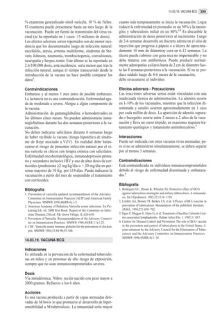 14.03.19. VACUNA BCG 399


% exantema generalizado símil varicela, 10 % de fiebre.                   cuanto más tempranamente se inicia la vacunación. Logra
El exantema puede presentarse hasta un mes luego de la                    reducir la enfermedad en promedio en un 50% y la menin-
vacunación. Puede ser fuente de transmisión del virus va-                 gitis y tuberculosis miliar en un 80%.1,2 Es discutible la
cinal (se ha reportado en 3 casos /15 millones de dosis).                 administración de dosis posteriores al nacimiento. Luego
Los efectos adversos serios reportados son de menor inci-                 de 2-6 semanas desarrolla un discreto edema en el sitio de
dencia que los documentados luego de infección natural:                   inyección que progresa a pápula o a úlcera de aproxima-
encefalitis, ataxia, eritema multiforme, síndrome de Ste-                 damente 10 mm de diámetroy cura en 6-12 semanas. La
vens Johnson, neumonía, trombocitopenia, convulsiones,                    úlcera puede cubrirse con gasa seca no impermeable y no
neuropatía y herpes zoster. Este último se ha reportado en                debe tratarse con antibióticos. Puede producir normal-
2.6/100.000 dosis, esta incidencia sería menor que tras la                mente adenopatías axilares hasta de 2 cm de diámetro has-
infección natural, aunque el tiempo transcurrido desde la                 ta las 8 semanas posteriores a la vacunación. Si no se pro-
introducción de la vacuna no hace posible comparar los                    duce nódulo luego de 4-6 meses de la vacunación,
datos1.                                                                   debe revacunarse al individuo.

Contraindicaciones                                                        Efectos adversos - Precauciones
Embarazo y al menos 1 mes antes de posible embarazo.                      Las reacciones adversas serias están vinculadas con una
La lactancia no es una contraindicación. Enfermedad agu-                  inadecuada técnica de administración. La adenitis ocurre
da de moderada a severa. Alergia a algún componente de                    en 1-10% de los vacunados, mientras que la infección di-
la vacuna.                                                                seminada y osteítis ocurren aproximadamente en 1 caso
Administración de gammaglubulina o hemoderivados en                       por cada millón de dosis. La aparición de adenitis supura-
los últimos cinco meses. No pueden administrarse inmu-                    da o becegeítis ocurre entre 2 meses a 2 años de la vacu-
noglobulinas durante las dos semanas posteriores a la va-                 nación y lleva un curso tórpido, en ocasiones requiere tra-
cunación.                                                                 tamiento quirúrgico y tratamiento antituberculoso.3
No deben indicarse salicilatos durante 6 semanas luego
de haber recibido la vacuna (riesgo hipotético de síndro-                 Interacciones
me de Reye asociado a VZV). En realidad debe balan-                       Puede ser indicada con otras vacunas vivas atenuadas, pe-
cearse el riesgo de presentar infección natural por el vi-                ro si no se administran simultáneamente, se deben separar
rus varicela en chicos con terapia crónica con salicilatos.               por al menos 3 semanas.
Enfermedad oncohematológica, inmunodepresión prima-
ria y secundaria inclusive HIV y uso de altas dosis de cor-               Contraindicaciones
ticoides (prednisona ≥2 mg/kg/día o > 20 mg/día en per-                   Está contraindicada en individuos inmunocomprometidos
sonas mayores de 10 Kg. por ≥14 días. Puede indicarse la                  debido al riesgo de enfermedad diseminada y embaraza-
vacunación a partir del mes de suspendido el tratamiento                  das.4
con corticoides.
                                                                          Bibliografía
Bibliografía                                                              1. Rodrigues LC, Diwan K, Wheeler JG. Protective effect of BCG
1. Prevention of varicella updated recommendation of the Advisory            against tuberculous meningitis and miliary tuberculosis: A metaanaly-
   Committee on Immunization Practices (ACIP) and American Family            sis. Int J Epidemiol. 1993;22:1154–1158.
   Physicians. MMWR 1999;48(RR-6):1-5                                     2. Colditz GA, Brewer TF, Berkey CS, et al. Efficacy of BCG vaccine in
2. American Academy of Pediatrics.Varicella zoster infections. En:Pic-       prevention of tuberculosis: Metaanalysis of the published literature.
   ketring LK, ed. 2000 Red Book: Report of the Commitee on Infec-           JAMA. 1994;271:698–702.
   tious Diseases.25th.ed. Elk Grove Village, IL.624-638.                 3. Oguz F, Mujgan S, Alper G, et al. Treatment of bacillus Calmette-Gué-
3. Prevention of Varicella: Recommendations of the Advisory Commi-t          rin–associated lymphadenitis. Pediatr Infect Dis. J. 1992;11:887.
   tee on Immunization Practices. MMWR 1996;45(RR-11);1-25.               4. Centers for Disease Control and Prevention. The role of BCG vaccine
4. CDC. Varicella zoster immune globulin for the prevention of chicken-      in the prevention and control of tuberculosis in the United States. A
   pox. MMWR 1984;33:84-90,95-100.                                           joint statement by the Advisory Council for the Elimination of Tuber-
                                                                             culosis and the Advisory Committee on Immunization Practices.
                                                                             MMWR 1996;45(RR-4):1–18.
14.03.19. VACUNA BCG

Indicaciones
Es utilizada en la prevención de la enfermedad tuberculo-
sas en niños y en personas de alto riesgo de exposición,
siempre que no sean inmunocomprometidos severos.

Dosis
Vía intradérmica. Niños: recién nacido con peso mayor a
2000 gramos. Refuerzo a los 6 años.

Acciones
Es una vacuna producida a partir de cepas atenuadas deri-
vadas de M.bovis lo que promueve el desarrollo de hiper-
sensibilidad a M.tuberculosis. La inmunidad sería mayor
 