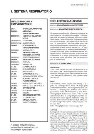 SISTEMA RESPIRATORIO     1



1. SISTEMA RESPIRATORIO


LISTADO PRINCIPAL Y                       01.01. BRONCODILATADORES
COMPLEMENTARIO (*)
                                          01.01.01. AGONISTAS ADRENORECEPTORES

01.01.        BRONCODILATADORES           01.01.01.01. AGONISTAS SELECTIVOS BETA 2
01.01.01.       AGONISTAS
                ADRENORECEPTORES          El asma es una enfermedad inflamatoria crónica de las
01.01.01.01.    AGONISTAS SELECTIVOS      vías respiratorias y de etiología desconocida. La inflama-
                                          ción puede ser causada por alergenos, infecciones respira-
                BETA 2
                                          torias virales, u otros estímulos que llevan a una respues-
01.01.01.01.01. SALBUTAMOL                ta exagerada bronquial y a la obstrucción de las vías aé-
01.01.01.01.02. SALMETEROL (*)            reas. Los agonistas beta 2 selectivos son los agentes más
01.01.02.       OTROS AGENTES             efectivos disponibles para el tratamiento del asma aguda y
                ADRENORECEPTORES          la prevención del asma inducida por ejercicio. Los sínto-
01.01.02.01.    ADRENALINA (*)            mas leves a moderados de asma responden rápidamente a
                                          la inhalación de estos agentes. Los agentes de acción pro-
01.01.03.       ANTIMUSCARINICOS
                                          longada, como el salmeterol, no deben ser utilizados para
                BRONCODILATADORES         el tratamiento de un ataque agudo y cuando se considere
01.01.03.01.    IPRATROPIO BROMURO        su indicación, deben adicionarse a los glucocorticoides
01.01.04.       BRONCODILATADORES         pero no reemplazarlos.
01.01.04.01.    TEOFILINA
                                          01.01.01.01.01. SALBUTAMOL
01.01.04.02.    AMINOFILINA
01.02.        CORTICOIDES                 Indicaciones
01.02.01.     BECLOMETASONA               Asma y otros síntomas asociados con obstrucción de las
01.02.02.     BUDESONIDA (*)              vías aéreas (EPOC). Es la droga de elección en el trata-
01.03.        CROMOGLICATO                miento del asma aguda por su rápido comienzo de acción.
01.03.01.     CROMOGLICATO DE SODIO       Asma por ejercicio administrados 20 a 30 minutos antes
                                          de la práctica.
01.04.        SURFACTANTES
              PULMONARES                  Dosis
01.04.01.     SURFACTANTE NATURAL (* )    Vía inhalatoria, aerosol, adultos: 100-200 mcg (1 a 2
01.04.02.     SURFACTANTE SINTETICO (*)   puffs) 3 a 4 veces por día.1,2 Niños: 100 mcg (1 puff)
01.05.        ANTITUSIVOS                 eventualmente aumentar a 200 microgramos (2 puff) si es
01.05.01.     DEXTROMETORFANO             necesario, 2 a 4 veces por día. Profilaxis crisis asmática
                                          por ejercicio: adultos 200 microgramos (2 puff). Niños:
01.05.02.     CODEINA
                                          100 mcg (1 puff). Nebulización, adultos y niños se puede
01.06.        DESCONGESTIVOS              administrar una dosis de 2,5 mg (10 gotas) repetidos has-
01.06.01.     XILOMETAZOLINA              ta cuatro veces diarias, se puede incrementar a 5 mg si es
01.07.        MUCOLÍTICOS                 necesario. Niños menores de 18 meses: 1,25- 2,5 mg has-
01.07.01.     CARBOCISTEINA (*)           ta cuatro veces por día. Vía Oral, adultos: 4 mg tres a cua-
                                          tro veces al día.
                                          Niños 100mcg/kg hasta tres cuatro veces por día.3

                                          Acciones
                                          Es un agonista beta 2, al unirse al receptor el salbutamol es-
                                          timula la proteína Gs que lleva a la activación de la adenil-
                                          ciclasa que cataliza la conversión del ATP en AMP cíclico.
                                          El aumento del AMP cíclico relaja el tono muscular de las
                                          células musculares lisas en la pared del bronquio. También
                                          incrementa la conductancia del potasio en la célula de ma-
                                          nera que al aumentar el ingreso de potasio hiperpolariza la
(*) Drogas complementarias,
                                          célula y facilita una relajación muscular no dependiente del
uso restringido, normatizado y/o          AMP cíclico. Tiene un efecto adicional estabilizante de la
utilizado por especialista.               membrana del mastocito e inhibe discretamente la libera-
 