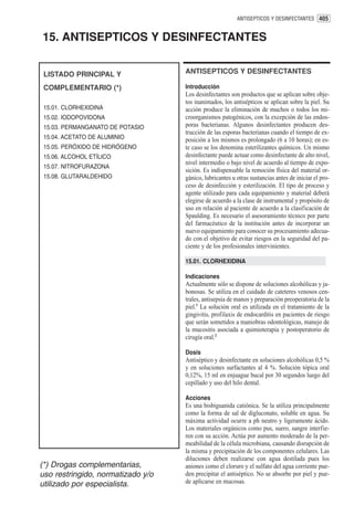 ANTISEPTICOS Y DESINFECTANTES 405


15. ANTISEPTICOS Y DESINFECTANTES


 LISTADO PRINCIPAL Y               ANTISEPTICOS Y DESINFECTANTES

 COMPLEMENTARIO (*)                Introducción
                                   Los desinfectantes son productos que se aplican sobre obje-
                                   tos inanimados, los antisépticos se aplican sobre la piel. Su
 15.01. CLORHEXIDINA               acción produce la eliminación de muchos o todos los mi-
 15.02. IODOPOVIDONA               croorganismos patogénicos, con la excepción de las endos-
 15.03. PERMANGANATO DE POTASIO    poras bacterianas. Algunos desinfectantes producen des-
                                   trucción de las esporas bacterianas cuando el tiempo de ex-
 15.04. ACETATO DE ALUMINIO        posición a los mismos es prolongado (6 a 10 horas); en es-
 15.05. PERÓXIDO DE HIDRÓGENO      te caso se los denomina esterilizantes químicos. Un mismo
 15.06. ALCOHOL ETÍLICO            desinfectante puede actuar como desinfectante de alto nivel,
                                   nivel intermedio o bajo nivel de acuerdo al tiempo de expo-
 15.07. NITROFURAZONA
                                   sición. Es indispensable la remoción física del material or-
 15.08. GLUTARALDEHIDO             gánico, lubricantes u otras sustancias antes de iniciar el pro-
                                   ceso de desinfección y esterilización. El tipo de proceso y
                                   agente utilizado para cada equipamiento y material deberá
                                   elegirse de acuerdo a la clase de instrumental y propósito de
                                   uso en relación al paciente de acuerdo a la clasificación de
                                   Spaulding. Es necesario el asesoramiento técnico por parte
                                   del farmacéutico de la institución antes de incorporar un
                                   nuevo equipamiento para conocer su procesamiento adecua-
                                   do con el objetivo de evitar riesgos en la seguridad del pa-
                                   ciente y de los profesionales intervinientes.

                                   15.01. CLORHEXIDINA

                                   Indicaciones
                                   Actualmente sólo se dispone de soluciones alcohólicas y ja-
                                   bonosas. Se utiliza en el cuidado de cateteres venosos cen-
                                   trales, antisepsia de manos y preparación preoperatoria de la
                                   piel.1 La solución oral es utilizada en el tratamiento de la
                                   gingivitis, profilaxis de endocarditis en pacientes de riesgo
                                   que serán sometidos a maniobras odontológicas, manejo de
                                   la mucositis asociada a quimioterapia y postoperatorio de
                                   cirugía oral.2

                                   Dosis
                                   Antiséptico y desinfectante en soluciones alcohólicas 0,5 %
                                   y en soluciones surfactantes al 4 %. Solución tópica oral
                                   0,12%, 15 ml en enjuague bucal por 30 segundos luego del
                                   cepillado y uso del hilo dental.

                                   Acciones
                                   Es una bisbiguanida catiónica. Se la utiliza principalmente
                                   como la forma de sal de digluconato, soluble en agua. Su
                                   máxima actividad ocurre a ph neutro y ligeramente ácido.
                                   Los materiales orgánicos como pus, suero, sangre interfie-
                                   ren con su acción. Actúa por aumento moderado de la per-
                                   meabilidad de la célula microbiana, causando disrupción de
                                   la misma y precipitación de los componentes celulares. Las
                                   diluciones deben realizarse con agua destilada pues los
(*) Drogas complementarias,        aniones como el cloruro y el sulfato del agua corriente pue-
uso restringido, normatizado y/o   den precipitar el antiséptico. No se absorbe por piel y pue-
utilizado por especialista.        de aplicarse en mucosas.
 