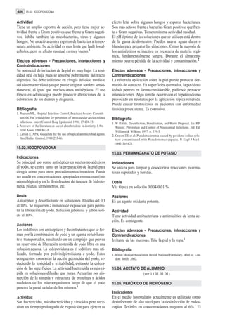 406 15.02. IODOPOVIDONA

Actividad                                                                  efecto letal sobre algunos hongos y esporas bacterianas.
Tiene un amplio espectro de acción, pero tiene mejor ac-                   Son mas activos frente a bacterias Gram positivas que fren-
tividad frente a Gram positivos que frente a Gram negati-                  te a Gram negativas. Tienen mínima actividad residual.
vos. Inhibe también las micobacterias, virus y algunos                     El pH óptimo de las soluciones que se utilicen está dentro
hongos. No es activa contra esporos de bacterias a tempe-                  de la gama ácido-neutro. Pueden usarse aguas duras o
ratura ambiente. Su actividad es más lenta que la de los al-               blandas para preparar las diluciones. Como la mayoría de
coholes, pero su efecto residual es muy bueno.3                            los antisépticos se inactiva en presencia de materia orgá-
                                                                           nica, fundamentalmente sangre. Durante el almacena-
Efectos adversos - Precauciones, Interacciones y                           miento ocurre pérdida de la actividad y contaminación.2
Contraindicaciones
Su potencial de irritación de la piel es muy bajo. La toxi-                Efectos adversos - Precauciones, Interacciones y
cidad oral es baja pues se absorbe pobremente del tracto                   Contraindicaciones
digestivo. No debe utilizarse en cirugía del oído medio o                  La reiterada aplicación sobre la piel puede provocar der-
del sistema nervioso ya que puede originar sordera senso-                  matitis de contacto. En superficies quemadas, la povidona
rioneural, al igual que muchos otros antisépticos. El uso                  iodada penetra en forma considerable, pudiendo provocar
tópico en odontología puede producir alteraciones de la                    intoxicaciones. Algo similar ocurre con el hipotiroidismo
coloración de los dientes y disgeusia.                                     provocado en neonatos por la aplicación tópica reiterada.
                                                                           Puede causar tirotoxicosis en pacientes con enfermedad
Bibliografía                                                               tiroidea preexistente. Es corrosivo.
1. Pearson ML, Hospital Infection Control. Practices Avisory Commit-
   tee(HICPAC). Guideline for prevention of intravascular device-related   Bibliografía
   infections. Infect Control Hosp Epidemiol 1996; 17:438-73.              1. W Rutala. Desinfection, Sterelization, and Waste Disposal. En: RP
2. A review of the literature on use of chlorhexidine in dentistry. J Am      Wenzel. Prevention and Control of Nosocomial Infections. 3rd. Ed.
   Dent Assoc 1986:863-9.                                                     Williams & Wilkins; 1997. p. 539-3.
3. Larson E. APIC Guideline for the use of topical antimicrobial agents.   2. Craven DE et al: Pseudobacteremia caused by povidone-iodine-solu-
   Am J Infect Control, 1988:253-66.                                          tion contaminated with Pseudomonas cepacia. N Engl J Med
                                                                              1981;305:621.
15.02. IODOPOVIDONA
                                                                           15.03. PERMANGANATO DE POTASIO
Indicaciones
Su principal uso como antiséptico en sujetos no alérgicos                  Indicaciones
al yodo, se centra tanto en la preparación de la piel para                 Se utiliza para limpiar y desodorizar reacciones eczema-
cirugía como para otros procedimientos invasivos. Puede                    tosas supuradas y heridas.
ser usado en concentraciones apropiadas en mucosas (uso
odontológico) y en la desinfección de tanques de hidrote-                  Dosis
rapia, piletas, termómetros, etc.                                          Vía tópica en solución 0,004-0,01 %.

Dosis                                                                      Acciones
Antiséptico y desinfectante en soluciones diluídas del 0,1                 Es un agente oxidante potente.
al 10%. Se requieren 2 minutos de exposición para permi-
tir la liberación de yodo. Solución jabonosa y jabón sóli-                 Actividad
do al 10%.                                                                 Tiene actividad antibacteriana y antimicótica de lenta ac-
                                                                           ción. Es astringente.
Acciones
Los iodóforos son antisépticos y desinfectantes que se for-                Efectos adversos - Precauciones, Interacciones y
man por la combinación de yodo y un agente solubilizan-                    Contraindicaciones
te o transportador, resultando en un complejo que provee                   Irritante de las mucosas. Tiñe la piel y la ropa.1
un reservorio de liberación sostenida de yodo libre en una
solución acuosa. La iodopovidona es el iodóforo mas uti-                   Bibliografía
lizado, formado por polivinilpirrolidona e yodo. Estos                     1.British Medical Association British National Formulary.. 43rd ed. Lon-
compuestos conservan la acción germicida del yodo, re-                       don: BMA; 2002.
duciendo la toxicidad e irritabilidad, evitando la colora-
ción de las superficies. La actividad bactericida es más rá-               15.04. ACETATO DE ALUMINIO
pida en soluciones diluídas que puras. Actuarían por dis-                                           (ver 13.01.01.01)
rupción de la síntesis y estructura de proteínas y ácidos
nucleicos de los microorganismos luego de que el yodo                      15.05. PERÓXIDO DE HIDRÓGENO
penetra la pared celular de los mismos.1
                                                                           Indicaciones
Actividad                                                                  En el medio hospitalario actualmente es utilizado como
Son bactericidas, micobactericidas y virucidas pero nece-                  desinfectante de alto nivel para la desinfección de endos-
sitan un tiempo prolongado de exposición para ejercer su                   copios flexibles en concentraciones mayores al 6%.1 El
 