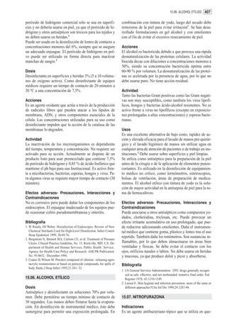 15.06. ALCOHOL ETÍLICO 407


peróxido de hidrógeno comercial sólo se usa en superfi-                   combinación con tintura de yodo, luego del secado debe
cies y no debería usarse en piel, ya que el peróxido de hi-               removerse de la piel para evitar irritación1. Se han desa-
drógeno y otros antisépticos son tóxicos para los tejidos y               rrollado formulaciones en gel alcohol y con emolientes
no deben usarse en heridas.2                                              con el fin de evitar el excesivo resecamiento de piel.
Puede ser usado en la desinfección de lentes de contacto a
concentraciones menores del 6%, siempre que se asegure                    Acciones
un adecuado enjuague. El peróxido de hidrógeno en pol-                    El alcohol es bactericida debido a que provoca una rápida
vo puede ser utilizado en forma directa para inactivar                    desnaturalización de las proteínas celulares. La actividad
manchas de sangre.3                                                       biocida decae con diluciones a concentraciones menores a
                                                                          50%, siendo su concentración bactericida óptima entre
Dosis                                                                     60-90 % por volumen. La desnaturalización de las proteí-
Desinfectante en superficies y heridas 3% (5 a 10 volúme-                 nas es acelerada por la presencia de agua, por lo que no
nes de oxígeno activo). Como desinfectante de equipos                     debe usarse puro. No tiene acción residual.
médicos requiere un tiempo de contacto de 20 minutos a
20 ºC a una concentración de 7,5%.                                        Actividad
                                                                          Tanto las bacterias Gram positivas como las Gram negati-
Acciones                                                                  vas son muy susceptibles, como también los virus lipofí-
Es un agente oxidante que actúa a través de la producción                 licos, hongos y bacterias ácido-alcohol resistentes. No es
de radicales libres que pueden atacar a los lípidos de                    activo frente a virus no lipofílicos (excepto en exposicio-
membrana, ADN, y otros componentes esenciales de la                       nes prolongadas a altas concentraciones) y esporas bacte-
célula. Las concentraciones utilizadas para su uso como                   rianas.
desinfectante impiden que la acción de la catalasa de las
membranas lo degraden.                                                    Usos
                                                                          Es una excelente alternativa de bajo costo, rapidez de ac-
Actividad                                                                 ción y elevada eficacia para el lavado de manos pre-quirúr-
La inactivación de los microorganismos es dependiente                     gico y el lavado higiénico de manos sin utilizar agua en
del tiempo, temperatura y concentración. No requiere ser                  cualquier área de atención de pacientes o de trabajo en ins-
activado para su acción. Actualmente se dispone de un                     tituciones.2 Debe usarse sobre superficies y piel limpias.
producto listo para usar premezclado que contiene 7,5%                    Se utiliza como antiséptico para la preparación de la piel
de peróxido de hidrógeno y 0,85 % de ácido fosfórico que                  antes de la cirugía o de la aplicación de elementos punzo-
mantiene el ph bajo para uso Institucional. Es activo fren-               cortantes. Es utilizado en la desinfección de equipamien-
te a micobacterias, bacterias, esporas, hongos y virus. Pa-               to médico no crítico, como termómetros, estetoscopios,
ra algunos virus se requiere mayor tiempo de contacto (30                 bolsas de ventilación, áreas de preparación de medica-
minutos).                                                                 mentos. El alcohol etílico con tintura de yodo es la solu-
                                                                          ción de mayor actividad en la antisepsia de piel para la to-
Efectos adversos- Precauciones, Interacciones y                           ma de hemocultivos.
Contraindicaciones
No es corrosivo pero puede dañar los componentes de los                   Efectos adversos- Precauciones, Interacciones y
endoscopios. El enjuague inadecuado de los equipos pue-                   Contraindicaciones
de ocasionar colitis pseudomembranosa y enteritis.                        Puede asociarse a otros antisépticos como compuestos yo-
                                                                          dados, clorhexidina, triclosan, etc. Puede provocar un
Bibliografía                                                              efecto irritante acumulativo en uso prolongado, que pue-
1. W Rutala, DJ Weber. Desinfection of Endoscopes: Review of New          de reducirse adicionando emolientes. Daña el instrumen-
   Chemical Sterilants Used for High-Level Disinfection. Infect Contol-   tal médico que contiene goma, plástico y lentes tras el uso
   Hosp Epidemiol 1999; 20:69-76.
                                                                          repetido. También daña los tonómetros. Son sustancias in-
2. Bergstrom N, Bennett MA, Carlson CE, et al. Treatment of Pressure
   Ulcers. Clinical Practice Guideline, No. 15. Rockville, MD: U.S. De-   flamables, por lo que deben almacenarse en áreas bien
   partment of Health and Human Services. Public Health Service,          ventiladas y frescas. Se debe evitar el contacto con los
   Agency for Health Care Policy and Research. AHCPR Publication          ojos, orificios nasales o labios. No debe usarse en heridas
   No. 95-0652. December 1994.                                            y mucosas, ya que produce dolor y picor y absorberse.
3. Coates D, Wilson M. Powders composed of chlorine –releasing agen-
   tacrylic resinmixtures or based on peroxyde compounds, for spills of   Bibliografía
   body fluids.J Hosp Infect 1992;21:241- 52.
                                                                          1. US General Services Administration . OTC drugs generally recogni-
                                                                             zed as safe, effective, and not misbranded: tentative final order. Fed
15.06. ALCOHOL ETÍLICO                                                       Register 1978; 43:1210-1249.
                                                                          2. Larson E. Skin hygiene and infection prevention: more of the same or
Dosis                                                                        different approaches?Clin Inf Dis 1999;29:1287-94.
Antiséptico y desinfectante en soluciones 70% por volu-
men. Debe permitirse un tiempo mínimo de contacto de                      15.07. NITROFURAZONA
30 segundos. Las manos deben frotarse hasta la evapora-
ción. En desinfección de instrumental médico, éste debe                   Indicaciones
sumergirse para permitir una exposición prolongada. En                    Es un agente antibacteriano tópico que se utiliza en que-
 