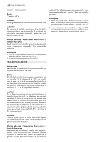 408 15.08. GLUTARALDEHIDO

maduras e injertos cutáneos.                                            ambiental.2 La falla en enjuagar adecuadamente los equi-
                                                                        pos procesados a llevado a proctitis y daño mucoso en los
Dosis                                                                   pacientes.
Vía tópica 0,2 %.
                                                                        Bibliografía
Acciones                                                                1. Babb JR, Bradley CR, Ayliffe GAJ. Sporicidal activity of glutaral-
Es un agente bactericida y micobactericida de acción lenta.                dehydes and hypochlorites and other factors influencing their selec-
                                                                           tion for the treatment of medical equipment. J Hosp Infect 1980;1:63-
                                                                           75.
Actividad                                                               2. American Conference of Governmental Industrial Hygienists. 1998.
La presencia de múltiples mecanismos de acción de los                      Thresholds limit values for chemical substances and physical agents
nitrofuranos hacen que el desarrollo de resistencia por                    and biological exposure indices. ACGHI: Cincinnati, OH1998.
parte de las bacterias sea más difícil.1 No interfiere en la
cicatrización de heridas.

Efectos adversos- Precauciones, Interacciones y
contraindicaciones
Puede ocurrir hiprsensibilidad a la droga, fundamental-
mente en tratamientos prolongados.2 Tiene baja toxicidad
sistémica.

Bibliografía
1. Guay DR. An update on the role of nitrofurans in the management of
   urinary tract infections. Drugs 2001;61(3):353-64.
2. Remington. Pharmaceutical sciences, 17ma. Ed, 1985.

15.08. GLUTARALDEHIDO

Indicaciones
Desinfección de alto nivel de equipamiento médico que
no puede ser esterilizado con calor.

Dosis
Desinfectante en solución acuosa a una concentración ma-
yor o igual al 2%, llevado a un ph de 7,5-8,5 con bicarbo-
nato de sodio con el fin de lograr desinfección de alto ni-
vel. Debe tenerse presente que durante el uso hay dilución
del producto. El tiempo de exposición mínimo es de 20
minutos a 20 - 25 ºC de temperatura ambiental.

Acciones
Es un dialdehído saturado, con una amplia utilización en
desinfección de alto nivel. Las soluciones acuosas acídi-
cas deben alcalinizarse para su activación. Algunas solu-
ciones ácidas no requieren seralcalinizadas, pero éstas
tendrían menor actividad microbicida que las preparacio-
nes alcalinas.1 La acción biocida es consecuencia de la al-
calinización de los grupos sulfidril, hidroxil, carboxil y
amino que altera la síntesis de DNA, RNA y proteínas de
los microorganismos.

Actividad
Tiene un amplio espectro de acción. Su actividad depende
del tiempo de exposición y otras variables como dilución,
presencia de material orgánico.

Efectos adversos- Precauciones, Interacciones y
Contraindicaciones
Los vapores son irritantes para los ojos, nariz, garganta y
pueden causar, en concentraciones suficientes, epistaxis,
dermatitis de contacto, asma, y rinitis. Por esta razón, es
prudente respetar el nivel recomendado de concentración
 