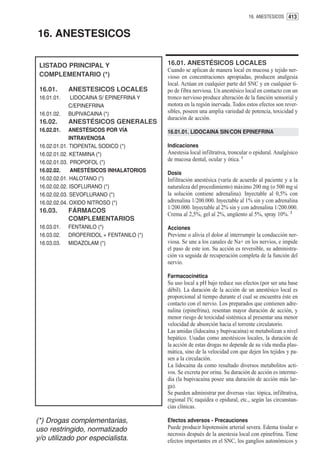 16. ANESTESICOS 413


16. ANESTESICOS

 LISTADO PRINCIPAL Y                      16.01. ANESTÉSICOS LOCALES
                                          Cuando se aplican de manera local en mucosa y tejido ner-
 COMPLEMENTARIO (*)                       vioso en concentraciones apropiadas, producen analgesia
                                          local. Actúan en cualquier parte del SNC y en cualquier ti-
 16.01.      ANESTESICOS LOCALES          po de fibra nerviosa. Un anestésico local en contacto con un
 16.01.01.   LIDOCAINA S/ EPINEFRINA Y    tronco nervioso produce alteración de la función sensorial y
             C/EPINEFRINA                 motora en la región inervada. Todos estos efectos son rever-
 16.01.02.   BUPIVACAINA (*)              sibles, poseen una amplia variedad de potencia, toxicidad y
                                          duración de acción.
 16.02.      ANESTÉSICOS GENERALES
 16.02.01.    ANESTÉSICOS POR VÍA         16.01.01. LIDOCAINA SIN/CON EPINEFRINA
              INTRAVENOSA
 16.02.01.01. TIOPENTAL SODICO (*)        Indicaciones
 16.02.01.02. KETAMINA (*)                Anestesia local infiltrativa, troncular o epidural. Analgésico
 16.02.01.03. PROPOFOL (*)
                                          de mucosa dental, ocular y ótica. 1
 16.02.02.     ANESTÉSICOS INHALATORIOS   Dosis
 16.02.02.01. HALOTANO (*)                Infiltración anestésica (varía de acuerdo al paciente y a la
 16.02.02.02. ISOFLURANO (*)              naturaleza del procedimiento) máximo 200 mg (o 500 mg sí
 16.02.02.03. SEVOFLURANO (*)             la solución contiene adrenalina). Inyectable al 0,5% con
 16.02.02.04. OXIDO NITROSO (*)           adrenalina 1/200.000. Inyectable al 1% sin y con adrenalina
                                          1/200.000. Inyectable al 2% sin y con adrenalina 1/200.000.
 16.03.      FÁRMACOS
                                          Crema al 2,5%, gel al 2%, ungüento al 5%, spray 10%. 2
             COMPLEMENTARIOS
 16.03.01.   FENTANILO (*)                Acciones
 16.03.02.   DROPERIDOL + FENTANILO (*)   Previene o alivia el dolor al interrumpir la conducción ner-
 16.03.03.   MIDAZOLAM (*)                viosa. Se une a los canales de Na+ en los nervios, e impide
                                          el paso de este ion. Su acción es reversible, su administra-
                                          ción va seguida de recuperación completa de la función del
                                          nervio.

                                          Farmacocinética
                                          Su uso local a pH bajo reduce sus efectos (por ser una base
                                          débil). La duración de la acción de un anestésico local es
                                          proporcional al tiempo durante el cual se encuentra éste en
                                          contacto con el nervio. Los preparados que contienen adre-
                                          nalina (epinefrina), resentan mayor duración de acción, y
                                          menor riesgo de toxicidad sistémica al presentar una menor
                                          velocidad de absorción hacia el torrente circulatorio.
                                          Las amidas (lidocaína y bupivacaína) se metabolizan a nivel
                                          hepático. Usadas como anestésicos locales, la duración de
                                          la acción de estas drogas no depende de su vida media plas-
                                          mática, sino de la velocidad con que dejen los tejidos y pa-
                                          sen a la circulación.
                                          La lidocaína da como resultado diversos metabolitos acti-
                                          vos. Se excreta por orina. Su duración de acción es interme-
                                          dia (la bupivacaína posee una duración de acción más lar-
                                          ga).
                                          Se pueden administrar por diversas vías: tópica, infiltrativa,
                                          regional IV, raquídea o epidural, etc., según las circunstan-
                                          cias clínicas.

(*) Drogas complementarias,               Efectos adversos - Precauciones
uso restringido, normatizado              Puede producir hipotensión arterial severa. Edema tisular o
                                          necrosis después de la anestesia local con epinefrina. Tiene
y/o utilizado por especialista.           efectos importantes en el SNC, los ganglios autonómicos y
 