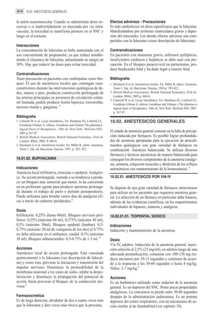 414 16.02. ANESTESICOS GENERALES

la unión neuromuscular. Cuando se administran dosis ex-                        Efectos adversos - Precauciones
cesivas o si inadvertidamente es inyectada por vía intra-                      Es más cardiotóxico en dosis equieficaces que la lidocaína.
vascular, la toxicidad se manifiesta primero en el SNC y                       Manifestándose por arritmias ventriculares graves y depre-
luego en el corazón.                                                           sión del miocardio. Los demás efectos adversos son com-
                                                                               partidos con la lidocaína (véase descripción de lidocaína).
Interacciones
La concentración de lidocaína se halla aumentada con el                        Contraindicaciones
uso concomitante de propranolol, ya que reduce notable-                        En pacientes con miastenia gravis, enfermos epilépticos,
mente el clearance de lidocaína, aumentando en sangre un                       insuficientes cardíacos o hepáticos se debe usar con pre-
30%. Hay que reducir las dosis para evitar toxicidad.                          caución. En el bloqueo paracervical en parturientas, pro-
                                                                               duce bradicardia fetal y ha dado lugar a muerte fetal.
Contraindicaciones
Tener precaución en pacientes con cardiopatías como blo-                       Bibliografía
queo. El uso de anestésicos locales que contengan vaso-                        1. Strichartz G et al. Anestésicos locales. En: Miller R, editor. Anestesia.
constrictores durante las intervenciones quirúrgicas de de-                       Tomo I. 2da. ed. Barcelona: Doyma; 1993.p. 393-422.
dos, manos o pies, producen constricción prolongada de                         2. British Medical Association. British National Formulary. 43rd ed.
las arterias principales en presencia de circulación colate-                      London: BMA; 2002.p. 604-8.
                                                                               3. Catterall W et al. Local Anesthetics. En: Hardman JG, Limbird LE,
ral limitada, podría producir lesión hipóxica irreversible,                       Goodman Gilman A, editors. Goodman and Gilman´s The pharmac-o
necrosis tisular y gangrena. 3                                                    logical basis of therapeutics. 10th ed. New York: McGraw-Hill; 2001.
                                                                                  p. 367-87.
Bibliografía
1. Catterall W et al. Local Anesthetics. En: Hardman JG, Limbird LE,           16.02. ANESTESICOS GENERALES
   Goodman Gilman A, editors. Goodman and Gilman The pharmaco
   logical basis of therapeutics. 10th ed. New York: McGraw-Hill;
   2001.p.367-87.
                                                                               El estado de anestesia general consiste en la falta de percep-
2. British Medical Association. British National Formulary. 43rd ed.           ción inducida por fármacos. Es posible lograr profundida-
   London: BMA; 2002. P. 604-8.                                                des de anestesia apropiadas para la ejecución de procedi-
3. Strichartz G et al. Anestésicos locales. En: Miller R, editor. Anestesia.   mientos quirúrgicos con gran variedad de fármacos en
   Tomo I. 2da. ed. Barcelona: Doyma; 1993. p. 393- 422.                       combinación. Anestesia balanceada: Se utilizan diversos
                                                                               fármacos y técnicas anestésicas de manera balanceada para
16.01.02. BUPIVACAINA                                                          conseguir los diversos componentes de la anestesia (analge-
                                                                               sia, amnesia, relajación muscular y abolición de los reflejos
Indicaciones                                                                   autonómicos con mantenimiento de la homeostasia). 1
Anestesia local infiltrativa, troncular o epidural. Analgési-
co. Su acción prolongada, sumada a su tendencia a produ-                       16.02.01. ANESTESICOS POR VIA IV
cir un bloqueo más sensorial que motor, lo ha convertido
en un preferente agente para producir anestesia prolonga-                      Se dispone de una gran variedad de fármacos intravenosos
da durante el trabajo de parto o período postoperatorio.                       para utilizar en los pacientes que requieren anestesia gene-
Puede utilizarse para brindar varios días de analgesia efi-                    ral. La selección de un fármaco en particular debe basarse,
caz a través de catéteres peridurales.1                                        además de las evidencias científicas, en los requerimientos
                                                                               individuales de hipnosis, amnesia y analgesia.
Dosis
Infiltración: 0,25% (hasta 60ml). Bloqueo nervioso peri-                       16.02.01.01. TIOPENTAL SODICO
férico: 0,25% (máximo 60 ml), 0,375% (máximo 40 ml),
0,5% (máximo 30ml). Bloqueo epidural (lumbar): 0,5-                            Indicaciones
0,75% (máximo 20 ml de cualquiera de los dos) al 0.75%                         Inducción y mantenimiento de la anestesia.
no debe utilizarse en el embarazo; caudal: 0,5% (máximo
30 ml), Bloqueo subaracnoideo: 0.5-0.75% de 1-3 ml. 2                          Dosis
                                                                               Vía IV, adultos: Inducción de la anestesia general, inyec-
Acciones                                                                       ción solución al 2,5% (25 mg/ml), en adultos luego de una
Anestésico local de acción prolongada. Está vinculada                          adecuada premedicación, comenzar con 100-150 mg (re-
químicamente a la lidocaína (ver descripción de lidocaí-                       ducir ancianos) por 10-15 segundos y continuar de acuer-
na) y como ésta, previene la iniciación y transmisión del                      do a la respuesta a los 30-60 segundos o hasta 4 mg/kg.
impulso nervioso. Disminuye la permeabilidad de la                             Niños: 2-7 mg/kg.2
membrana neuronal a los iones de sodio, inhibe la despo-
larización y disminuye la propagación del potencial de                         Acciones
acción, hasta provocar el bloqueo de la conducción ner-                        Es un barbitúrico utilizado como inductor de la anestesia
viosa.3                                                                        general. Es un depresor del SNC. Posee pocas propiedades
                                                                               analgésicas. La conciencia se pierde entre 30-60 segundos
Farmacocinética                                                                después de la administración endovenosa. Es un potente
Es de larga duración, alrededor de dos a cuatro veces más                      depresor del centro respiratorio, con un mecanismo de ac-
que la lidocaína y diez veces más tóxica que la procaína.                      ción similar al de fenobarbital (ver capítulo 10).
 
