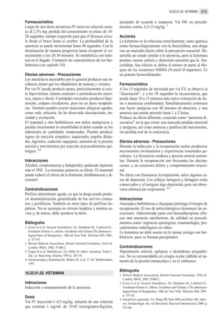 16.02.01.02. KETAMINA 415


Farmacocinética                                                             ajustando de acuerdo a respuesta. Vía IM: en procedi-
Luego de una dosis anestésica IV única en solución acuo-                    mientos cortos, 6,5-13 mg/kg. 1
sa al 2,5% hay perdida del conocimiento en plazo de 10-
20 segundos, tiempo requerido para que el fármaco circu-                    Acciones
le desde el brazo hasta el cerebro. La profundidad de la                    La ketamina se la relaciona estrechamente, tanto química
anestesia se puede incrementar hasta 40 segundos. Con la                    como farmacológicamente con la fenciclidina, una droga
disminución de manera progresiva hasta recuperar el co-                     con un marcado efecto sobre la percepción sensorial. De-
nocimiento a los 20-30 minutos. Se metaboliza con lenti-                    sarrolla un estado similar a la anestesia, pero la ketamina
tud en el hígado. Comparte las características de los bar-                  produce menos euforia y distorsión sensorial que la fen-
bitúricos (ver capítulo 10).                                                ciclidina. Sus efectos se deben al menos en parte al blo-
                                                                            queo de los receptores NMDA (N-metil D aspartato). Es
Efectos adversos - Precauciones                                             un potente broncodilatador.
Los anestésicos inyectables por lo general producen una in-
cidencia menor que los inhalatorios de nauseas y vómitos.                   Farmacocinética
Por vía IV puede producir apnea, particularmente si exis-                   A los 15 segundos de inyectada por vía EV, se observa la
te hipovolemia, trauma craneano o premedicación narcó-                      “disociación”, y a los 30 segundos la inconsciencia, que
tica, sepsis o shock. Cantidades crecientes producen hipo-                  puede durar 10 a 15 minutos más (salvo reiteración de do-
tensión, colapso circulatorio, pero no en dosis terapéuti-                  sis o anestesias combinadas). Simultáneamente comienza
cas. También pueden ocurrir reacciones alérgicas agudas,                    una fuerte analgesia con 40 minutos de duración, y una
como rash, urticaria. Se ha observado alucinaciones, an-                    amnesia que puede persistir hasta 1 a 2 horas.
siedad y excitación.                                                        Produce un efecto diferente, conocido como “anestesia di-
El tiopental y otro barbitúricos son malos analgésicos y                    sociativa” en la que existe una marcada pérdida sensorial
pueden incrementar la sensibilidad al dolor cuando se los                   y analgesia, así como amnesia y parálisis del movimiento,
administra en cantidades inadecuadas. Pueden producir                       sin pérdida real de la conciencia.
signos de reacción simpática: taquicardia, pupilas dilata-
das, lagrimeo, sudación, taquipnea, aumento de la presión                   Efectos adversos - Precauciones
arterial y movimientos por reacción al procedimiento qui-                   Durante la inducción y la recuperación suelen producirse
rúrgico. 3,4                                                                movimientos involuntarios y experiencias sensoriales pe-
                                                                            culiares. La frecuencia cardíaca y presión arterial aumen-
Interacciones                                                               tan. Durante la recuperación son frecuentes las alucina-
Alcohol, clorpromazina y haloperidol, pudiendo deprimir                     ciones, y en ocasiones delirio y comportamiento irracio-
más el SNC. La reserpina potencia su efecto. El tiopental                   nal.
puede reducir el efecto de la fenitoína, fenilbutazona y di-                No altera con frecuencia la respiración, salvo algunos ca-
cumarol.                                                                    sos de depresión. Los reflejos laríngeos y faríngeos están
                                                                            conservados y el tusígeno algo deprimido, pero sin obser-
Contraindicaciones                                                          varse obstrucción respiratoria. 2,3
Porfiria intermitente aguda, ya que la droga puede produ-
cir desmielinización generalizada de los nervios cranea-                    Interacciones
nos y periféricos. También en otros tipos de porfirias he-                  Asociada a barbitúricos y diazepam prolonga el tiempo de
páticas. No se aconseja en cirrosis hepática y anemia se-                   recuperación. El uso de anticolinérgicos disminuye las se-
vera y, de usarse, debe ajustarse la dosis.                                 creciones. Administrada junto con benzodiacepinas ofre-
                                                                            cen una anestesia satisfactoria, de utilidad en procedi-
Bibliografía                                                                mientos como: urgencias quirúrgicas, traumatólogas, pro-
1. Evers A et al. General Anesthetics. En: Hardman JG, Limbird LE,          cedimientos radiológicos en niños.
   Goodman Gilman A, editors. Goodman and Gilman The pharmaco-              La ketamina no debe usarse en la misma jeringa con bar-
   logical basis of therapeutics. 10th ed. New York: McGraw-Hill; 2001.
                                                                            bitúricos, pues se forman precipitados.
   p. 337-65.
2. British Medical Association. British National Formulary. 43rd ed.
   London: BMA; 2002. P. 600-2.                                             Contraindicaciones
3. Fragen R et al. Barbitúricos. En: Miller R, editor. Anestesia. Tomo I.   Hipertensión arterial, epilepsia o desórdenes psiquiátri-
   2da. ed. Barcelona: Doyma; 1993.p. 203-18.                               cos. No es recomendable en cirugía ocular (debido al au-
4. Anestesiología y Reanimación. Muñoz AL et al. 2ª. Ed. Mediterráneo;      mento de la presión intraocular) y en el embarazo.
   1997.

                                                                            Bibliografía
16.02.01.02. KETAMINA                                                       1. British Medical Association. British National Formulary. 43rd ed.
                                                                               London: BMA; 2002. P.600-2.
Indicaciones                                                                2. Evers A et al. General Anesthetics. En: Hardman JG, Limbird LE,
Inducción y mantenimiento de la anestesia.                                     Goodman Gilman A, editors. Goodman and Gilman´s The pharmaco-
                                                                               logical basis of therapeutics. 10th ed. New York: McGraw-Hill; 2001.
                                                                               p. 337-65.
Dosis
                                                                            3. Anestésicos generales. En: Rang HP, Dale MM and Ritter JM, edito-
Vía IV inyección:1–4,5 mg/kg, infusión de una solución                         res. Farmacología. 4ta. ed. Barcelona: Harcourt International; 2000. p.
que contiene 1 mg/ml: de 10-45 microgramos/Kg/min,                             553-66.
 