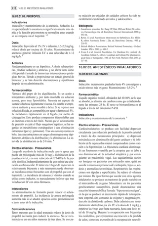 416 16.02.02. ANESTÉSICOS INHALATORIOS

16.02.01.03. PROPOFOL                                           ra sedación en unidades de cuidados críticos ha sido re-
                                                                cientemente cuestionado en niños y adolescentes.
Indicaciones
Inducción y mantenimiento de la anestesia. Sedación. La         Bibliografía
recuperación de la anestesia es significativamente más rá-      1. Anestésicos generales. En: Rang HP, Dale MM and Ritter JM, edito-
pida y la función psicomotora se normaliza antes cuando            res. Farmacología. 4ta. ed. Barcelona: Harcourt International; 2000. p.
                                                                   553-66.
se lo compara con el tiopental. 1,2
                                                                2. Reves J.G et al. Anestésicos intravenosos no barbitúricos. En: Miller
                                                                   R, editor. Anestesia. Tomo I. 2da. ed. Barcelona: Doyma; 1993. p.
Dosis                                                              219-51.
Inducción: Inyección al 1%: IV o infusión, 1,5-2,5 mg/kg,       3. British Medical Association. British National Formulary. 43rd ed.
reducir dosis por encima de 50 años. Mantenimiento de              London: BMA; 2002. p. 600-2.
anestesia general: infusión EV a una velocidad de 4-12          4. Evers A et al. General Anesthetics. En: Hardman JG, Limbird LE,
                                                                   Goodman Gilman A, editors. Goodman and Gilman The pharmacolo-
mg/kg/h. 3                                                         gical basis of therapeutics. 10th ed. New York: McGraw-Hill; 2001. p.
                                                                   337-65.
Acciones
Fundamentalmente es un hipnótico. A dosis subanestési-          16.02.02. ANESTÉSICOS INHALATORIOS
cas, produce sedación y amnesia, y no altera tanto como
el tiopental el estado de ánimo tras intervenciones quirúr-     16.02.02.01. HALOTANO
gicas breves. Tiende a proporcionar un estado general de
bienestar y se han descrito alucinaciones y opistótonos         Dosis
después de su administración.                                   Inducción: incrementos graduales hasta 4% con oxigeno u
                                                                oxido nitroso más oxigeno. Mantenimiento: 0,5-2%. 1
Farmacocinética
Fármaco del grupo de los alquilfenoles. Es un aceite a          Farmacocinética
temperatura ambiente y, por tanto insoluble en solución         Líquido orgánico volátil. Alrededor del 60-80% de lo que
acuosa, pero muy liposolubles. Presenta un aspecto de           se absorbe, se elimina sin cambios como gas exhalado du-
sustancia lechosa ligeramente viscosa. Es estable a tempe-      rante las primeras 24 hs. El resto se biotransforma en el
ratura ambiente y no es sensible a la luz. Si se requiere una   hígado a través del citocromo P-450.
solución diluida, es compatible con agua y dextrosa al 5%.
Se metaboliza rápidamente en el hígado por medio de             Indicaciones
conjugación. Esto produce compuestos hidrosolubles que          Inducción y mantenimiento de la anestesia. 2
se excretan a través del riñón. Puesto que el aclaramiento
de propofol excede el flujo sanguíneo hepático, se ha su-       Efectos adversos - Precauciones
gerido un metabolismo extrahepático o una eliminación           Cardiocirculatorios: se produce con facilidad depresión
extrarrenal (por ej: pulmonar). Tras una sola inyección en      circulatoria con reducción profunda de la presión arterial
bolo, las concentraciones en sangre disminuyen muy rápi-
                                                                a través de dos mecanismos principales: a) depresión
damente, debido a la distribución y la eliminación. La se-
                                                                miocárdica con disminución del gasto cardiaco y b) Inhi-
mivida de distribución es de 2-8 min. 4
                                                                bición de la taquicardia normal compensadora como reac-
Efectos adversos - Precauciones                                 ción a la hipotensión. La frecuencia cardiaca disminuye.
Luego de una dosis de inducción suele ocurrir apnea que         Es un fenómeno reversible por la atropina que se debe a
puede ser prolongada (más de 30 seg.), disminución de la        una disminución de la actividad simpática y por consi-
presión arterial, con una reducción del 25-40% de la pre-       guiente un predominio vagal. Las taquiarritmias suelen
sión sistólica, independientemente de que exista una alte-      ser benignas en pacientes con miocardio sano, quizá no
ración cardiovascular. El dolor en el lugar de inyección es     suceda la mismo en presencia de cardiopatía, hipoxia, aci-
relativamente frecuente y más raramente puede observar-         dosis y anomalías electrolíticas. Respiratorios: las respira-
se mioclonías (más frecuentes con el propofol que con el        ciones son rápidas y superficiales. Se reduce el volumen
tiopental). La incidencia de náuseas y vómitos cuando se        por minuto. De igual forma que sucede con otros agentes
utiliza como inductor, es marcadamente inferior que tras        inhalatorios se produce un trastorno de grado variable en
la inducción IV con otros fármacos.                             el intercambio de oxigeno. Musculares: en los pacientes
                                                                genéticamente susceptibles, puede desencadenar una
Interacciones
                                                                reacción hipermetabólica llamada “hipertermia maligna”,
La administración de fentanilo puede reducir el aclara-
miento de propofol. La incidencia de apnea prolongada           en la que se produce un incremento rápido de la tempera-
aumenta más si se añaden opiáceos como premedicación            tura corporal, alto consumo de oxigeno y exagerada pro-
o justo antes de la inducción.                                  ducción de dióxido de carbono. Debe administrase inme-
                                                                diatamente dantroleno por vía IV a la dosis de 1 mg/kg y
Contraindicaciones                                              repetirse las veces que fuera necesaria, hasta una dosis to-
Tener presente que la edad avanzada reduce la dosis de          tal de 10 mg/kg. Durante la recuperación son frecuentes
propofol necesaria para inducir la anestesia. No se reco-       los escalofríos, que representan una reacción a la pérdida
mienda su uso en niños menores de tres años. Su uso pa-         de calor, como una expresión de la recuperación neuroló-
 