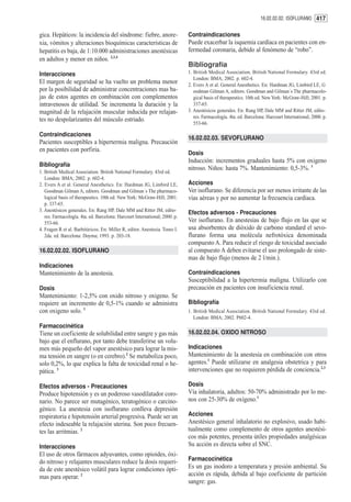 16.02.02.02. ISOFLURANO 417


gica. Hepáticos: la incidencia del síndrome: fiebre, anore-                  Contraindicaciones
xia, vómitos y alteraciones bioquímicas características de                   Puede exacerbar la isquemia cardíaca en pacientes con en-
hepatitis es baja, de 1:10.000 administraciones anestésicas                  fermedad coronaria, debido al fenómeno de “robo”.
en adultos y menor en niños. 2,3,4
                                                                             Bibliografía
Interacciones                                                                1. British Medical Association. British National Formulary. 43rd ed.
                                                                                London: BMA; 2002. p. 602-4.
El margen de seguridad se ha vuelto un problema menor                        2. Evers A et al. General Anesthetics. En: Hardman JG, Limbird LE, G
por la posibilidad de administrar concentraciones mas ba-                       oodman Gilman A, editors. Goodman and Gilman´s The pharmacolo-
jas de estos agentes en combinación con complementos                            gical basis of therapeutics. 10th ed. New York: McGraw-Hill; 2001. p.
intravenosos de utilidad. Se incrementa la duración y la                        337-65.
magnitud de la relajación muscular inducida por relajan-                     3. Anestésicos generales. En: Rang HP, Dale MM and Ritter JM, edito-
                                                                                res. Farmacología. 4ta. ed. Barcelona: Harcourt International; 2000. p.
tes no despolarizantes del músculo estriado.
                                                                                553-66.

Contraindicaciones
                                                                             16.02.02.03. SEVOFLURANO
Pacientes susceptibles a hipertermia maligna. Precaución
en pacientes con porfiria.
                                                                             Dosis
                                                                             Inducción: incrementos graduales hasta 5% con oxigeno
Bibliografía
                                                                             nitroso. Niños: hasta 7%. Mantenimiento: 0,5-3%. 1
1. British Medical Association. British National Formulary. 43rd ed.
   London: BMA; 2002. p. 602-4.
2. Evers A et al. General Anesthetics. En: Hardman JG, Limbird LE,           Acciones
   Goodman Gilman A, editors. Goodman and Gilman´s The pharmaco-             Ver isoflurano. Se diferencia por ser menos irritante de las
   logical basis of therapeutics. 10th ed. New York: McGraw-Hill; 2001.      vías aéreas y por no aumentar la frecuencia cardíaca.
   p. 337-65.
3. Anestésicos generales. En: Rang HP, Dale MM and Ritter JM, edito-         Efectos adversos - Precauciones
   res. Farmacología. 4ta. ed. Barcelona: Harcourt International; 2000. p.
   553-66.                                                                   Ver isoflurano. En anestesias de bajo flujo en las que se
4. Fragen R et al. Barbitúricos. En: Miller R, editor. Anestesia. Tomo I.    usa absorbentes de dióxido de carbono standard el sevo-
   2da. ed. Barcelona: Doyma; 1993. p. 203-18.                               flurano forma una molécula nefrotóxica denominada
                                                                             compuesto A. Para reducir el riesgo de toxicidad asociado
16.02.02.02. ISOFLURANO                                                      al compuesto A deben evitarse el uso prolongado de siste-
                                                                             mas de bajo flujo (menos de 2 l/min.).
Indicaciones
Mantenimiento de la anestesia.                                               Contraindicaciones
                                                                             Susceptibilidad a la hipertermia maligna. Utilizarlo con
Dosis                                                                        precaución en pacientes con insuficiencia renal.
Mantenimiento: 1-2,5% con oxido nitroso y oxigeno. Se
requiere un incremento de 0,5-1% cuando se administra                        Bibliografía
con oxigeno solo. 1                                                          1. British Medical Association. British National Formulary. 43rd ed.
                                                                                London: BMA; 2002. P602-4.
Farmacocinética
Tiene un coeficiente de solubilidad entre sangre y gas más                   16.02.02.04. OXIDO NITROSO
bajo que el enflurano, por tanto debe transferirse un volu-
men más pequeño del vapor anestésico para lograr la mis-                     Indicaciones
ma tensión en sangre (o en cerebro).2 Se metaboliza poco,                    Mantenimiento de la anestesia en combinación con otros
solo 0,2%, lo que explica la falta de toxicidad renal o he-                  agentes.1 Puede utilizarse en analgesia obstetrica y para
pática. 3                                                                    intervenciones que no requieren pérdida de conciencia.2,3

Efectos adversos - Precauciones                                              Dosis
Produce hipotensión y es un poderoso vasodilatador coro-                     Vía inhalatoria, adultos: 50-70% administrado por lo me-
nario. No parece ser mutagénico, teratogénico o carcino-                     nos con 25-30% de oxígeno.1
génico. La anestesia con isoflurano conlleva depresión
respiratoria e hipotensión arterial progresiva. Puede ser un                 Acciones
efecto indeseable la relajación uterina. Son poco frecuen-                   Anestésico general inhalatorio no explosivo, usado habi-
tes las arritmias. 2                                                         tualmente como complemento de otros agentes anestési-
                                                                             cos más potentes, presenta útiles propiedades analgésicas
Interacciones                                                                Su acción es directa sobre el SNC.
El uso de otros fármacos adyuvantes, como opioides, óxi-
do nitroso y relajantes musculares reduce la dosis requeri-                  Farmacocinética
da de este anestésico volátil para lograr condiciones ópti-                  Es un gas inodoro a temperatura y presión ambiental. Su
mas para operar. 2                                                           acción es rápida, debida al bajo coeficiente de partición
                                                                             sangre: gas.
 