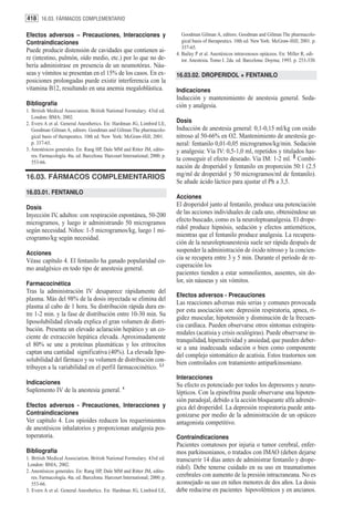 418 16.03. FÁRMACOS COMPLEMENTARIO

Efectos adversos – Precauciones, Interacciones y                                Goodman Gilman A, editors. Goodman and Gilman The pharmacolo-
Contraindicaciones                                                              gical basis of therapeutics. 10th ed. New York: McGraw-Hill; 2001. p.
                                                                                337-65.
Puede producir distensión de cavidades que contienen ai-                     4. Bailey P et al. Anestésicos intravenosos opiáceos. En: Miller R, edi-
re (intestino, pulmón, oído medio, etc.) por lo que no de-                      tor. Anestesia. Tomo I. 2da. ed. Barcelona: Doyma; 1993. p. 253-330.
bería administrase en presencia de un neumotórax. Náu-
seas y vómitos se presentan en el 15% de los casos. En ex-                   16.03.02. DROPERIDOL + FENTANILO
posiciones prolongadas puede existir interferencia con la
vitamina B12, resultando en una anemia megaloblástica.                       Indicaciones
                                                                             Inducción y mantenimiento de anestesia general. Seda-
Bibliografía                                                                 ción y analgesia.
1. British Medical Association. British National Formulary. 43rd ed.
   London: BMA; 2002.
2. Evers A et al. General Anesthetics. En: Hardman JG, Limbird LE,           Dosis
   Goodman Gilman A, editors. Goodman and Gilman The pharmacolo-             Inducción de anestesia general: 0,1-0,15 ml/kg con oxido
   gical basis of therapeutics. 10th ed. New York: McGraw-Hill; 2001.        nitroso al 50-66% en O2. Mantenimiento de anestesia ge-
   p. 337-65.                                                                neral: fentanilo 0,01-0,05 microgramos/kg/min. Sedación
3. Anestésicos generales. En: Rang HP, Dale MM and Ritter JM, edito-         y analgesia: Vía IV: 0,5-1,0 ml, repetidos y titulados has-
   res. Farmacología. 4ta. ed. Barcelona: Harcourt International; 2000. p.
   553-66.
                                                                             ta conseguir el efecto deseado. Vía IM: 1-2 ml. 1 Combi-
                                                                             nación de droperidol y fentanilo en proporción 50:1 (2.5
16.03. FÁRMACOS COMPLEMENTARIOS                                              mg/ml de droperidol y 50 microgramos/ml de fentanilo).
                                                                             Se añade ácido láctico para ajustar el Ph a 3,5.
16.03.01. FENTANILO
                                                                             Acciones
Dosis                                                                        El droperidol junto al fentanilo, produce una potenciación
Inyección IV, adultos: con respiración espontánea, 50-200                    de las acciones individuales de cada uno, obteniéndose un
microgramos, y luego ir administrando 50 microgramos                         efecto buscado, como es la neuroleptoanalgesia. El drope-
según necesidad. Niños: 1-5 microgramos/kg, luego 1 mi-                      ridol produce hipnósis, sedación y efectos antieméticos,
crogramo/kg según necesidad.                                                 mientras que el fentanilo produce analgesia. La recupera-
                                                                             ción de la neuroleptoanestesia suele ser rápida después de
Acciones                                                                     suspender la administración de óxido nitroso y la concien-
Véase capítulo 4. El fentanilo ha ganado popularidad co-                     cia se recupera entre 3 y 5 min. Durante el período de re-
mo analgésico en todo tipo de anestesia general.                             cuperación los
                                                                             pacientes tienden a estar somnolientos, ausentes, sin do-
Farmacocinética
                                                                             lor, sin náuseas y sin vómitos.
Tras la administración IV desaparece rápidamente del
                                                                             Efectos adversos - Precauciones
plasma. Más del 98% de la dosis inyectada se elimina del
                                                                             Las reacciones adversas más serias y comunes provocada
plasma al cabo de 1 hora. Su distribución rápida dura en-
                                                                             por esta asociación son: depresión respiratoria, apnea, ri-
tre 1-2 min. y la fase de distribución entre 10-30 min. Su
                                                                             gidez muscular, hipotensión y disminución de la frecuen-
liposolubilidad elevada explica el gran volumen de distri-
                                                                             cia cardíaca. Pueden observarse otros síntomas extrapira-
bución. Presenta un elevado aclaración hepático y un co-
                                                                             midales (acatisia y crisis oculógiras). Puede observarse in-
ciente de extracción hepática elevada. Aproximadamente
                                                                             tranquilidad, hiperactividad y ansiedad, que pueden deber-
el 80% se une a proteínas plasmáticas y los eritrocitos                      se a una inadecuada sedación o bien como componente
captan una cantidad significativa (40%). La elevada lipo-                    del complejo sintomático de acatisia. Estos trastornos son
solubilidad del fármaco y su volumen de distribución con-                    bien controlados con tratamiento antiparkinsoniano.
tribuyen a la variabilidad en el perfil farmacocinético. 2,3
                                                                             Interacciones
Indicaciones                                                                 Su efecto es potenciado por todos los depresores y neuro-
Suplemento IV de la anestesia general. 4                                     lépticos. Con la epinefrina puede observarse una hipoten-
                                                                             sión paradojal, debido a la acción bloqueante alfa adrenér-
Efectos adversos - Precauciones, Interacciones y                             gica del droperidol. La depresión respiratoria puede anta-
Contraindicaciones                                                           gonizarse por medio de la administración de un opiáceo
Ver capítulo 4. Los opioides reducen los requerimientos                      antagonista competitivo.
de anestésicos inhalatorios y proporcionan analgesia pos-
toperatoria.                                                                 Contraindicaciones
                                                                             Pacientes comatosos por injuria o tumor cerebral, enfer-
Bibliografía                                                                 mos parkinsonianos, o tratados con IMAO (deben dejarse
1. British Medical Association. British National Formulary. 43rd ed.         transcurrir 14 días antes de administrar fentanilo y drope-
 London: BMA; 2002.
                                                                             ridol). Debe tenerse cuidado en su uso en traumatismos
2. Anestésicos generales. En: Rang HP, Dale MM and Ritter JM, edito-
   res. Farmacología. 4ta. ed. Barcelona: Harcourt International; 2000. p.   cerebrales con aumento de la presión intracraneana. No es
   553-66.                                                                   aconsejado su uso en niños menores de dos años. La dosis
3. Evers A et al. General Anesthetics. En: Hardman JG, Limbird LE,           debe reducirse en pacientes hipovolémicos y en ancianos.
 