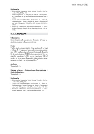 16.03.03. MIDAZOLAM 419


Bibliografía
1. British Medical Association. British National Formulary. 43rd ed.
   London: BMA; 2002. p. 608.
2. Anestésicos generales. En: Rang HP, Dale MM and Ritter JM, edito-
   res. Farmacología. 4ta. ed. Barcelona: Harcourt International; 2000. p.
   553-66.
3. Evers A et al. General Anesthetics. En: Hardman JG, Limbird LE,
   Goodman Gilman A, editors. Goodman and Gilman The pharmacolo-
   gical basis of therapeutics. 10th ed. New York: McGraw-Hill; 2001. p.
   337-65.
4. Reves J.G et al. Anestésicos intravenosos no barbitúricos. En: Miller
   R, editor. Anestesia. Tomo I. 2da. ed. Barcelona: Doyma; 1993. p.
   219-51.

16.03.03. MIDAZOLAM

Indicaciones
Premedicación de la anestesia con el objetivo de lograr se-
dación y amnesia. Inducción anestésica.

Dosis
Vía IV, adultos, para sedación: 2 mg (ancianos 1-1,5 mg)
a lo largo de 30 segundos, luego de 2 minutos puede repe-
tirse 0,5-1 mg hasta lograr la sedación deseada. Infusión
IV de mantenimiento: 30-200 microgramos/kg/h. Para in-
ducción anestésica 0,2-0,3 mg/kg (ancianos 0,1-0,2
mg/kg) en forma lenta, durante dos o tres minutos, gene-
ralmente asociado a un hipnoanalgésico. 1

Acciones
Ver capítulo 10.

Efectos adversos - Precauciones, Interacciones y
Contraindicaciones
Ver capítulo 10.

Bibliografía
1. British Medical Association. British National Formulary. 43rd ed.
   London: BMA; 2002. p 606.
2. Evers A et al. General Anesthetics. En: Hardman JG, Limbird LE,
   Goodman Gilman A, editors. Goodman and Gilman´s The pharmaco-
   logical basis of therapeutics. 10th ed. New York: McGraw-Hill; 2001.
3. Reves J.G et al. Anestésicos intravenosos no barbitúricos. En: Miller
   R, editor. Anestesia. Tomo I. 2da. ed. Barcelona: Doyma; 1993.
 