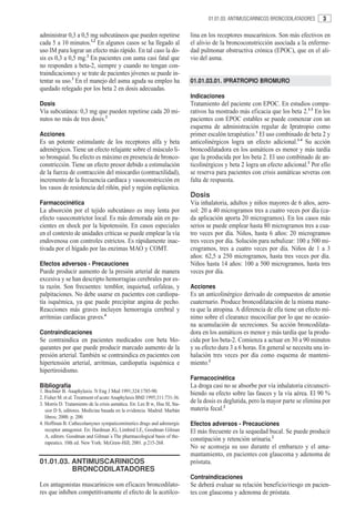 01.01.03. ANTIMUSCARINICOS BRONCODILATADORES     3

administrar 0,3 a 0,5 mg subcutáneos que pueden repetirse                   lina en los receptores muscarínicos. Son más efectivos en
cada 5 a 10 minutos.1,2 En algunos casos se ha llegado al                   el alivio de la broncoconstricción asociada a la enferme-
uso IM para lograr un efecto más rápido. En tal caso la do-                 dad pulmonar obstructiva crónica (EPOC), que en el ali-
sis es 0,3 a 0,5 mg.2 En pacientes con asma casi fatal que                  vio del asma.
no responden a beta-2, siempre y cuando no tengan con-
traindicaciones y se trate de pacientes jóvenes se puede in-
tentar su uso.3 En el manejo del asma aguda su empleo ha                    01.01.03.01. IPRATROPIO BROMURO
quedado relegado por los beta 2 en dosis adecuadas.
                                                                            Indicaciones
Dosis                                                                       Tratamiento del paciente con EPOC. En estudios compa-
Vía subcutánea: 0,3 mg que pueden repetirse cada 20 mi-                     rativos ha mostrado más eficacia que los beta 2.1-3 En los
nutos no más de tres dosis.3                                                pacientes con EPOC estables se puede comenzar con un
                                                                            esquema de administración regular de Ipratropio como
Acciones                                                                    primer escalón terapéutico.1 El uso combinado de beta 2 y
Es un potente estimulante de los receptores alfa y beta                     anticolinérgicos logra un efecto adicional.1-4 Su acción
adrenérgicos. Tiene un efecto relajante sobre el músculo li-                broncodilatadora en los asmáticos es menor y más tardía
so bronquial. Su efecto es máximo en presencia de bronco-                   que la producida por los beta 2. El uso combinado de an-
constricción. Tiene un efecto presor debido a estimulación                  ticolinérgicos y beta 2 logra un efecto adicional.2 Por ello
de la fuerza de contracción del miocardio (contractilidad),                 se reserva para pacientes con crisis asmáticas severas con
incremento de la frecuencia cardíaca y vasoconstricción en                  falta de respuesta.
los vasos de resistencia del riñón, piel y región esplácnica.
                                                                            Dosis
Farmacocinética                                                             Vía inhalatoria, adultos y niños mayores de 6 años, aero-
La absorción por el tejido subcutáneo es muy lenta por                      sol: 20 a 40 microgramos tres a cuatro veces por día (ca-
efecto vasoconstrictor local. Es más demorada aún en pa-                    da aplicación aporta 20 microgramos). En los casos más
cientes en shock por la hipotensión. En casos especiales                    serios se puede emplear hasta 80 microgramos tres a cua-
en el contexto de unidades críticas se puede emplear la vía                 tro veces por día. Niños, hasta 6 años: 20 microgramos
endovenosa con controles estrictos. Es rápidamente inac-                    tres veces por día. Solución para nebulizar: 100 a 500 mi-
tivada por el hígado por las enzimas MAO y COMT.                            crogramos, tres a cuatro veces por día. Niños de 1 a 3
                                                                            años: 62,5 a 250 microgramos, hasta tres veces por día.
Efectos adversos - Precauciones                                             Niños hasta 14 años: 100 a 500 microgramos, hasta tres
Puede producir aumento de la presión arterial de manera                     veces por día.
excesiva y se han descripto hemorragias cerebrales por es-
ta razón. Son frecuentes: temblor, inquietud, cefaleas, y                   Acciones
palpitaciones. No debe usarse en pacientes con cardiopa-                    Es un anticolinérgico derivado de compuestos de amonio
tía isquémica, ya que puede precipitar angina de pecho.                     cuaternario. Produce broncodilatación de la misma mane-
Reacciones más graves incluyen hemorragia cerebral y                        ra que la atropina. A diferencia de ella tiene un efecto mí-
arritmias cardíacas graves.4                                                nimo sobre el clearance mucociliar por lo que no ocasio-
                                                                            na acumulación de secreciones. Su acción broncodilata-
Contraindicaciones                                                          dora en los asmáticos es menor y más tardía que la produ-
Se contraindica en pacientes medicados con beta blo-                        cida por los beta-2. Comienza a actuar en 30 a 90 minutos
queantes por que puede producir marcado aumento de la                       y su efecto dura 3 a 6 horas. En general se necesita una in-
presión arterial. También se contraindica en pacientes con                  halación tres veces por día como esquema de manteni-
hipertensión arterial, arritmias, cardiopatía isquémica e                   miento.2
hipertiroidismo.
                                                                            Farmacocinética
Bibliografía                                                                La droga casi no se absorbe por vía inhalatoria circunscri-
1. Bochner B. Anaphylaxis. N Eng J Med 1991;324:1785-90.                    biendo su efecto sobre las fauces y la vía aérea. El 90 %
2. Fisher M. et al. Treatment of acute Anaphylaxis BMJ 1995;311:731-36.
3. Morris D. Tratamiento de la crisis asmática. En: Lee B w, Hsu SI, Sta-
                                                                            de la dosis es deglutida, pero la mayor parte se elimina por
   sior D S, editores. Medicina basada en la evidencia. Madrid: Marbán      materia fecal.2
   libros; 2000. p. 200.
4. Hoffman B. Cathecolamynes sympaticomimetics drugs and adrenergic         Efectos adversos - Precauciones
   receptor antagonist. En: Hardman JG, Limbird LE, Goodman Gilman          El más frecuente es la sequedad bucal. Se puede producir
   A, editors. Goodman and Gilman´s The pharmacological basis of the-
                                                                            constipación y retención urinaria.2
   rapeutics. 10th ed. New York: McGraw-Hill; 2001. p.215-268.
                                                                            No se aconseja su uso durante el embarazo y el ama-
                                                                            mantamiento, en pacientes con glaucoma y adenoma de
01.01.03. ANTIMUSCARINICOS                                                  próstata.
          BRONCODILATADORES
                                                                            Contraindicaciones
Los antagonistas muscarínicos son eficaces broncodilato-                    Se deberá evaluar su relación beneficio/riesgo en pacien-
res que inhiben competitivamente el efecto de la acetilco-                  tes con glaucoma y adenoma de próstata.
 