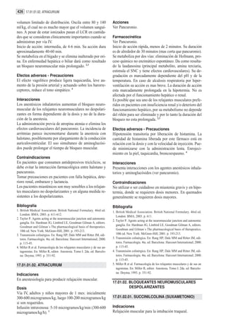 426 17.01.01.02. ATRACURIUM

volumen limitado de distribución. Oscila entre 80 y 140                     Acciones
ml/kg, el cual no es mucho mayor que el volumen sanguí-                     Ver Pancuronio.
neo. A pesar de estar ionizados pasan el LCR en cantida-
des que se consideran clínicamente importantes cuando se                    Farmacocinética
administran por vía IV.                                                     Ver Pancuronio.
Inicio de acción: intermedia, de 4-6 min. Su acción dura                    Inicio de acción rápida, menos de 2 minutos. Su duración
aproximadamente 40-60 min.                                                  es de alrededor de 30 minutos (mas corta que pancuronio).
Se metaboliza en el hígado y se elimina inalterado por ori-                 Se metaboliza por dos vías: eliminación de Hofmann, pro-
na. En enfermedad hepática o biliar dará como resultado                     ceso químico no enzimático espontáneo. Da como resulta-
un bloqueo neuromuscular más prolongado. 2,3                                do la laudanosina (principal metabolito, amina terciaria,
                                                                            estimula el SNC y tiene efectos cardiovasculares). Su de-
Efectos adversos - Precauciones                                             gradación es marcadamente dependiente del pH y de la
El efecto vagolítico produce ligera taquicardia, leve au-                   temperatura. En caso de alcalosis respiratoria por hiper-
mento de la presión arterial y actuando sobre los barorre-                  ventilación su acción es mas breve. La duración de acción
ceptores, reduce el tono simpático. 4                                       esta marcadamente prolongada en la hipotermia. No es
                                                                            afectada por el funcionamiento hepático o renal.
Interacciones                                                               Es posible que sea uno de los relajantes musculares prefe-
Los anestésicos inhalatorios aumentan el bloqueo neuro-                     ridos en pacientes con insuficiencia renal y/o deterioro del
muscular de los relajantes neuromusculares no despolari-                    funcionamiento hepático, por su metabolismo no depende
zantes en forma dependiente de la dosis y no de la dura-                    del riñón para ser eliminado y por lo tanto la duración del
ción de la anestesia.                                                       bloqueo no esta prolongada. 2,3
La administración previa de atropina atenúa o elimina los
efectos cardiovasculares del pancuronio. La incidencia de                   Efectos adversos - Precauciones
arritmias parece incrementarse durante la anestesia con                     Hipotensión transitoria por liberación de histamina. La
halotano, posiblemente por alargamiento de la conducción                    cantidad de histamina liberada por este fármaco está en
auriculoventricular. El uso simultaneo de aminoglucósi-                     relación con la dosis y con la velocidad de inyección. Pue-
dos puede prolongar el tiempo de bloqueo muscular.                          de minimizarse con la administración lenta. Enrojeci-
                                                                            miento en la piel, taquicardia, broncoespasmo. 4
Contraindicaciones
En pacientes que consumen antidepresivos tricíclicos, se                    Interacciones
debe evitar la interacción farmacológica entre halotano y                   Presenta interacciones con los agentes anestésicos inhala-
pancuronio.                                                                 torios y aminoglucósidos (ver pancuronio).
Tomar precauciones en pacientes con falla hepática, dete-
rioro renal, embarazo y lactancia.                                          Contraindicaciones
Los pacientes miasténicos son muy sensibles a los relajan-                  No utilizar o ser cuidadoso en miastenia gravis y en hipo-
tes musculares no despolarizantes y en alguna medida re-                    termia, donde se requieren dosis menores. En quemados
sistentes a los despolarizantes.                                            generalmente se requieren dosis mayores.

Bibliografía                                                                Bibliografía
1. British Medical Association. British National Formulary. 46rd ed.        1. British Medical Association. British National Formulary. 46rd ed.
   London: BMA; 2003. p. 611-612.
                                                                               London: BMA; 2003. p. 611.
2. Taylor P. Agents acting at the neuromuscular junction and autonomic
                                                                            2. Taylor P. Agents acting at the neuromuscular junction and autonomic
   ganglia. En: Hardman JG, Limbird LE, Goodman Gilman A, editors.
                                                                               ganglia. En: Hardman JG, Limbird LE, Goodman Gilman A, editors.
   Goodman and Gilman´s The pharmacological basis of therapeutics.
   10th ed. New York: McGraw-Hill; 2001. p. 193-213.                           Goodman and Gilman´s The pharmacological basis of therapeutics.
3. Transmisión colinérgica. En: Rang HP, Dale MM and Ritter JM, edi-           10th ed. New York: McGraw-Hill; 2001. p. 193-213.
   tores. Farmacología. 4ta. ed. Barcelona: Harcourt International; 2000.   3. Transmisión colinérgica. En: Rang HP, Dale MM and Ritter JM, edi-
   p. 115-45.                                                                  tores. Farmacología. 4ta. ed. Barcelona: Harcourt International; 2000.
4. Miller R et al. Farmacología de los relajantes musculares y de sus an-      p. 115-45.
   tagonistas. En: Miller R, editor. Anestesia. Tomo I. 2da. ed. Barcelo-   4. Transmisión colinérgica. En: Rang HP, Dale MM and Ritter JM, edi-
   na: Doyma; 1993. p. 351-92.                                                 tores. Farmacología. 4ta. ed. Barcelona: Harcourt International; 2000.
                                                                               p. 115-45.
17.01.01.02. ATRACURIUM                                                     5. Miller R et al. Farmacología de los relajantes musculares y de sus an
                                                                               tagonistas. En: Miller R, editor. Anestesia. Tomo I. 2da. ed. Barcelo-
                                                                               na: Doyma; 1993. p. 351-92.
Indicaciones
En anestesiología para producir relajación muscular.
                                                                            17.01.02. BLOQUEANTES NEUROMUSCULARES
Dosis                                                                                 DESPOLARIZANTES
Vía IV, adultos y niños mayores de 1 mes: inicialmente
300-600 microgramos/kg, luego 100-200 microgramos/kg                        17.01.02.01. SUCCINILCOLINA (SUXAMETONIO)
si son requeridos.
Infusión intravenosa: 5-10 microgramos/kg/min (300-600                      Indicaciones
microgramos/kg/h). 1                                                        Relajación muscular para la intubación traqueal.
 