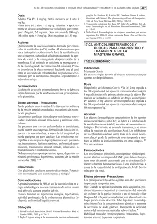 17.02. ANTICOLINESTERASICOS Y DROGAS PARA DIAGNOSTICO Y TRATAMIENTO DE LA MIASTENIA GRAVIS 427


Dosis                                                                       ganglia. En: Hardman JG, Limbird LE, Goodman Gilman A, editors.
Adultos Vía IV: 1 mg/kg. Niños menores de 1 año: 2                          Goodman and Gilman´s The pharmacological basis of therapeutics.
                                                                            10th ed. New York: McGraw-Hill; 2001.p. 193-213.
mg/kg.                                                                   3. Transmisión colinérgica. En: Rang HP, Dale MM and Ritter JM, edi-
Niños entre 1-12 años: 1-2 mg/kg. Infusión IV (práctica-                    tores. Farmacología. 4ta. ed. Barcelona: Harcourt International; 2000.
mente en desuso actualmente) de soluciones que conten-                      p. 115-45.
gan 1-2 mg/ml, 2-5 mg/min. Dosis máximas de 500 mg/h.                    4. Miller R et al. Farmacología de los relajantes musculares y de sus an-
IM: niños hasta 4-5 mg/kg. Dosis máximas de 150 mg. 1                       tagonistas. En: Miller R, editor. Anestesia. Tomo I. 2da. ed. Barcelo-
                                                                            na: Doyma; 1993. p. 351-92.
Acciones
Químicamente la succinilcolina está formada por 2 molé-                  17.02. ANTICOLINESTERASICOS Y
culas de acetilcolina (ACh), unidas. Al administrarse pro-                      DROGAS PARA DIAGNOSTICO Y
voca la despolarización como lo hace la acetilcolina (se                        TRATAMIENTO DE LA
une al receptor, subunidad alfa desencadenando la aper-                         MIASTENIA GRAVIS.
tura del canal y la consiguiente despolarización de la
membrana. Si el estímulo es suficiente se propaga por to-                17.02.01. EDROFONIO
da la célula logrando la contracción del músculo). Prime-
                                                                         Indicaciones
ro despolariza la placa mioneural haciendo que el canal
entre en un estado de refractariedad, no pudiendo ser es-                Miastenia Gravis
timulado por la acetilcolina endógena, seguidamente el                   En anestesiología: Revertir el bloqueo neuromuscular por
                                                                         agentes no despolarizantes.
músculo se relaja.
                                                                         Dosis
Farmacocinética
                                                                         Diagnóstico de Miastenia Gravis: Vía IV: 2 mg seguida a
La duración de acción extremadamente breve se debe a su
                                                                         los 30 segundos (de no aparecer reacciones adversas) por
rápida hidrólisis por la seudocolinesterasa, principalmen-               8 mg adicionales si la primera dosis carece de efecto. De-
te la plasmática.                                                        tección de sobredosis o subdosis de drogas colinérgicas:
                                                                         IV adultos: 2 mg , chicos: 20 microgramos/kg seguida a
Efectos adversos - Precauciones                                          los 30 segundos (de no aparecer reacciones adversas) por
Puede producir una elevación de la frecuencia cardíaca y                 80 microgramos/kg.1
de la presión arterial secundaria al mecanismo de estimu-
lación ganglionar.                                                       Acciones
Las arritmias cardíacas inducidas por este fármaco son va-               Los efectos farmacológicos característicos de los agentes
riadas: bradicardia sinusal, ritmo nodal y arritmias ventri-             anticolinesterásicos (anti-ChE) se deben a la inhibición de
culares.                                                                 la acetilcolinesterasa (AchE) en sitios de transmisión co-
En pacientes con ciertas enfermedades o condiciones,                     linérgica. Por lo tanto, se acumula transmisor, y se inten-
puede ocurrir una exagerada liberación de potasio en res-                sifica la reacción a la acetilcolina (Ach). Los inhibidores
puesta a la succinilcolina, a veces de tal magnitud que                  de la colinesterasa actúan sobre todo en la unión neuro-
puede precipitar un paro cardíaco. Las condiciones sus-                  muscular, el grado de preferencia no es tan grande y tam-
ceptibles a una respuesta hiperpotasémica son: quemadu-                  bién se inhibe la acetilcolinesterasa en otras sinapsis. 2,3
ras, traumatismos, lesiones nerviosas, enfermedad neuro-                 Ver interacciones.
muscular, traumatismo craneal cerrado, infecciones in-
traabdominales e insuficiencia renal.                                    Farmacocinética
Dolores musculares postoperatorios, apnea, depresión res-                Los tres fármacos (edrofonio, neostigmina y piridostigmi-
piratoria prolongada, hipertermia, aumento de la presión                 na) no afectan las sinapsis del SNC, pues todos ellos po-
intraocular (PIO). 2,3,4                                                 seen iones de amonio cuaternario que no atraviesan fácil-
                                                                         mente la barrera hematoencefálica. Tiene acción breve, a
Interacciones                                                            causa de la reversibilidad de su fijación a la AchE. Se eli-
Con glucósidos cardíacos aumento de arritmias. Potencia-                 mina por vía renal.4
ción miorrelajante con ciclofosfamida y tiotepa.1
                                                                         Efectos adversos - Precauciones
Contraindicaciones                                                       Los principales efectos de los agentes anti-ChE que tienen
A pesar de aumentar la PIO, el uso de succinilcolina en ci-              importancia terapéutica son:
rugía oftalmológica no está contraindicado salvo cuando                  Ojo: Cuando se aplican localmente en la conjuntiva, pro-
está abierta la cámara anterior del ojo.                                 ducen hiperemia conjuntival y constricción del músculo
Historia familiar de hipertermia maligna, hiperkalemia,                  del esfínter de la pupila (miosis) y en el músculo ciliar
actividad prolongada de la colinesterasa plasmática (in-                 bloqueo del reflejo de acomodación, con el resultante en-
cluyendo enfermedad hepática severa).                                    foque para la visión de cerca. Tubo digestivo: La neostig-
                                                                         mina intensifica las concentraciones gástricas y aumenta
Bibliografía                                                             la secreción de ácido gástrico. Incrementa la actividad
1. British Medical Association. British National Formulary. 46rd ed.     motora del intestino en particular sobre el colon. 4
   London: BMA; 2003. p. 612-613.                                        Debilidad muscular, broncoespasmo, bradicardia, hipo-
2. Taylor P. Agents acting at the neuromuscular junction and autonomic   tensión arterial, depresión respiratoria.
 