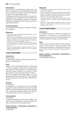 428 17.02.02. NEOSTIGMINA

Interacciones                                                               Bibliografía
Con frecuencia es útil administrar atropina junto a anti-                   1. British Medical Association. British National Formulary. 46rd ed.
ChE, para antagonizar de este modo los efectos de la Ach                       London: BMA; 2003. P. 613.
que se acumula en las sinapsis musculares del intestino,                    2. Taylor P. Agents acting at the neuromuscular junction and autonomic
                                                                               ganglia. En: Hardman JG, Limbird LE, Goodman Gilman A, editors.
bronquios y del sistema cardiovascular.                                        Goodman and Gilman The pharmacological basis of herapeutics.
Las drogas que interfieren en la acción de los agentes an-                     10th ed. New York: McGraw-Hill; 2001.p.193-213.
ticolinesterasa son: los depresores de la transmisión neu-                  3. Transmisión colinérgica. En: Rang HP, Dale MM and Ritter JM, edi-
romuscular, aminoglucósidos, polimixina, tetraciclina,                         tores. Farmacología. 4ta. ed. Barcelona: Harcourt International; 2000.
antiarrítmicos, clorpromazina, litio, fenitoína, hormona ti-                   P. 115-45.
roidea, metoxifluorano.                                                     4. Miller R et al. Farmacología de los relajantes musculares y de sus an-
                                                                               tagonistas. En: Miller R, editor. Anestesia. Tomo I. 2da. ed. Barcelo-
                                                                               na: Doyma; 1993. p. 351-92.
Contraindicaciones
En el tratamiento de obstrucciones intestinales, urinarias y
en los asmáticos                                                            17.02.03. PIRIDOSTIGMINA

Bibliografía                                                                Indicaciones
1. British Medical Association. British National Formulary. 46rd ed.        Es un anticolinesterásico con duración más larga que la
   London: BMA; 2003. P. 612-613.                                           neostigmina y su principal uso es el tratamiento de la
2. Taylor P. Agents acting at the neuromuscular junction and autonomic      miastenia gravis y para revertir la relajación muscular pro-
   ganglia. En: Hardman JG, Limbird LE, Goodman Gilman A, editors.          ducida por relajantes musculares no despolarizantes
   Goodman and Gilman´s The pharmacological basis of therapeutics.
   10th ed. New York: McGraw-Hill; 2001. p. 193-213.
3. Transmisión colinérgica. En: Rang HP, Dale MM and Ritter JM, edi-        Dosis
   tores. Farmacología. 4ta. ed. Barcelona: Harcourt International; 2000.   Adultos, vía oral: 30-120 mg cada 4-6 hs. Dosis diaria to-
   p. 115-45.                                                               tal de 0.3-1.2 gr. Neonatos: 5-10 mg cada 4 horas, 30-60
4. Miller R et al. Farmacología de los relajantes musculares y de sus an-   minutos según requerimiento, niños hasta 6 años dosis ini-
   tagonistas. En: Miller R, editor. Anestesia. Tomo I. 2da. ed. Barcelo-
   na: Doyma; 1993. p. 351-92.
                                                                            cial de 30 mg, 6-12 años: 60 mg. Dosis diaria total de 30-
                                                                            360 mg.
17.02.02. NEOSTIGMINA
                                                                            Efectos adversos- Precauciones, Interacciones y
Indicaciones                                                                Contraindicaciones:
Miastenia gravis                                                            Ver Neostigmina y Edrofonio.
En anestesiología: Revertir el bloqueo neuromuscular por
agentes no despolarizantes.1

Dosis
Adultos, vía oral: (neostigmina bromuro) 15-30 mg cada
3-4 horas, se ajusta de acuerdo con la respuesta. Dosis
diaria total de 75-300 mg. Neonatos: 1-5 mg cada 4 horas,
niños hasta 6 años: inicialmente 7.5 mg; entre 6-12 años:
dosis inicial de 15 mg. Dosis diaria total de 15-90 mg.
IM o SC: (neostigmina metilsulfato) adultos 1-2.5 mg en
diferentes tomas. Dosis diaria total de 5-20 mg. Neonatos:
50-250 microgramos cada 4 horas. Niños: 200-500 micro-
gramos. 1

Acciones
Ver Edrofonio.
La neostigmina es un compuesto de amonio cuaternario
que posee acciones adicionales directas: sobre la médula
espinal y la unión neuromuscular presenta actividad anti-
ChE y estimulación colinérgica directa. Tiene un efecto
relativamente menor en los sitios autonómicos. 2,3,4

Farmacocinética
Ver Edrofonio.
No penetra las membranas celulares con facilidad, se ab-
sorbe mal por el tubo digestivo y por piel. A dosis mode-
radas no atraviesa la barrera hematoencefálica.

Efectos adversos - Precauciones, interacciones y
contraindicaciones
Ver Edrofonio.
 