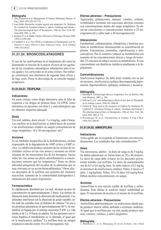 4     01.01.04. BRONCODILATADORES


Bibliografía                                                             Efectos adversos – Precauciones
1. Gary Fergusson et al. Management of Crhonic Pulmonary Disease. N      Taquicardia, palpitaciones, náuseas, vómitos, cefaleas,
   Eng J Med 1993;328:1017-22.
2. Joan Heller Muscarinic receptor agonist and antagonist. En: Hardman
                                                                         irritabilidad e insomnio son reacciones adversas comunes
   JG, Limbird LE, Goodman Gilman A, editors. Goodman and Gilman´s       con concentraciones dentro del rango terapéutico. Se ob-
   The pharmacological basis of therapeutics. 10th ed. New York: Mc      servan convulsiones a concentraciones mayores a 25 mi-
   Graw-Hill; 2001. p. 168.                                              crogramos/ml y sobre todo a 40 microgramos/ml.
3. Kertjens H. et al Stable Crhonic Obstructive Pulmonary Disease. BMJ
   1999;319:495-500.
                                                                         Interacciones
4. Cambpell S. et al. For CPOD a Combination of Ipratropium and Al-
   buterol is more effective than Albuterol base. Arch IntMed            Fenobarbital, carbamazepina, rifampicina y fenitoína ace-
   1999;159:156-62.                                                      leran su metabolismo disminuyendo su concentración en
                                                                         plasma. Eritromicina, cimetidina, ciprofloxacina y anti-
01.01.04. BRONCODILATADORES                                              conceptivos. Por el contrario, reducen su metabolismo con
                                                                         aumento de las concentraciones séricas y riesgo de toxici-
El uso de las metilxantinas en el tratamiento del asma ha                dad. El consumo de tabaco acelera su metabolismo. El uso
disminuido en función de la mayor eficacia de los agonis-                concomitante con diuréticos tiazídicos predispone a la hi-
tas de los receptores adrenérgicos inhalatorios para el as-              pokalemia.
ma aguda y los corticoides en el asma crónico. Sin embar-
go constituyen una alternativa de segunda línea eficaz y                 Contraindicaciones
de bajo costo. Posee la desventaja de su estrecho margen                 Insuficiencia hepática. Se debe tener cuidado con su uso
terapéutico.                                                             en ancianos, insuficiencia cardíaca descompensada,hiper-
                                                                         tensión, hipertiroidismo, epilepsia, embarazo y lactancia.
01.01.04.01. TEOFILINA
                                                                         Bibliografía
                                                                         1. Katzung B. Farmacología básica y terapéutica. 8va ed. México: Ma-
Indicaciones                                                                nual Moderno; 2002. p. 388.
En asma crónica como droga alternativa ante la falta de                  2. Sullivan P. et al. Anti-inflammatory effects of low dose of Theophylli-
respuesta a las drogas de primera línea. En EPOC como                       ne in Asthma. Lancet 1994;343:1006-08.
alternativa en pacientes con beta-2 y anticolinérgicos que               3. Undem B. Drug used in the treatment of Asthma En: Hardman JG,
no obtienen respuesta adecuada.                                             Limbird LE, Goodman Gilman A, editors. Goodman and Gilman´s
                                                                            The pharmacological basis of therapeutics. 10th ed. New York: Mc
                                                                            Graw-Hill; 2001.p. 733.
Dosis                                                                    4. Weimberger M. et al. Theophylline in Asthma. N Eng J Med.
Vía oral, adultos, dosis inicial: 3 a 4 mg/kg, cada 6 horas.                1996;334:1380-88.
Los cambios en la dosificación se deben hacer de acuerdo
a las dosificaciones estables en sangre (concentración de                01.01.04.02. AMINOFILINA
rango terapéutico: 10 a 20 microgramos/ ml).1
                                                                         Indicaciones
Acciones                                                                 Asma agudo que no responde al tratamiento con otros me-
Es un inhibidor inespecífico de la fosfodiesterasa, enzima               dicamentos. Los resultados han sido contradictorios.1,2
responsable de la degradación de AMP cíclico y GMP cí-
clico. La inhibición produce aumento de los niveles de nu-               Dosis
cleótidos cíclicos en las vías aéreas y ocasiona un efecto               Vía intravenosa, adultos : la dosis de carga es de 5 mg/kg.
relajante de las musculatura lisa de los bronquios. Ejerce               Se deben administrar en forma lenta en 20 a 40 minutos.
sobre las vías aéreas un efecto antiinflamatorio a concen-               La dosis de carga debe evitarse en los pacientes previa-
traciones menores que las terapéuticas.2 Tiene un efecto                 mente tratados con teofilina. La dosis de mantenimiento
adicional antagonista del receptor de la adenosina que es                son de 0,5 a 0,6 mg/kg hora. Se debe reducir a 0,2 mg/kg
muy relevante en su acción broncodilatadora.3 Otros efec-                en presencia de insuficiencia cardíaca. Niños, 6 meses a 9
tos descriptos de la teofilina son aumento del clearance                 años: 1 mg/kg/hora. Niños, 10 a 16 años: 0,8 mg/kg/hora.
mucociliar, aumento de la contractilidad diafragmática y                 Deben medirse concentraciones en sangre.
estimulación del centro respiratorio.
                                                                         Acciones
Farmacocinética                                                          Aminofilina es una mezcla estable de teofilina y etilen-
Es rápidamente absorbida por vía oral. Alcanza un pico de                diamina. Esta última le confiere mayor solubilidad en
concentración en aproximadamente 2 horas. Las formas de                  agua. El mecanismo de acción es el mismo de la teofilina.
liberación lenta demoran la absorción del medicamento. Los
alimentos interfieren con la absorción de grado variable, so-            Efectos adversos - Precauciones
bre todo las comidas ricas en hidratos de carbono.3 Se une a             Aminofilina administrada por vía endovenosa rápida pue-
las proteínas plasmáticas en aproximadamente 60 %. Se me-                de producir muerte súbita atribuida a arritmias cardíacas.
taboliza en hígado por el sistema citocromo P-450. La vida               Al igual que la teofilina por vía oral, puede producir náu-
media es de 3 a 16 horas en adultos. En los pacientes con ci-            seas, vómitos, cefaleas, y dolor epigástrico.
rrosis hepática el metabolismo se ve afectado, al igual que
en la insuficiencia cardíaca.4 La teofilina tiene un margen              Bibliografía
terapéutico estrecho (entre 10 a 20 microgramos/ ml).                    1. Manthous C. et al. Managing of severe Asthma. Am J Med
 