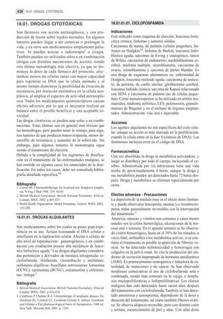 438 18.01. DROGAS CITOTÓXICAS


18.01. DROGAS CITOTÓXICAS                                               18.01.01.01. CICLOFOSFAMIDA

Son fármacos con acción antineoplásica, y con pro-                      Indicaciones
ducción de lesión sobre tejidos normales. En algunos                    Está indicado como esquema de elección: leucemia linfo-
tumores pueden llegar a ser curativas o prolongar la                    cítica crónica, linfomas y tumores sólidos.
vida, y en otros son medicamentos simplemente palia-                    Carcinoma de mama, de pulmón (células pequeñas), lin-
tivos. Se pueden asociar a radioterapia1 o cirugía.                     fomas no Hodgkin1,2, linfoma de Burkitt, leucemia linfo-
También pueden ser utilizados solos o en combinación                    blástica aguda, sarcomas de Ewing y osteogénico, tumor
(drogas con distintos mecanismos de acción), siendo                     de Wilms, carcinoma de endometrio, méduloblastoma ce-
esta última metodología más efectiva, ya que se dis-                    rebral, mieloma múltiple, neuroblastoma, carcinoma de
minuye la dosis de cada fármaco del protocolo, afec-                    ovario, retinoblastoma y sarcoma de partes blandas. Es
tándose menos las células sanas con mayor capacidad                     una droga de esquemas alternativos en: enfermedad de
para regenerar su DNA que la célula anómala y al                        Hodgkin, leucemia mieloide aguda, carcinoma de testícu-
mismo tiempo disminuye la posibilidad de creación de                    lo, de próstata, de cuello uterino, glioblastoma cerebral,
resistencia, por mutación enzimática en la célula neo-                  leucemia linfoide crónica, sarcoma de Kaposi relacionado
plásica, al ampliar el espectro de actividad antineoplá-                con SIDA y carcinoma de pulmón (no de células peque-
                                                                        ñas). Como inmunosupresor se ha utilizado en artritis reu-
sica. Todos los medicamentos quimioterápicos causan
                                                                        matoidea, síndrome nefrótico, LES, polimiositis, granulo-
efectos adversos, por lo que es necesario realizar un
                                                                        matosis de Wegener y en el rechazo de órganos trasplan-
balance entre el posible beneficio y una aceptable to-
                                                                        tados. Administración: vías oral e inyectable
xicidad.
Las drogas citotóxicas se pueden usar solas o en combi-
                                                                        Acciones
naciones. Estas últimas son en general más tóxicas que                  Los agentes alquilantes no son específicos del ciclo celu-
las monodrogas, pero pueden tener la ventaja, para algu-                lar, aunque su acción es más marcada en la proliferación,
nos tumores de que producen mayor respuesta, menor de-                  cuando la célula entra en la fase S (síntesis de DNA). Los
sarrolllo de resistencia y aumento de la sobrevida. Sin                 fenómenos incluyen error en el código de DNA.
embargo, para algunos tumores la monoterapia sigue
siendo el tratamiento de elección.                                      Farmacocinética
Debido a la complejidad de los regímenes de dosifica-                   Una vez absorbida, la droga se metaboliza activándose, y
ción en el tratamiento de las enfermedades malignas, se                 luego se distribuye por todo el cuerpo, incluyendo el ce-
han omitido en algunos casos los enunciados de la dosi-                 rebro. Administrada por vía intravenosa tiene una vida
ficación. En todos los casos, debe ser consultada biblio-               media de aproximadamente 4 horas, aunque la droga y
grafía detallada especifica.2,3                                         sus metabolitos pueden ser detectados hasta 72 horas des-
                                                                        pués. Droga y metabolitos se eliminan especialmente por
Bibliografía                                                            orina.
1. Cosset JM. Chemoradiotherapy for localized non Hodgkin’s lympho-
   ma. N Eng J Med 1998. 339: 44-45.
2. British Medical Association. British National Formulary. 43rd ed.    Efectos adversos - Precauciones
   London: BMA; 2002. p.405-435.                                        La depresión de la médula ósea es el efecto dosis limitan-
3. World Health Organization. Model Formulary. Geneve: WHO, 2002,       te y puede observarse leucopenia, anemia y/o trombocito-
   183-200.                                                             penia, todas generalmente reversibles con la interrupción
                                                                        del tratamiento.3
18.01.01. DROGAS ALQUILANTES                                            Anorexia, náuseas y vómitos son comunes y casos menos
                                                                        usuales son la colitis hemorrágica, ulceraciones de la mu-
Son medicamentos sobre los cuales se posee gran expe-                   cosa oral e ictericia. En el aparato urinario se ha observa-
riencia en su uso. Actúan lesionando el DNA celular e                   do cistitis hemorrágica, hasta en el 10% de los tratados, a
interfieren en la replicación celular. Afectan a células de             veces fatal, atribuibles a los metabolitos activos; si se con-
alto nivel de reproducción: gametogénesis, y en combi-                  tinúa el tratamiento es posible la aparición de fibrosis ve-
nación con irradiación poseen alta incidencia de leuce-                 sical. Se ha detectado nefrotoxicidad y hemorragia con
mia linfocítica aguda.1 Las drogas alquilantes considera-               coágulos en la pelvis renal. Se cita la producción del sín-
das pertenecen a derivados de mostaza nitrogenada: ci-                  drome de secreción inapropiada de hormona antidiurética
clofosfamida, ifosfamida, clorambucilo y melfalano;                     (ADH). Es potencialmente teratogénica e inductora de es-
sulfonatos alquílicos: busulfano; nitrosoureas: lomustina               terilidad, de mutaciones y de cáncer. Se han observado
(CCNU), carmustina (BCNU), estramustina y etilenimi-                    neoplasias consecutivas al uso de ciclofosfamida sola o
nas: tiotepa.2                                                          combinada, siendo más comunes en la vejiga, o neopla-
                                                                        sias mieloproliferativas o linfoproliferativas. Los efectos
Bibliografía
1. British Medical Association. British National Formulary. 45nd ed.
                                                                        malignos han sido detectados hasta varios años después
   London: BMA; 2003. p.410-414.                                        del tratamiento con ciclofosfamida. También se han detec-
2. Calabressi P, Chabner B A. Chemotherapy of neoplastic dieases. En:   tado amenorrea y azoospermia, dependiente de la dosis y
   Hardman JG, Limbird LE, Goodman Gilman A, editors. Goodman           duración del tratamiento, así como también fibrosis ovári-
   and Gilman´s The pharmacological basis of therapeutics. 10th ed.     ca. Se observa alopecia reversible, pero con distinto color
   New York: McGraw-Hill; 2001. p. 1383.                                y textura, oscurecimiento de piel y uñas. Con altas dosis
 