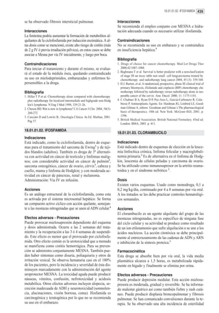 18.01.01.02. IFOSFAMIDA 439


se ha observado fibrosis intersticial pulmonar.                          Interacciones
                                                                         Se recomienda el empleo conjunto con MESNA e hidra-
Interacciones                                                            tación adecuada cuando es necesario utilizar ifosfamida.
La fenitoína podría aumentar la formación de metabolitos al-
quilantes de la ciclofosfamida por inducción enzimática. A al-           Contraindicaciones
tas dosis como se mencionó, existe alto riesgo de cistitis (más          No se recomienda su uso en embarazo y se contraindica
de 2 g IV ó previa irradiación pélvica), en estos casos se debe          en insuficiencia hepática.5
asociar a Mesna por vía IV inicialmente, y luego por boca.
                                                                         Bibliografía
Contraindicaciones                                                       1. Drugs of choice for cancer chemotherapy. Med Let Drugs Ther
Para iniciar el tratamiento y durante el mismo, se evalua-                  2000;42:1087-1088.
                                                                         2. Beghmans T et al. Survival is better predictor with a newclasification
rá el estado de la médula ósea, quedando contraindicado
                                                                            of stage III un recec table non small cell lungcarcinoma treated by
su uso en mielodeprimidos, embarazadas y enfermos hi-                       chemotherapy and radiotherapy lung cancer 2004, 45 (3): 339-348.
persensibles a la droga.                                                 3. H.J. Burton..et al. A randomised, prospective, phase III clinical trial of
                                                                            primary bleomycin, ifisfamide and cisplaxin (BIP) chenotherapy che
Bibliografía                                                                motherapy followed by radiotherapy versus radiotherapy alone in ino-
1. Hiller T P et al. Chemotherapy alone compared with chemotherapy          perable cancer of the cervix. Ann. Oncol. 2000, 11: 1175-1181.
   plus radiotherapy for localized intermediale and highgrade non-Hodg   4. C Chabner B A, Ryan D P, Paz-Ares L, García-Carbonero R, Cala-
   kin’s lymphoma. N Eng J Med 1998; 339:21-26.                             bressi P. Antineoplastic Agents. En: Hardman JG, Limbird LE, Good-
2. Cheson BD. Wat is new in lymphoma? CA Cancer J Clin 2004, 54(5):         man Gilman A, editors. Goodman and Gilman´s The pharmacological
   260-272                                                                  basis of therapeutics. 10th ed. New York: McGraw-Hill; 2001. p.
3. Casciato D and Lowitz B.. Oncología Clínica. 4a Ed. Marban, 2001.        1396.
   Pag 57.                                                               5. British Medical Association. British National Formulary. 45nd ed.
                                                                            London: BMA; 2003. p. 411.

18.01.01.02. IFOSFAMIDA
                                                                         18.01.01.03. CLORAMBUCILO
Indicaciones
Está indicado, como la ciclofosfamida, dentro de esque-                  Indicaciones
mas para el tratamiento del sarcoma de Ewing1 y de teji-                 Está indicado dentro de esquemas de elección en la leuce-
dos blandos (adultos). También es droga de 3ª alternati-                 mia linfocítica crónica, linfoma folicular y macroglobuli-
va con actividad en cáncer de testículo y linfomas malig-                nemia primaria.1 Es de alternativa en el linfoma de Hodg-
nos; con considerable actividad en cáncer de pulmón2,                    kin, leucemia de células peludas y carcinoma de ovario.
sarcoma osteogénico, cáncer de ovario, cérvix3, cabeza y                 Se ha utilizado como inmunosupresor en la artritis reuma-
cuello, mama y linfoma de Hodgkin; y con moderada ac-                    toidea y en el sindrome nefrótico 2.
tividad en cáncer de páncreas, renal y melanoma.
Administración: Vía IV en infusión.                                      Dosis
                                                                         Existen varios esquemas. Usado como monodroga, 0,1 a
Acciones                                                                 0,2 mg/kg/día, continuado por 4 a 8 semanas por vía oral.
Es un análogo estructural de la ciclofosfamida, como esta                A los tratados se les debe practicar controles hematológi-
es activada por el sistema microsomal hepático. Se forma                 cos semanales.
un compuesto activo cíclico con acción quelante, semejan-
te a las mostazas nitrogenadas que se unen al ADN celular.4              Acciones
                                                                         El clorambucilo es un agente alquilante del grupo de las
Efectos adversos - Precauciones                                          mostazas nitrogenadas, no es específico de ninguna fase
Puede provocar mielosupresión dependiente del esquema                    del ciclo celular y su actividad se produce como resultado
y dosis administrada. Ocurre a las 2 semanas del trata-                  de un ion etilenamonio que sufre alquilación o se une a los
miento y la recuperación a las 3 ó 4 semanas de suspendi-                ácidos nucleicos. La acción citotóxica se debe principal-
do. Este efecto es menor que el provocado por ciclofosfa-                mente al entrecruzamiento de las cadenas de ADN y ARN
mida. Otro efecto común es la urotoxicidad que a menudo                  e inhibición de la síntesis proteica.3
se manifiesta como cistitis hemorrágica. Para su preven-
ción se administra conjuntamente MESNA. También pue-                     Farmacocinética
den haber síntomas como disuria, poliaquiuria y otros de                 Esta droga se absorbe bien por vía oral, la vida media
irritación vesical. Se observa hematuria casi en el 100%                 plasmática alcanza a 1,5 horas, es metabolizada rápida-
de los pacientes, pero la incidencia y severidad de ésta dis-            mente en hígado y finalmente se elimina por orina.
minuyen marcadamente con la administración del agente
uroprotector MESNA. La toxicidad aguda puede producir                    Efectos adversos - Precauciones
náuseas, vómitos, confusión, nefrotoxicidad y acidosis                   Puede producir depresión medular. Esta acción mielosu-
metabólica. Otros efectos adversos incluyen alopecia, se-                presora es moderada, gradual y reversible. Se ha informa-
creción inadecuada de ADH y neurotoxicidad (somnolen-                    do malestar gástrico así como también fiebre y rash cutá-
cia, alucinaciones, visión borrosa, coma). Ifosfamida es                 neo. Puede producir displasia broncopulmonar y fibrosis
carcinogénica y teratogénica por lo que no se recomienda                 pulmonar. Se han comunicado convulsiones durante la te-
su uso en el embarazo.                                                   rapia. Se ha observado una alta incidencia de esterilidad
 