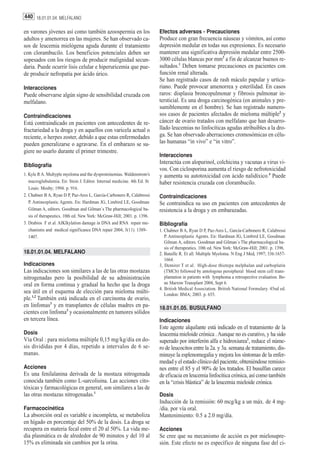 440 18.01.01.04. MELFALANO

en varones jóvenes así como también azoospermia en los                   Efectos adversos - Precauciones
adultos y amenorrea en las mujeres. Se han observado ca-                 Produce con gran frecuencia náuseas y vómitos, así como
sos de leucemia mielógena aguda durante el tratamiento                   depresión medular en todas sus expresiones. Es necesario
con clorambucilo. Los beneficios potenciales deben ser                   mantener una significativa depresión medular entre 2500-
sopesados con los riesgos de producir malignidad secun-                  3000 células blancas por mm3 a fin de alcanzar buenos re-
daria. Puede ocurrir lisis celular e hiperuricemia que pue-              sultados.1 Deben tomarse precauciones en pacientes con
de producir nefropatía por ácido úrico.                                  función renal alterada.
                                                                         Se han registrado casos de rash máculo papular y urtica-
Interacciones                                                            riano. Puede provocar amenorrea y esterilidad. En casos
Puede observarse algún signo de sensibilidad cruzada con                 raros: displasia broncopulmonar y fibrosis pulmonar in-
melfalano.                                                               tersticial. Es una droga carcinogénica (en animales y pre-
                                                                         sumiblemente en el hombre). Se han registrado numero-
Contraindicaciones                                                       sos casos de pacientes afectados de mieloma múltiple2 y
Está contraindicado en pacientes con antecedentes de re-                 cáncer de ovario tratados con melfalano que han desarro-
fractariedad a la droga y en aquellos con varicela actual o              llado leucemias no linfocíticas agudas atribuibles a la dro-
reciente, o herpes zoster, debido a que estas enfermedades               ga. Se han observado aberraciones cromosómicas en célu-
pueden generalizarse o agravarse. En el embarazo se su-                  las humanas “in vivo” e “in vitro”.
giere no usarlo durante el primer trimestre.
                                                                         Interacciones
                                                                         Interactúa con alopurinol, colchicina y vacunas a virus vi-
Bibliografía
                                                                         vos. Con ciclosporina aumenta el riesgo de nefrotoxicidad
1. Kyle R A. Multyple myeloma and the dysproteinemias. Waldenstrom’s     y aumenta su autotoxicidad con ácido nalidíxico.4 Puede
   macroglubulemia. En: Stein J. Editor. Internal medicine. 4th Ed. St   haber resistencia cruzada con clorambucilo.
   Louis: Mosby; 1994. p. 916.
2. Chabner B A, Ryan D P, Paz-Ares L, García-Carbonero R, Calabressi     Contraindicaciones
   P. Antineoplastic Agents. En: Hardman JG, Limbird LE, Goodman         Se contraindica su uso en pacientes con antecedentes de
   Gilman A, editors. Goodman and Gilman´s The pharmacological ba-       resistencia a la droga y en embarazadas.
   sis of therapeutics. 10th ed. New York: McGraw-Hill; 2001. p. 1396.
3. Drabios F et al. AIKlkylation damage in DNA and RNA repair me-        Bibliografía
   chanisms and medical significance DNA repair 2004, 3(11). 1389-       1. Chabner B A, Ryan D P, Paz-Ares L, García-Carbonero R, Calabressi
   1407.                                                                    P. Antineoplastic Agents. En: Hardman JG, Limbird LE, Goodman
                                                                            Gilman A, editors. Goodman and Gilman´s The pharmacological ba-
                                                                            sis of therapeutics. 10th ed. New York: McGraw-Hill; 2001. p. 1396.
18.01.01.04. MELFALANO                                                   2. Bataille R. Et all. Multiple Myeloma. N Eng J Med, 1997; 336:1657-
                                                                            1664.
Indicaciones                                                             3, Demirer T et al. High-dose thiotepa melphalan and carboplatin
Las indicaciones son similares a las de las otras mostazas                  (TMCb) followed by antologous peroipheral blood stem cell trans-
nitrogenadas pero la posibilidad de su administración                       plantation in patients with lymphoma a retrospective evaluation. Bo-
oral en forma continua y gradual ha hecho que la droga                      ne Marrow Transplant 2004, Sept 6.
                                                                         4. British Medical Association. British National Formulary. 45nd ed.
sea útil en el esquema de elección para mieloma múlti-                      London: BMA; 2003. p. 655.
ple.1,2 También está indicada en el carcinoma de ovario,
en linfomas3 y en transplantes de células madres en pa-                  18.01.01.05. BUSULFANO
cientes con linfoma3 y ocasionalmente en tumores sólidos
en tercera línea.                                                        Indicaciones
                                                                         Este agente alquilante está indicado en el tratamiento de la
Dosis                                                                    leucemia mieloide crónica . Aunque no es curativo, y ha sido
Vía Oral : para mieloma múltiple 0,15 mg/kg/día en do-                   superado por interferón alfa e hidroxiurea1, reduce el núme-
sis divididas por 4 días, repetido a intervalos de 6 se-                 ro de leucocitos entre la 2a. y 3a. semana de tratamiento, dis-
manas.                                                                   minuye la esplenomegalia y mejora los síntomas de la enfer-
                                                                         medad y el estado clínico del paciente, obteniéndose remisio-
Acciones                                                                 nes entre el 85 y el 90% de los tratados. El busulfan carece
Es una fenilalanina derivada de la mostaza nitrogenada                   de eficacia en leucemia linfocítica crónica, así como también
conocida también como L-sarcolisina. Las acciones cito-                  en la “crisis blástica” de la leucemia mieloide crónica.
tóxicas y farmacológicas en general, son similares a las de
las otras mostazas nitrogenadas.1                                        Dosis
                                                                         Inducción de la remisión: 60 mcg/kg a un máx. de 4 mg-
Farmacocinética                                                          /dia. por vía oral.
La absorción oral es variable e incompleta, se metaboliza                Mantenimiento: 0.5 a 2.0 mg/día.
en hígado en porcentaje del 50% de la dosis. La droga se
recupera en materia fecal entre el 20 al 50%. La vida me-                Acciones
dia plasmática es de alrededor de 90 minutos y del 10 al                 Se cree que su mecanismo de acción es por mielosupre-
15% es eliminada sin cambios por la orina.                               sión. Este efecto no es específico de ninguna fase del ci-
 