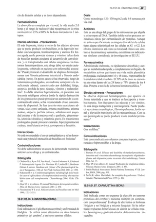 18.01.01.06. LOMUSTINA (CCNU) 441


clo de división celular y es dosis dependiente.                              Dosis
                                                                             Como monodroga: 120- 130 mg/m2 cada 6-8 semanas por
Farmacocinética                                                              vía oral.
La absorción es completa por vía oral, la vida media 2-3
horas y el rango de radioactividad recuperada en la orina                    Acciones
oscila entre el 25% al 60% de la dosis marcada con 3 isó-                    Esta es una droga del grupo de las nitrosoureas que alquila
topos.                                                                       y se incorpora al DNA. También inhibe varios procesos en-
                                                                             zimáticos claves por carbamilación de proteínas. Aunque
Efectos adversos - Precauciones                                              no actúa especificamente en ninguna fase del ciclo celular
El más frecuente, tóxico y serio de los efectos adversos                     tiene alguna selectividad por las células en G1 o G2. Los
que se puede producir con busulfano, es la depresión me-                     efectos citotóxicos así como su toxicidad clínica son simi-
dular con leucopenia, trombocitopenia y anemia. En for-                      lares a la carmustina y semustina, esta última con indicacio-
ma aguda puede provocar náuseas y vómitos. Altas dosis                       nes similares considerada de investigación en EE.UU.
de busulfan pueden asociarse al desarrollo de convulsio-
nes. y en transplantados con células sanguíneas con tras-                    Farmacocinética
tornos hematopoyéticos, esta droga debe ser usada caute-                     Administrada oralmente, es rápidamente absorbida y aun-
losamente, sobretodo en paciente con enfermedad avanza-                      que es metabolizada rápida y completamente en hígado, da
da.2 Puede provocar el desarrollo de displasia broncopul-                    metabolitos activos que tienen una vida media plasmática
monar con fibrosis pulmonar intersticial y fibrosis endo-                    prolongada, oscilando entre 16 y 48 horas, responsables de
cárdica (raros). En pocos casos se ha observado, luego de                    la mielotoxicidad retardada. El 50% de la dosis se encuen-
tratamientos prolongados, un síndrome semejante a la in-                     tra en orina dentro de las 24 horas y 75% dentro de los 4
suficiencia adrenal, caracterizado por debilidad, fatiga,                    días. Penetra a través de la barrera hematoencefálica. 2
anorexia, pérdida de peso, náuseas, vómitos y melanoder-
mia3. Es dable observar hiperuricemia, en pacientes con                      Efectos adversos - Precauciones
leucemia mielógena crónica donde la rápida destrucción                       Se observa depresión hematopoyética que aparece en
de los granulocitos puede provocar un aumento de la con-                     forma retardada y que se traduce en leucopenia y trom-
centración de uratos, se ha recomendado el uso concomi-                      bocitopenia. Son frecuentes las náuseas y los vómitos.
tante de alopurinol. Se han descrito otras reacciones ad-                    Es una droga mutagénica y carcinogénica. Puede produ-
versas, tales como urticaria, eritema multiforme, eritema                    cir reacciones neurológicas, fibrosis pulmonar, lesión re-
nudoso, alopecia, porfiria cutánea, anhidrosis con seque-                    nal y elevación transitoria de las transaminasas. Con su
dad cutánea y de la mucosa oral y queilosis, ginecomas-                      uso prolongado se puede producir lesión medular perma-
tia, ictericia colestática y miastenia gravis. En tratamientos               nente.3
prolongados puede provocar cataratas, hiperpigmentación
cutánea, insuficiencia ovárica, azoospermia y hepatitis.                     Interacciones
                                                                             Con teofilina.4
Interacciones
No está recomendado el uso de antiepilépticos y se ha demos-                 Contraindicaciones
trado una potencial interacción de busulfan con fenitoína.4                  Está contraindicada en enfermos con pancitopenia, emba-
                                                                             razadas e hipersensibles a la droga.
Contraindicaciones
No debe administrarse en casos de demostrada resistencia                     Bibliografía
anterior a esta droga y en embarazadas.                                      1. Brandas AA et al. Efficacy and feasibility of standard procarbazine,
                                                                                lomustine and vincristine chemotherapy in anaplastic oligodendro-
Bibliografía                                                                    glioma and oligoastrocytoma recurrent after radiotherapy. Cancer
1. Chabner B A, Ryan D P, Paz-Ares L, García-Carbonero R, Calabressi            2004, Set. 15.
   P. Antineoplastic Agents. En: Hardman JG, Limbird LE, Goodman             2. Ahya SN et al, editores. El manual Washington de terapéutica médica.
   Gilman A, editors. Goodman and Gilman´s The pharmacological ba-              30ma ed. Buenos Aires: Lippincot; 2001. p. 451.
   sis of therapeutics. 10th ed. New York: McGraw-Hill; 2001. p. 1398.       3. British Medical Association. British National Formulary. 47 Ed. Lon-
2. Nakamae H et al. Conditioning regimens including high dose busul-            don, BMA, 2004, pág. 411.
   fan cause a highincidence of transplant related mortality after myeloa-   4. Parfitt K, editor. Martindale: the complete drug reference. 32nd ed.
   blative stem cell transplantation . Chemotherapy 2004, 50(4): 178-           London: Pharmaceutical Press; 1999. p. 486.
   183.
3. Ahya SN et al, editores. El manual Washington de terapéutica médica.
   30ma ed. Buenos Aires: Lippincot; 2001. p. 450.
                                                                             18.01.01.07. CARMUSTINA (BCNU)
4. Fitzsimmons W E et al. Anticonvulsants and busulfan Ann Int Med
   1990;112:552-553.                                                         Indicaciones
                                                                             Está indicada como un esquema de elección en tumores
18.01.01.06. LOMUSTINA (CCNU)                                                primitivos del cerebro y mieloma múltiple (en combina-
                                                                             ción con prednisona)1. Es droga de alternativa en linfomas
Indicaciones                                                                 Hodgkin y no Hodgkin y micosis fungoide. Se ha infor-
Está indicado en el glioblastoma cerebral y enfermedad de                    mado respuestas beneficiosas en cáncer de células rena-
Hodgkin . Se utiliza como alternativa en otros tumores                       les, broncógeno y gastrointestinales. Administración : in-
primitivos del cerebro1, y en otros tumores sólidos.                         yectable.
 