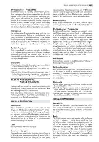 18.01.02. ANTIBIOTICOS ANTINEOPLASICOS 443


Efectos adversos - Precauciones                                           más antraciclinas formaría un complejo con el ADN, inter-
Es altamente tóxica en el sistema hematopoyético, debién-                 calándose entre las cadenas e inhibiendo así la replicación y
dose tener especial precaución en casos de severa depresión               transcripción. Esta acción se debería en parte a la interferen-
medular por los riesgos de hemorragias o septicemias mor-                 cia de la ADN-topoisomerasa y de la actividad helicasa.
tales. La guía más confiable para detectar la toxicidad del
thiotepa es el recuento de glóbulos blancos. Se observan                  Farmacocinética
náuseas, vómitos, anorexia, vértigos, cefalea, amenorrea y                Luego de su administración endovenosa, sufre un rápido
trastornos de la espermatogénesis. Pueden ocurrir reaccio-                clearance plasmático, siendo su vida media de 15 a 45 horas.
nes febriles y lagrimeo. También puede provocar leucemia.
                                                                          Efectos adversos - Precauciones
Interacciones                                                             Los efectos adversos más frecuentes son náuseas y -vómi-
La administración de succinilcolina a pacientes que reci-                 tos (50%) y alopecia reversible (50%). La mielosupresión
ben simultáneamente thiotepa o ciclofosfamida, puede                      es el efecto dosis-limitante agudo y consiste principal-
provocar aumento de la acción curarizante y la producción                 mente en leucopenia y menos frecuentemente en trombo-
de apnea prolongada, producto de un nivel plasmático sos-                 citopenia y anemia. Con dosis totales superiores a 1000
tenido de succinilcolina. La combinación simultánea con                   mg/m2 se han observado insuficiencia cardíaca conges-
ciclofosfamida posee interacción farmacocinética positiva3                tiva y/o cardiomiopatía que se desarrollan durante o lue-
                                                                          go del tratamiento. Los cambios patológicos observados
Contraindicaciones                                                        son pérdida de miofibrillas, vacuolización sarcoplasmáti-
Está contraindicada en pacientes afectados de daño hepá-                  ca y fibrosis. Otros efectos adversos incluyen: estomatitis
tico, renal o de la médula ósea, pero si fuera necesario ad-              y esofagitis (10 a 12%), fiebre (8%), diarrea, rubor facial,
ministrarla, puede aplicarse en dosis bajas con estricto                  deshidratación, flebitis y otras reacciones locales.
control de los órganos mencionados. No se recomienda en
las mujeres embarazadas.                                                  Interacciones
                                                                          Con cimetidina aumenta los metabolitos de epirrubicina.2 ,3
Bibliografía                                                              Es incompatible con heparina. 23
1. Parfitt K, editor. Martindale: the complete drug reference. 32nd ed.
   London: Pharmaceutical Press; 1999. p. 566.                            Contraindicaciones
2. Casciato D and Lowitz B.. Oncología Clínica. 4a Ed. Marban, 2001.
                                                                          Está contraindicada en pacientes con depresión medular.
   Pag 545.
3. De Jonge ME et al. Integrated population pharmacokinetic model of      No se aconseja su uso en pacientes con cardiopatías pree-
   both cyclophosphamide and thiotepa suggesting a mitral drug-drug       xistentes y en embarazadas (potencial efecto embriotóxi-
   interaction , J Pharmacokinet Pharmacodyn 2004, 31(2: 135-136.         co o teratogénico). La extravasación genera lesiones gra-
                                                                          ves en la dermis.
18.01.02. ANTIBIOTICOS
          ANTINEOPLASICOS                                                 Bibliografía
                                                                          1. British Medical Association. British National Formulary. 45nd ed.
La mayoría de los antibióticos citotóxicos actúan como ra-                   London: BMA; 2003. p.413-414.
                                                                          2. Cottu PH et al- High-dose sequential epirubicin and cyclophosphami-
diomiméticos y el uso simultáneo con radioterapia debe
                                                                             de with peripherical blood stem cell support for advanced breast can-
ser evitado por su efecto tóxico aditivo.                                    cer: results of a phase II study. Br J Cancer 2001, 85(9): 1240-1246.
Son compuestos antraciclínicos: daunorrubicina, doxo-                     3. Parfitt K, editor. Martindale: the complete drug reference. 32nd ed.
rrubicina, epirrubicina e idarrubicina, mientras que la mi-                  London: Pharmaceutical Press; 1999. p. 532.
toxantrona es un derivado antraciclínico.
                                                                          18.01.02.02. IDARRUBICINA
18.01.02.01. EPIRRUBICINA
                                                                          Indicaciones
Indicaciones                                                              Sus usos son similares a los de la doxorrubicina: leuce-
Se ha utilizado en general o en combinación con otras                     mias agudas no linfoblásticas o en linfoblásticas refracta-
drogas, en el tratamiento del cáncer de mama1,2, carcino-                 rias a otros tratamientos1, cáncer de mama y otros tumo-
ma de ovario, cáncer de pulmón de células pequeñas, cán-                  res sólidos.
cer gástrico y linfoma no Hodgkin, con resultados simila-
res a los obtenidos con doxorrubicina. Comparado con                      Dosis
dosis equimolares de esta última se cree posee menos to-                  Vía IV en solución acuosa por solución salina o glucosa-
xicidad hematológica y cardíaca.                                          da, en 5-15 minutos, 12 mg/m2 diarios por 3 días (ó 8
                                                                          mg/m2 por 5 días). En niños 10 mg/m2 por tres días. Por
Dosis                                                                     vía oral en leucemias no linfocíticas agudas, 30 mg/m2
Vía inyectable e instilación en vejiga.                                   diarios por tres días ó 15 – 30 mg/m2/día por 3 días en te-
                                                                          rapias de combinación. 1 2 En cáncer de mama avanzado,
Mecanismos de acción                                                      como monodroga 45 mg/m2 en una sola dosis o dividida
Es un antibiótico antraciclínico citotóxico, esteroisómero de             en 3 días consecutivos. Repetir cada 3-4 semanas.Dosis
la doxorrubicina. Aunque su mecanismo de acción no ha si-                 acumulada máxima para todas las indicaciones: 400
do completamente esclarecido, se impone, que como las de-                 mg/m2.
 